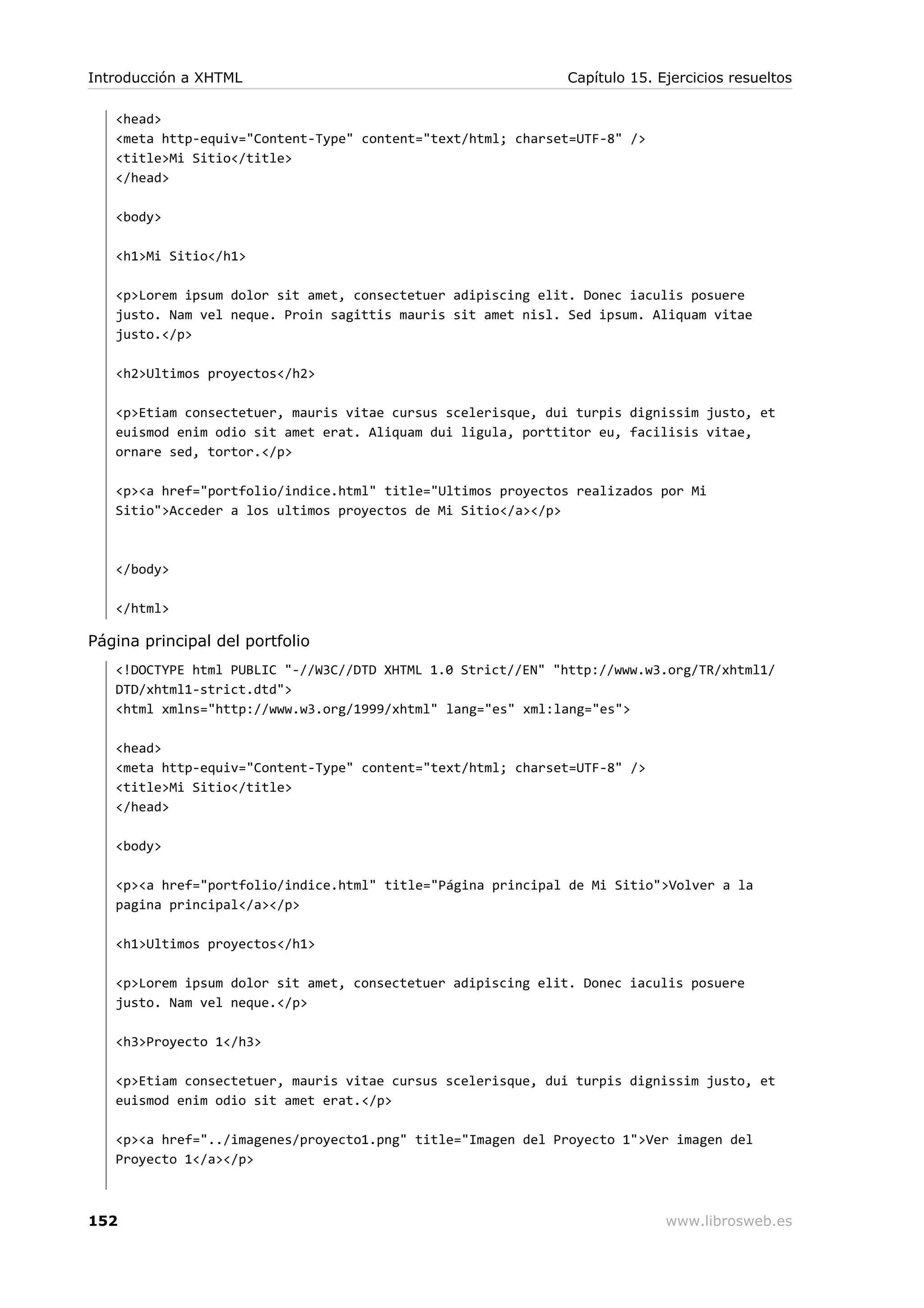 <head>
<meta http-equiv="Content-Type" content="text/html; charset=UTF-8" />
<title>Mi Sitio</title>
</head>
<body>
<h1>Mi Sitio</h1>
<p>Lorem ipsum dolor sit amet, consectetuer adipiscing elit. Donec iaculis posuere
justo. Nam vel neque. Proin sagittis mauris sit amet nisl. Sed ipsum. Aliquam vitae
justo.</p>
<h2>Ultimos proyectos</h2>
<p>Etiam consectetuer, mauris vitae cursus scelerisque, dui turpis dignissim justo, et
euismod enim odio sit amet erat. Aliquam dui ligula, porttitor eu, facilisis vitae,
ornare sed, tortor.</p>
<p><a href="portfolio/indice.html" title="Ultimos proyectos realizados por Mi
Sitio">Acceder a los ultimos proyectos de Mi Sitio</a></p>
</body>
</html>
Página principal del portfolio
<!DOCTYPE html PUBLIC "-//W3C//DTD XHTML 1.0 Strict//EN" "http://www.w3.org/TR/xhtml1/
DTD/xhtml1-strict.dtd">
<html xmlns="http://www.w3.org/1999/xhtml" lang="es" xml:lang="es">
<head>
<meta http-equiv="Content-Type" content="text/html; charset=UTF-8" />
<title>Mi Sitio</title>
</head>
<body>
<p><a href="portfolio/indice.html" title="Página principal de Mi Sitio">Volver a la
pagina principal</a></p>
<h1>Ultimos proyectos</h1>
<p>Lorem ipsum dolor sit amet, consectetuer adipiscing elit. Donec iaculis posuere
justo. Nam vel neque.</p>
<h3>Proyecto 1</h3>
<p>Etiam consectetuer, mauris vitae cursus scelerisque, dui turpis dignissim justo, et
euismod enim odio sit amet erat.</p>
<p><a href="../imagenes/proyecto1.png" title="Imagen del Proyecto 1">Ver imagen del
Proyecto 1</a></p>
Introducción a XHTML Capítulo 15. Ejercicios resueltos
152 www.librosweb.es
 