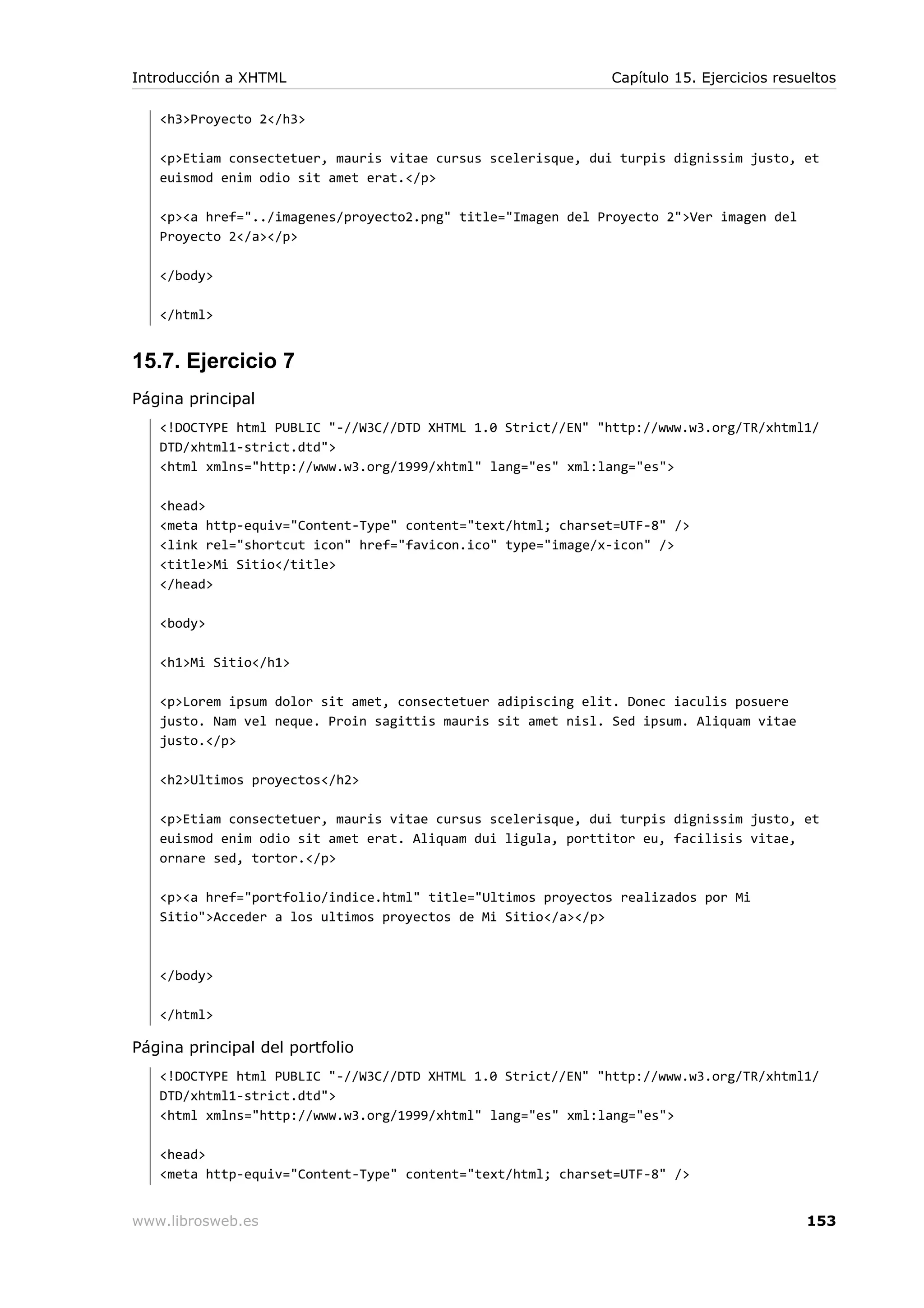 <h3>Proyecto 2</h3>
<p>Etiam consectetuer, mauris vitae cursus scelerisque, dui turpis dignissim justo, et
euismod enim odio sit amet erat.</p>
<p><a href="../imagenes/proyecto2.png" title="Imagen del Proyecto 2">Ver imagen del
Proyecto 2</a></p>
</body>
</html>
15.7. Ejercicio 7
Página principal
<!DOCTYPE html PUBLIC "-//W3C//DTD XHTML 1.0 Strict//EN" "http://www.w3.org/TR/xhtml1/
DTD/xhtml1-strict.dtd">
<html xmlns="http://www.w3.org/1999/xhtml" lang="es" xml:lang="es">
<head>
<meta http-equiv="Content-Type" content="text/html; charset=UTF-8" />
<link rel="shortcut icon" href="favicon.ico" type="image/x-icon" />
<title>Mi Sitio</title>
</head>
<body>
<h1>Mi Sitio</h1>
<p>Lorem ipsum dolor sit amet, consectetuer adipiscing elit. Donec iaculis posuere
justo. Nam vel neque. Proin sagittis mauris sit amet nisl. Sed ipsum. Aliquam vitae
justo.</p>
<h2>Ultimos proyectos</h2>
<p>Etiam consectetuer, mauris vitae cursus scelerisque, dui turpis dignissim justo, et
euismod enim odio sit amet erat. Aliquam dui ligula, porttitor eu, facilisis vitae,
ornare sed, tortor.</p>
<p><a href="portfolio/indice.html" title="Ultimos proyectos realizados por Mi
Sitio">Acceder a los ultimos proyectos de Mi Sitio</a></p>
</body>
</html>
Página principal del portfolio
<!DOCTYPE html PUBLIC "-//W3C//DTD XHTML 1.0 Strict//EN" "http://www.w3.org/TR/xhtml1/
DTD/xhtml1-strict.dtd">
<html xmlns="http://www.w3.org/1999/xhtml" lang="es" xml:lang="es">
<head>
<meta http-equiv="Content-Type" content="text/html; charset=UTF-8" />
Introducción a XHTML Capítulo 15. Ejercicios resueltos
www.librosweb.es 153
 