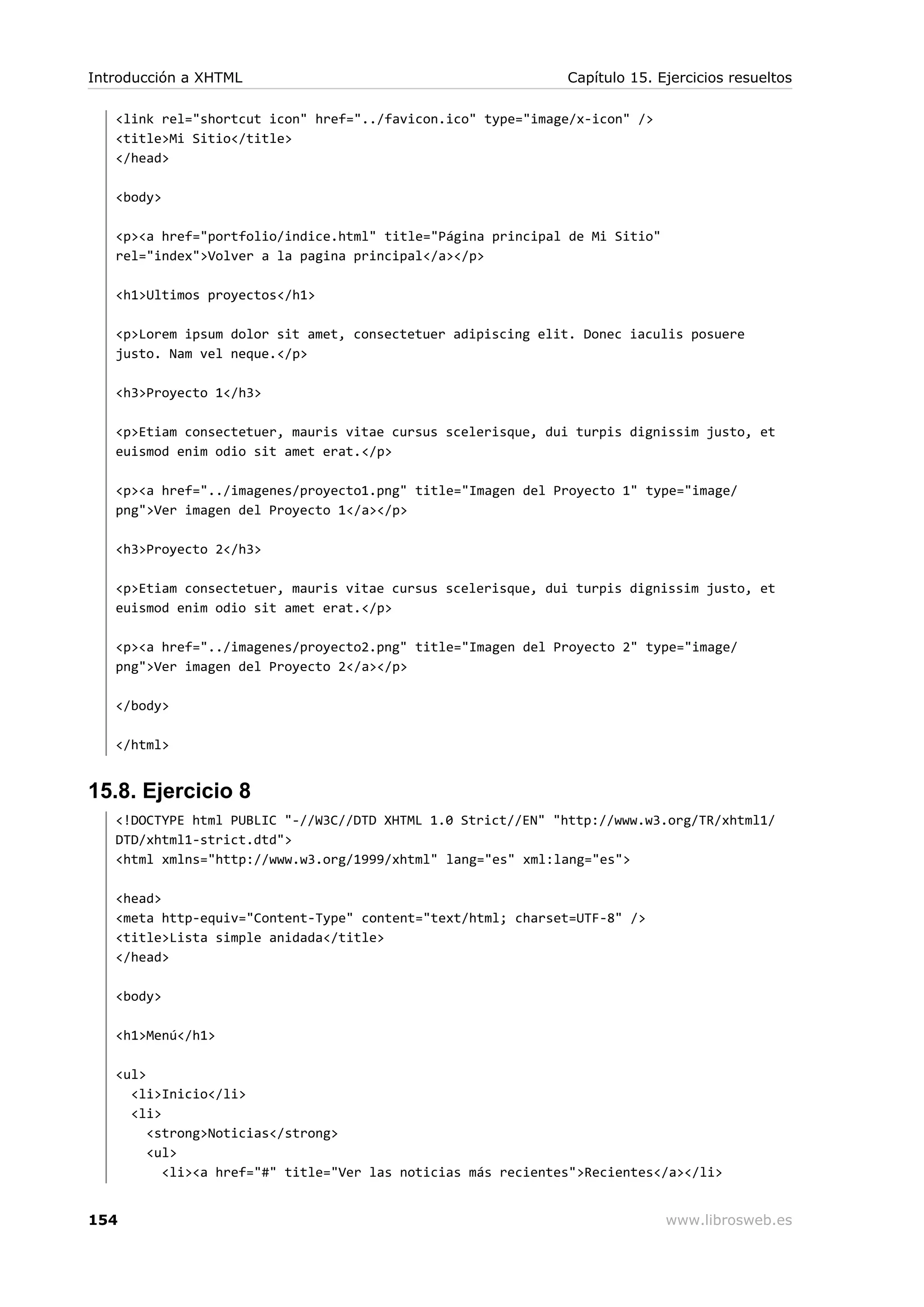 <link rel="shortcut icon" href="../favicon.ico" type="image/x-icon" />
<title>Mi Sitio</title>
</head>
<body>
<p><a href="portfolio/indice.html" title="Página principal de Mi Sitio"
rel="index">Volver a la pagina principal</a></p>
<h1>Ultimos proyectos</h1>
<p>Lorem ipsum dolor sit amet, consectetuer adipiscing elit. Donec iaculis posuere
justo. Nam vel neque.</p>
<h3>Proyecto 1</h3>
<p>Etiam consectetuer, mauris vitae cursus scelerisque, dui turpis dignissim justo, et
euismod enim odio sit amet erat.</p>
<p><a href="../imagenes/proyecto1.png" title="Imagen del Proyecto 1" type="image/
png">Ver imagen del Proyecto 1</a></p>
<h3>Proyecto 2</h3>
<p>Etiam consectetuer, mauris vitae cursus scelerisque, dui turpis dignissim justo, et
euismod enim odio sit amet erat.</p>
<p><a href="../imagenes/proyecto2.png" title="Imagen del Proyecto 2" type="image/
png">Ver imagen del Proyecto 2</a></p>
</body>
</html>
15.8. Ejercicio 8
<!DOCTYPE html PUBLIC "-//W3C//DTD XHTML 1.0 Strict//EN" "http://www.w3.org/TR/xhtml1/
DTD/xhtml1-strict.dtd">
<html xmlns="http://www.w3.org/1999/xhtml" lang="es" xml:lang="es">
<head>
<meta http-equiv="Content-Type" content="text/html; charset=UTF-8" />
<title>Lista simple anidada</title>
</head>
<body>
<h1>Menú</h1>
<ul>
<li>Inicio</li>
<li>
<strong>Noticias</strong>
<ul>
<li><a href="#" title="Ver las noticias más recientes">Recientes</a></li>
Introducción a XHTML Capítulo 15. Ejercicios resueltos
154 www.librosweb.es
 