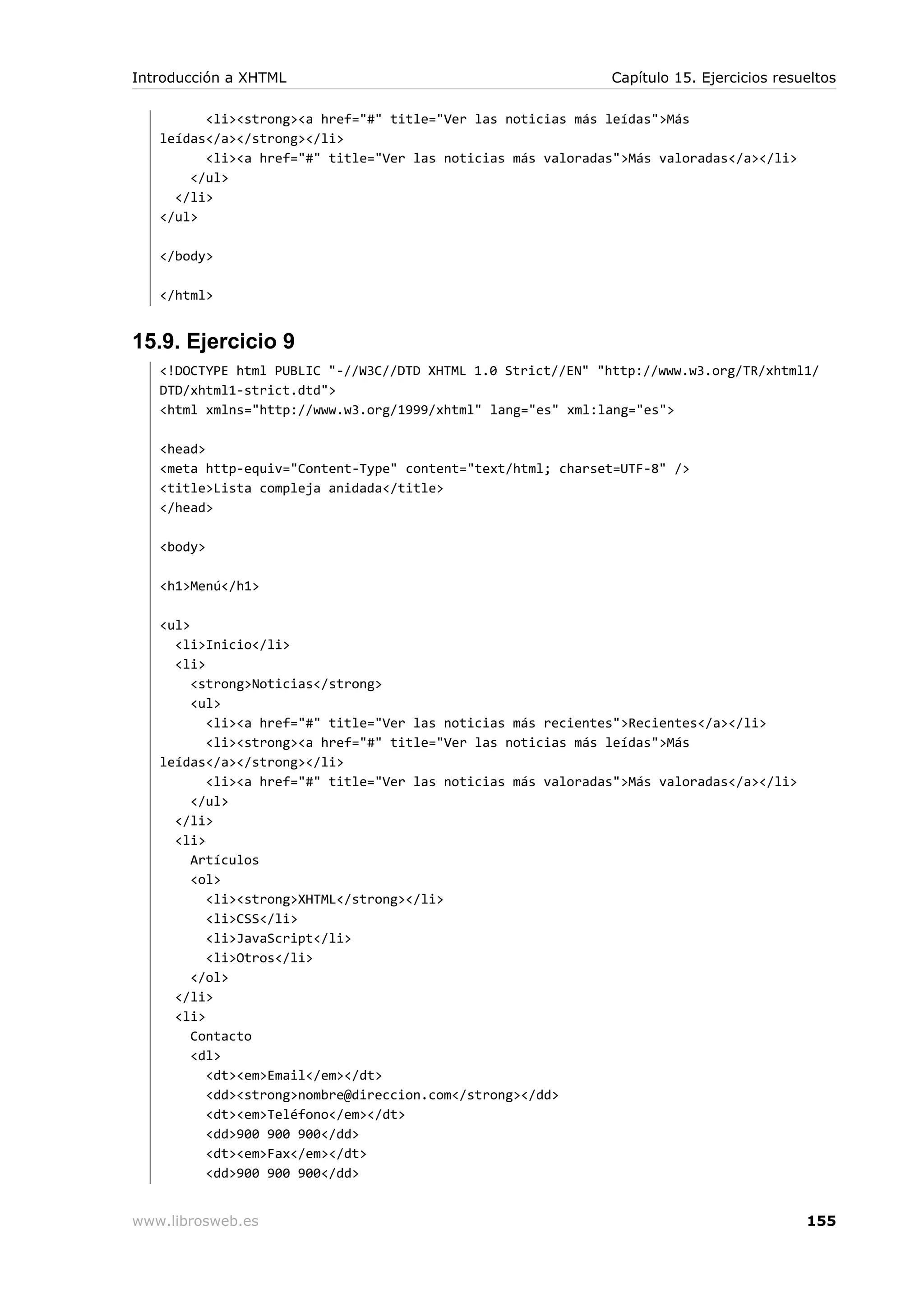 <li><strong><a href="#" title="Ver las noticias más leídas">Más
leídas</a></strong></li>
<li><a href="#" title="Ver las noticias más valoradas">Más valoradas</a></li>
</ul>
</li>
</ul>
</body>
</html>
15.9. Ejercicio 9
<!DOCTYPE html PUBLIC "-//W3C//DTD XHTML 1.0 Strict//EN" "http://www.w3.org/TR/xhtml1/
DTD/xhtml1-strict.dtd">
<html xmlns="http://www.w3.org/1999/xhtml" lang="es" xml:lang="es">
<head>
<meta http-equiv="Content-Type" content="text/html; charset=UTF-8" />
<title>Lista compleja anidada</title>
</head>
<body>
<h1>Menú</h1>
<ul>
<li>Inicio</li>
<li>
<strong>Noticias</strong>
<ul>
<li><a href="#" title="Ver las noticias más recientes">Recientes</a></li>
<li><strong><a href="#" title="Ver las noticias más leídas">Más
leídas</a></strong></li>
<li><a href="#" title="Ver las noticias más valoradas">Más valoradas</a></li>
</ul>
</li>
<li>
Artículos
<ol>
<li><strong>XHTML</strong></li>
<li>CSS</li>
<li>JavaScript</li>
<li>Otros</li>
</ol>
</li>
<li>
Contacto
<dl>
<dt><em>Email</em></dt>
<dd><strong>nombre@direccion.com</strong></dd>
<dt><em>Teléfono</em></dt>
<dd>900 900 900</dd>
<dt><em>Fax</em></dt>
<dd>900 900 900</dd>
Introducción a XHTML Capítulo 15. Ejercicios resueltos
www.librosweb.es 155
 