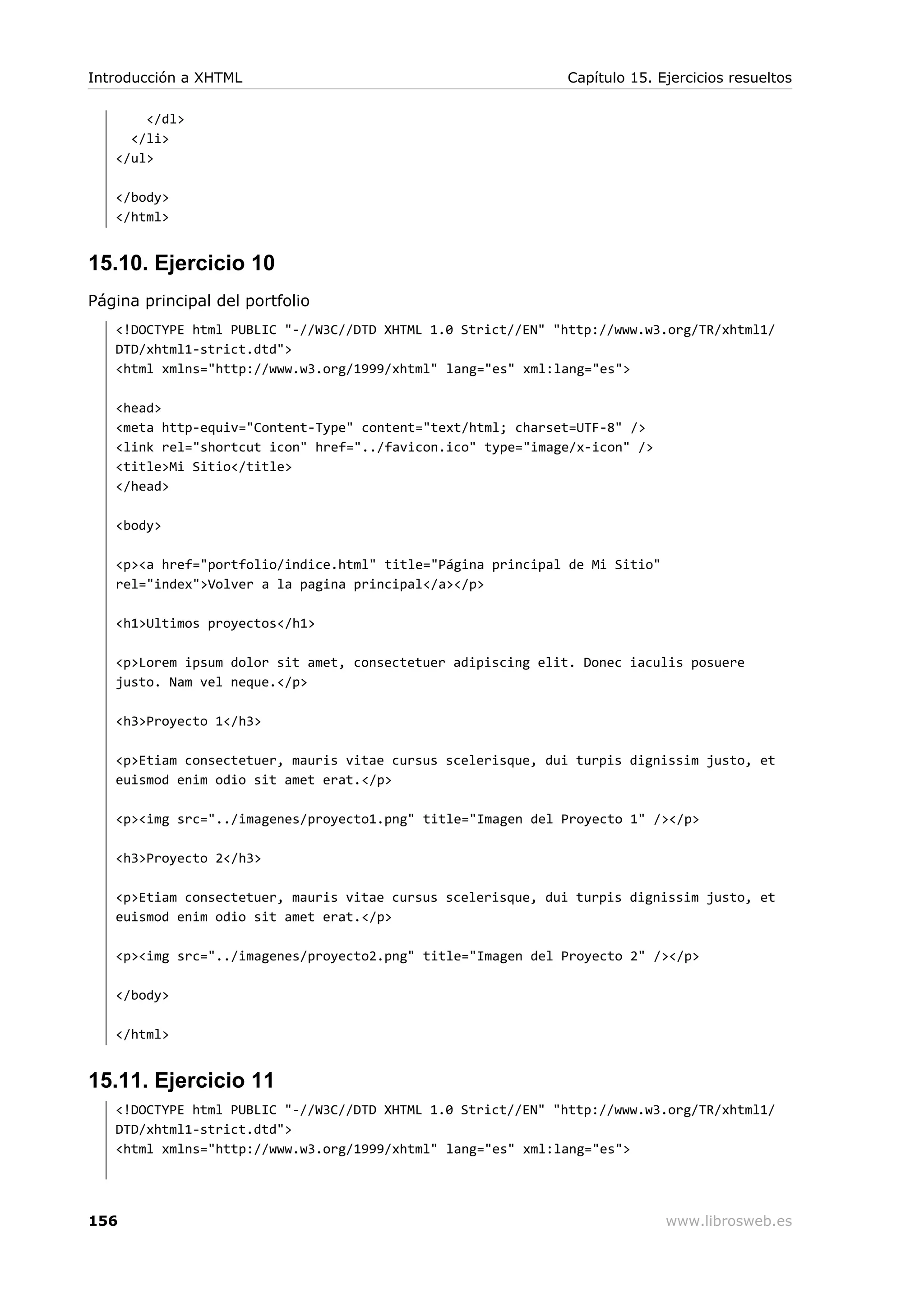 </dl>
</li>
</ul>
</body>
</html>
15.10. Ejercicio 10
Página principal del portfolio
<!DOCTYPE html PUBLIC "-//W3C//DTD XHTML 1.0 Strict//EN" "http://www.w3.org/TR/xhtml1/
DTD/xhtml1-strict.dtd">
<html xmlns="http://www.w3.org/1999/xhtml" lang="es" xml:lang="es">
<head>
<meta http-equiv="Content-Type" content="text/html; charset=UTF-8" />
<link rel="shortcut icon" href="../favicon.ico" type="image/x-icon" />
<title>Mi Sitio</title>
</head>
<body>
<p><a href="portfolio/indice.html" title="Página principal de Mi Sitio"
rel="index">Volver a la pagina principal</a></p>
<h1>Ultimos proyectos</h1>
<p>Lorem ipsum dolor sit amet, consectetuer adipiscing elit. Donec iaculis posuere
justo. Nam vel neque.</p>
<h3>Proyecto 1</h3>
<p>Etiam consectetuer, mauris vitae cursus scelerisque, dui turpis dignissim justo, et
euismod enim odio sit amet erat.</p>
<p><img src="../imagenes/proyecto1.png" title="Imagen del Proyecto 1" /></p>
<h3>Proyecto 2</h3>
<p>Etiam consectetuer, mauris vitae cursus scelerisque, dui turpis dignissim justo, et
euismod enim odio sit amet erat.</p>
<p><img src="../imagenes/proyecto2.png" title="Imagen del Proyecto 2" /></p>
</body>
</html>
15.11. Ejercicio 11
<!DOCTYPE html PUBLIC "-//W3C//DTD XHTML 1.0 Strict//EN" "http://www.w3.org/TR/xhtml1/
DTD/xhtml1-strict.dtd">
<html xmlns="http://www.w3.org/1999/xhtml" lang="es" xml:lang="es">
Introducción a XHTML Capítulo 15. Ejercicios resueltos
156 www.librosweb.es
 
