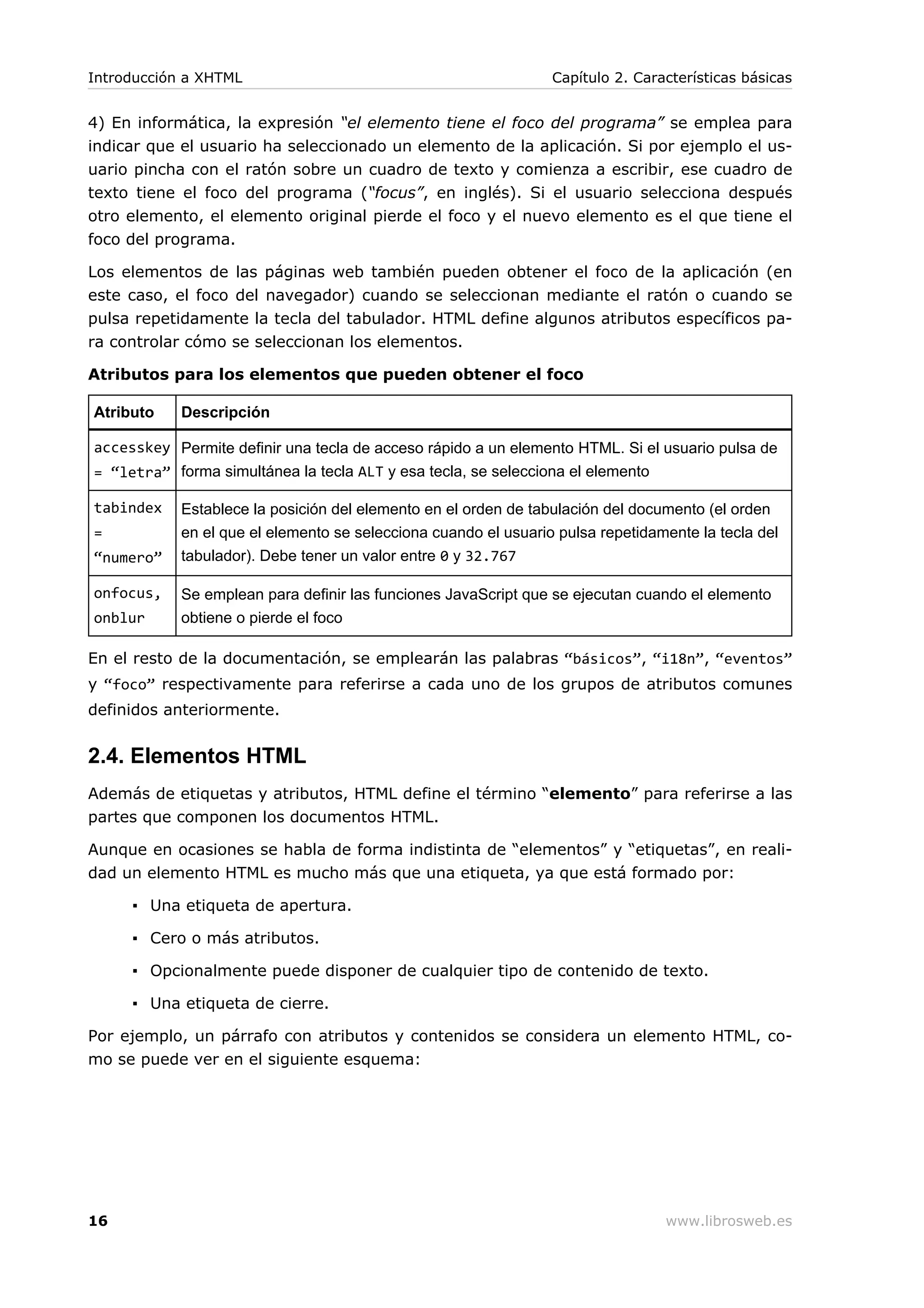 4) En informática, la expresión “el elemento tiene el foco del programa” se emplea para
indicar que el usuario ha seleccionado un elemento de la aplicación. Si por ejemplo el us-
uario pincha con el ratón sobre un cuadro de texto y comienza a escribir, ese cuadro de
texto tiene el foco del programa (“focus”, en inglés). Si el usuario selecciona después
otro elemento, el elemento original pierde el foco y el nuevo elemento es el que tiene el
foco del programa.
Los elementos de las páginas web también pueden obtener el foco de la aplicación (en
este caso, el foco del navegador) cuando se seleccionan mediante el ratón o cuando se
pulsa repetidamente la tecla del tabulador. HTML define algunos atributos específicos pa-
ra controlar cómo se seleccionan los elementos.
Atributos para los elementos que pueden obtener el foco
Atributo Descripción
accesskey
= “letra”
Permite definir una tecla de acceso rápido a un elemento HTML. Si el usuario pulsa de
forma simultánea la tecla ALT y esa tecla, se selecciona el elemento
tabindex
=
“numero”
Establece la posición del elemento en el orden de tabulación del documento (el orden
en el que el elemento se selecciona cuando el usuario pulsa repetidamente la tecla del
tabulador). Debe tener un valor entre 0 y 32.767
onfocus,
onblur
Se emplean para definir las funciones JavaScript que se ejecutan cuando el elemento
obtiene o pierde el foco
En el resto de la documentación, se emplearán las palabras “básicos”, “i18n”, “eventos”
y “foco” respectivamente para referirse a cada uno de los grupos de atributos comunes
definidos anteriormente.
2.4. Elementos HTML
Además de etiquetas y atributos, HTML define el término “elemento” para referirse a las
partes que componen los documentos HTML.
Aunque en ocasiones se habla de forma indistinta de “elementos” y “etiquetas”, en reali-
dad un elemento HTML es mucho más que una etiqueta, ya que está formado por:
▪ Una etiqueta de apertura.
▪ Cero o más atributos.
▪ Opcionalmente puede disponer de cualquier tipo de contenido de texto.
▪ Una etiqueta de cierre.
Por ejemplo, un párrafo con atributos y contenidos se considera un elemento HTML, co-
mo se puede ver en el siguiente esquema:
Introducción a XHTML Capítulo 2. Características básicas
16 www.librosweb.es
 