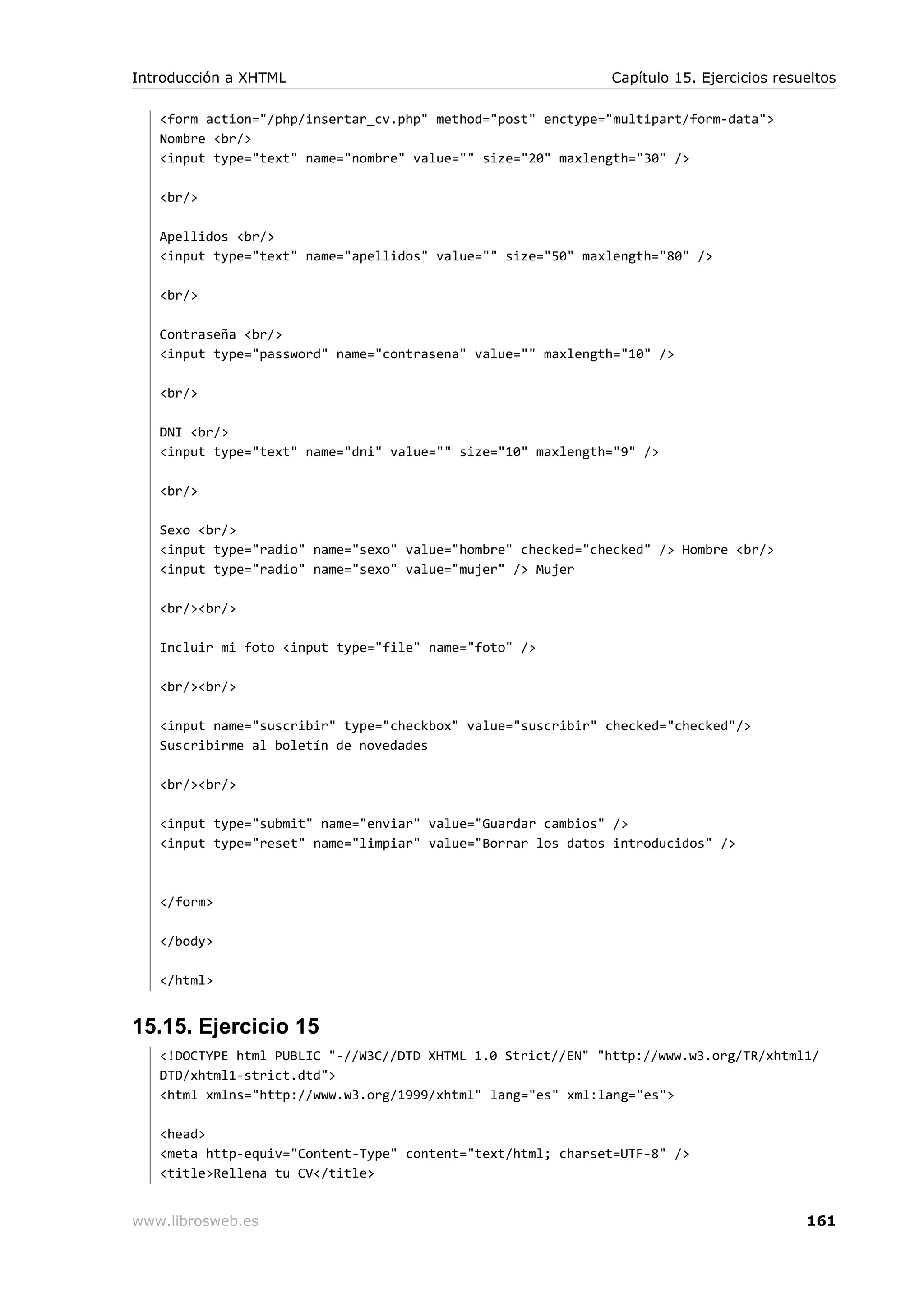 <form action="/php/insertar_cv.php" method="post" enctype="multipart/form-data">
Nombre <br/>
<input type="text" name="nombre" value="" size="20" maxlength="30" />
<br/>
Apellidos <br/>
<input type="text" name="apellidos" value="" size="50" maxlength="80" />
<br/>
Contraseña <br/>
<input type="password" name="contrasena" value="" maxlength="10" />
<br/>
DNI <br/>
<input type="text" name="dni" value="" size="10" maxlength="9" />
<br/>
Sexo <br/>
<input type="radio" name="sexo" value="hombre" checked="checked" /> Hombre <br/>
<input type="radio" name="sexo" value="mujer" /> Mujer
<br/><br/>
Incluir mi foto <input type="file" name="foto" />
<br/><br/>
<input name="suscribir" type="checkbox" value="suscribir" checked="checked"/>
Suscribirme al boletín de novedades
<br/><br/>
<input type="submit" name="enviar" value="Guardar cambios" />
<input type="reset" name="limpiar" value="Borrar los datos introducidos" />
</form>
</body>
</html>
15.15. Ejercicio 15
<!DOCTYPE html PUBLIC "-//W3C//DTD XHTML 1.0 Strict//EN" "http://www.w3.org/TR/xhtml1/
DTD/xhtml1-strict.dtd">
<html xmlns="http://www.w3.org/1999/xhtml" lang="es" xml:lang="es">
<head>
<meta http-equiv="Content-Type" content="text/html; charset=UTF-8" />
<title>Rellena tu CV</title>
Introducción a XHTML Capítulo 15. Ejercicios resueltos
www.librosweb.es 161
 