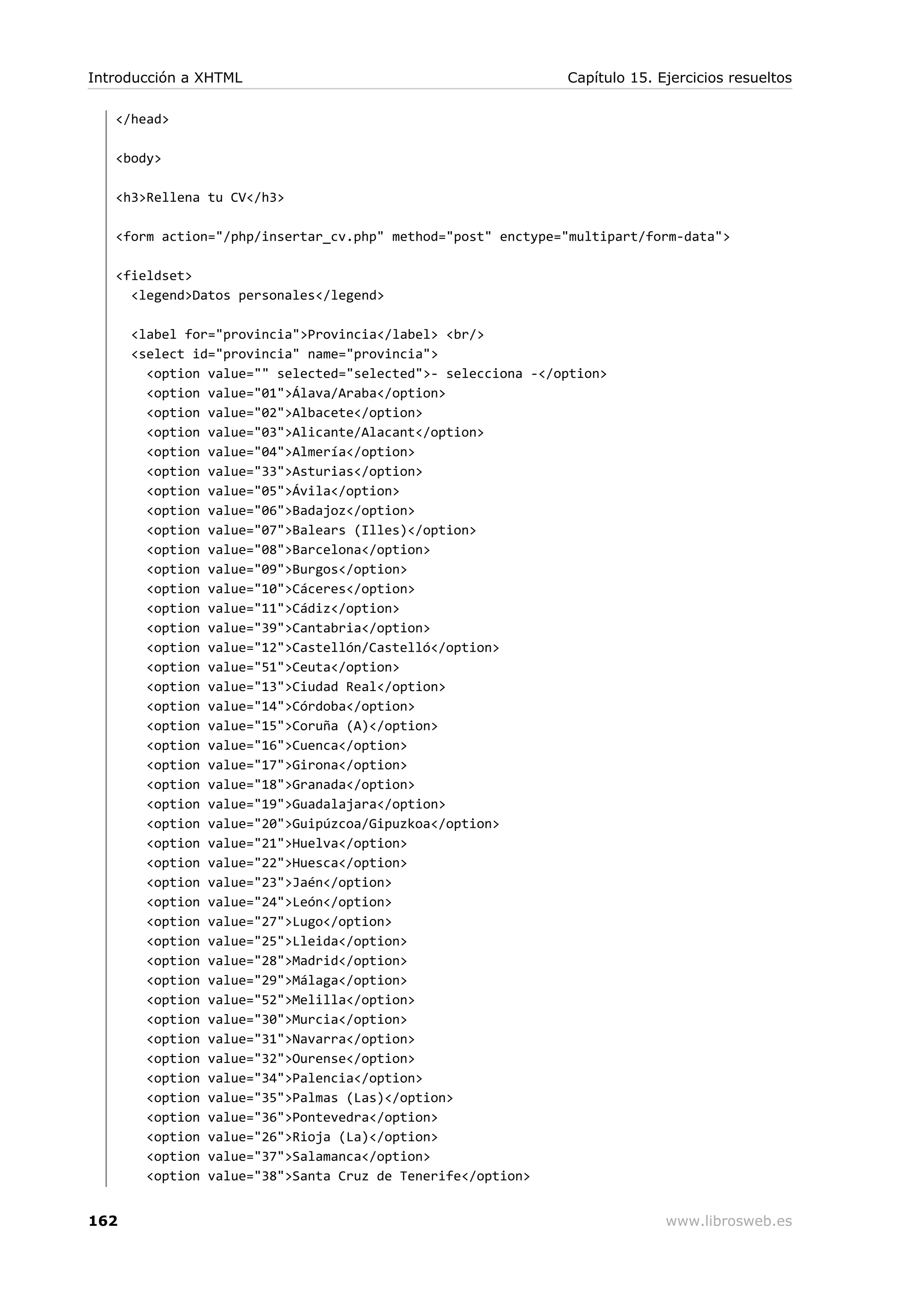 </head>
<body>
<h3>Rellena tu CV</h3>
<form action="/php/insertar_cv.php" method="post" enctype="multipart/form-data">
<fieldset>
<legend>Datos personales</legend>
<label for="provincia">Provincia</label> <br/>
<select id="provincia" name="provincia">
<option value="" selected="selected">- selecciona -</option>
<option value="01">Álava/Araba</option>
<option value="02">Albacete</option>
<option value="03">Alicante/Alacant</option>
<option value="04">Almería</option>
<option value="33">Asturias</option>
<option value="05">Ávila</option>
<option value="06">Badajoz</option>
<option value="07">Balears (Illes)</option>
<option value="08">Barcelona</option>
<option value="09">Burgos</option>
<option value="10">Cáceres</option>
<option value="11">Cádiz</option>
<option value="39">Cantabria</option>
<option value="12">Castellón/Castelló</option>
<option value="51">Ceuta</option>
<option value="13">Ciudad Real</option>
<option value="14">Córdoba</option>
<option value="15">Coruña (A)</option>
<option value="16">Cuenca</option>
<option value="17">Girona</option>
<option value="18">Granada</option>
<option value="19">Guadalajara</option>
<option value="20">Guipúzcoa/Gipuzkoa</option>
<option value="21">Huelva</option>
<option value="22">Huesca</option>
<option value="23">Jaén</option>
<option value="24">León</option>
<option value="27">Lugo</option>
<option value="25">Lleida</option>
<option value="28">Madrid</option>
<option value="29">Málaga</option>
<option value="52">Melilla</option>
<option value="30">Murcia</option>
<option value="31">Navarra</option>
<option value="32">Ourense</option>
<option value="34">Palencia</option>
<option value="35">Palmas (Las)</option>
<option value="36">Pontevedra</option>
<option value="26">Rioja (La)</option>
<option value="37">Salamanca</option>
<option value="38">Santa Cruz de Tenerife</option>
Introducción a XHTML Capítulo 15. Ejercicios resueltos
162 www.librosweb.es
 