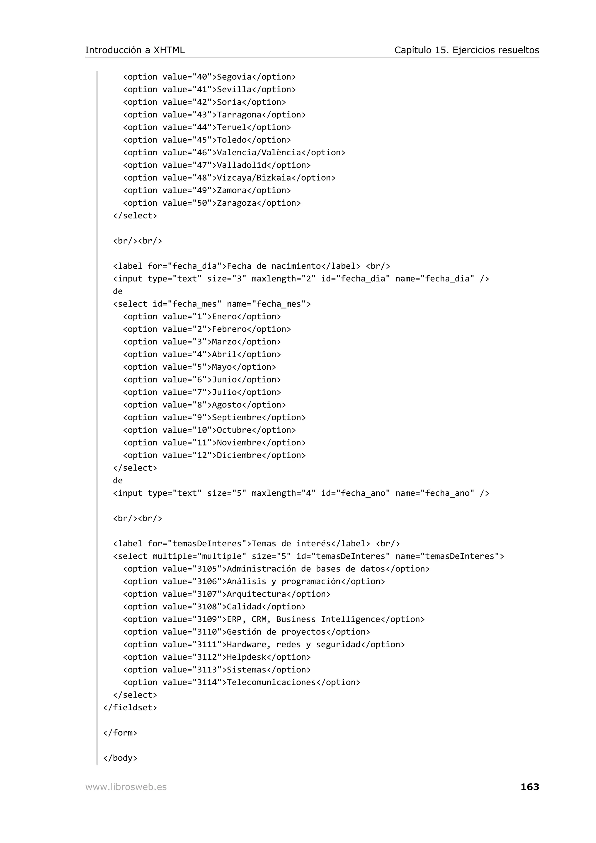 <option value="40">Segovia</option>
<option value="41">Sevilla</option>
<option value="42">Soria</option>
<option value="43">Tarragona</option>
<option value="44">Teruel</option>
<option value="45">Toledo</option>
<option value="46">Valencia/València</option>
<option value="47">Valladolid</option>
<option value="48">Vizcaya/Bizkaia</option>
<option value="49">Zamora</option>
<option value="50">Zaragoza</option>
</select>
<br/><br/>
<label for="fecha_dia">Fecha de nacimiento</label> <br/>
<input type="text" size="3" maxlength="2" id="fecha_dia" name="fecha_dia" />
de
<select id="fecha_mes" name="fecha_mes">
<option value="1">Enero</option>
<option value="2">Febrero</option>
<option value="3">Marzo</option>
<option value="4">Abril</option>
<option value="5">Mayo</option>
<option value="6">Junio</option>
<option value="7">Julio</option>
<option value="8">Agosto</option>
<option value="9">Septiembre</option>
<option value="10">Octubre</option>
<option value="11">Noviembre</option>
<option value="12">Diciembre</option>
</select>
de
<input type="text" size="5" maxlength="4" id="fecha_ano" name="fecha_ano" />
<br/><br/>
<label for="temasDeInteres">Temas de interés</label> <br/>
<select multiple="multiple" size="5" id="temasDeInteres" name="temasDeInteres">
<option value="3105">Administración de bases de datos</option>
<option value="3106">Análisis y programación</option>
<option value="3107">Arquitectura</option>
<option value="3108">Calidad</option>
<option value="3109">ERP, CRM, Business Intelligence</option>
<option value="3110">Gestión de proyectos</option>
<option value="3111">Hardware, redes y seguridad</option>
<option value="3112">Helpdesk</option>
<option value="3113">Sistemas</option>
<option value="3114">Telecomunicaciones</option>
</select>
</fieldset>
</form>
</body>
Introducción a XHTML Capítulo 15. Ejercicios resueltos
www.librosweb.es 163
 