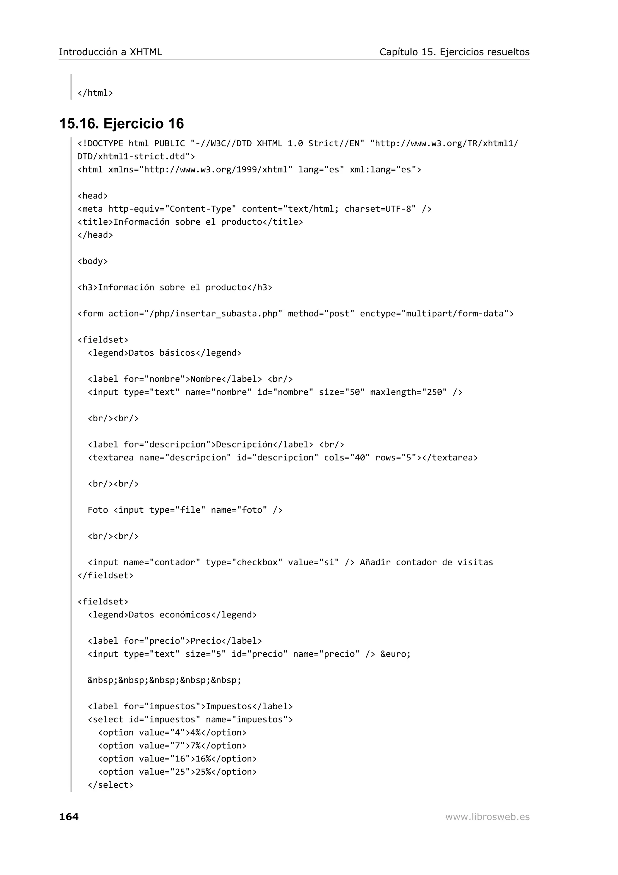 </html>
15.16. Ejercicio 16
<!DOCTYPE html PUBLIC "-//W3C//DTD XHTML 1.0 Strict//EN" "http://www.w3.org/TR/xhtml1/
DTD/xhtml1-strict.dtd">
<html xmlns="http://www.w3.org/1999/xhtml" lang="es" xml:lang="es">
<head>
<meta http-equiv="Content-Type" content="text/html; charset=UTF-8" />
<title>Información sobre el producto</title>
</head>
<body>
<h3>Información sobre el producto</h3>
<form action="/php/insertar_subasta.php" method="post" enctype="multipart/form-data">
<fieldset>
<legend>Datos básicos</legend>
<label for="nombre">Nombre</label> <br/>
<input type="text" name="nombre" id="nombre" size="50" maxlength="250" />
<br/><br/>
<label for="descripcion">Descripción</label> <br/>
<textarea name="descripcion" id="descripcion" cols="40" rows="5"></textarea>
<br/><br/>
Foto <input type="file" name="foto" />
<br/><br/>
<input name="contador" type="checkbox" value="si" /> Añadir contador de visitas
</fieldset>
<fieldset>
<legend>Datos económicos</legend>
<label for="precio">Precio</label>
<input type="text" size="5" id="precio" name="precio" /> &euro;
&nbsp;&nbsp;&nbsp;&nbsp;&nbsp;
<label for="impuestos">Impuestos</label>
<select id="impuestos" name="impuestos">
<option value="4">4%</option>
<option value="7">7%</option>
<option value="16">16%</option>
<option value="25">25%</option>
</select>
Introducción a XHTML Capítulo 15. Ejercicios resueltos
164 www.librosweb.es
 