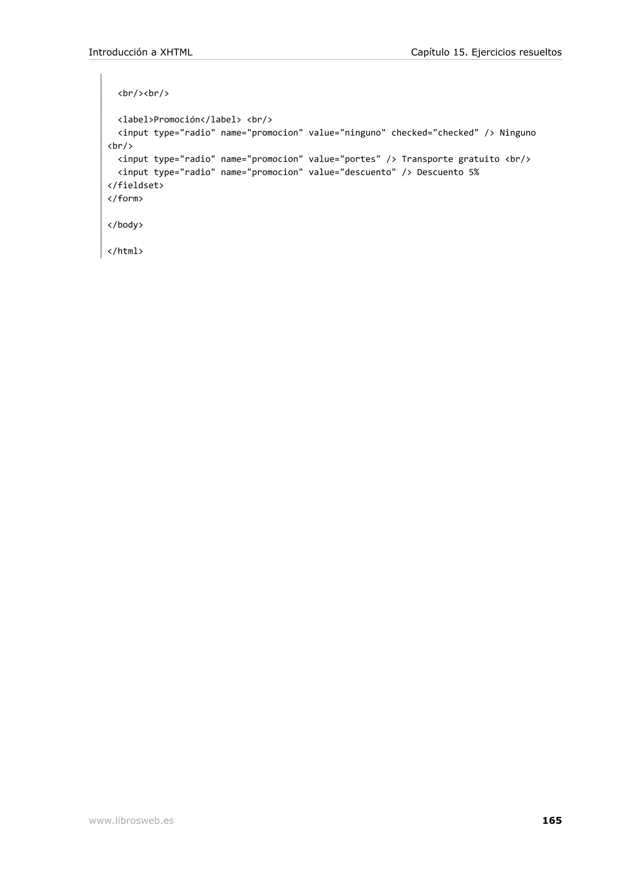 <br/><br/>
<label>Promoción</label> <br/>
<input type="radio" name="promocion" value="ninguno" checked="checked" /> Ninguno
<br/>
<input type="radio" name="promocion" value="portes" /> Transporte gratuito <br/>
<input type="radio" name="promocion" value="descuento" /> Descuento 5%
</fieldset>
</form>
</body>
</html>
Introducción a XHTML Capítulo 15. Ejercicios resueltos
www.librosweb.es 165
 