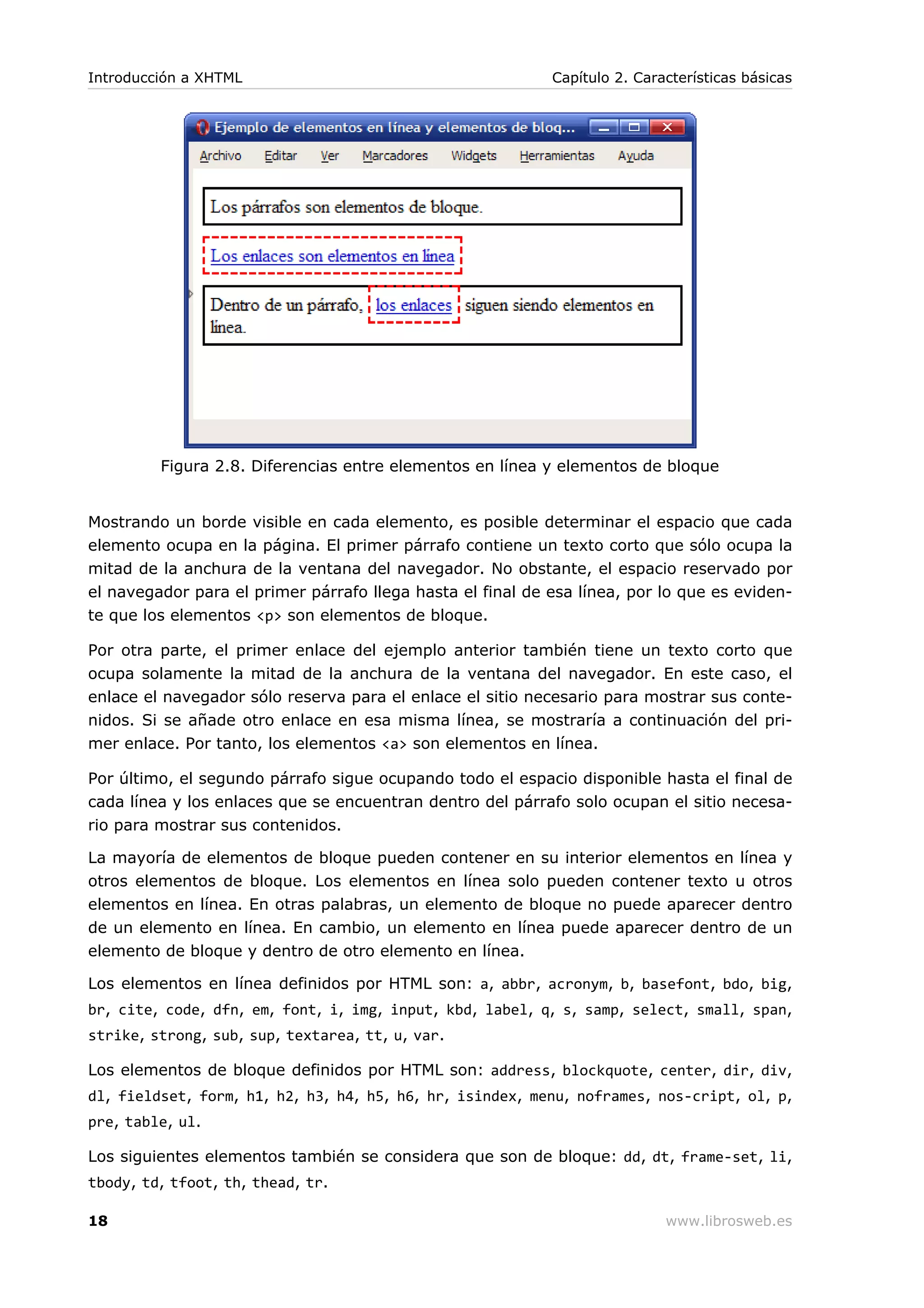 Figura 2.8. Diferencias entre elementos en línea y elementos de bloque
Mostrando un borde visible en cada elemento, es posible determinar el espacio que cada
elemento ocupa en la página. El primer párrafo contiene un texto corto que sólo ocupa la
mitad de la anchura de la ventana del navegador. No obstante, el espacio reservado por
el navegador para el primer párrafo llega hasta el final de esa línea, por lo que es eviden-
te que los elementos <p> son elementos de bloque.
Por otra parte, el primer enlace del ejemplo anterior también tiene un texto corto que
ocupa solamente la mitad de la anchura de la ventana del navegador. En este caso, el
enlace el navegador sólo reserva para el enlace el sitio necesario para mostrar sus conte-
nidos. Si se añade otro enlace en esa misma línea, se mostraría a continuación del pri-
mer enlace. Por tanto, los elementos <a> son elementos en línea.
Por último, el segundo párrafo sigue ocupando todo el espacio disponible hasta el final de
cada línea y los enlaces que se encuentran dentro del párrafo solo ocupan el sitio necesa-
rio para mostrar sus contenidos.
La mayoría de elementos de bloque pueden contener en su interior elementos en línea y
otros elementos de bloque. Los elementos en línea solo pueden contener texto u otros
elementos en línea. En otras palabras, un elemento de bloque no puede aparecer dentro
de un elemento en línea. En cambio, un elemento en línea puede aparecer dentro de un
elemento de bloque y dentro de otro elemento en línea.
Los elementos en línea definidos por HTML son: a, abbr, acronym, b, basefont, bdo, big,
br, cite, code, dfn, em, font, i, img, input, kbd, label, q, s, samp, select, small, span,
strike, strong, sub, sup, textarea, tt, u, var.
Los elementos de bloque definidos por HTML son: address, blockquote, center, dir, div,
dl, fieldset, form, h1, h2, h3, h4, h5, h6, hr, isindex, menu, noframes, nos-cript, ol, p,
pre, table, ul.
Los siguientes elementos también se considera que son de bloque: dd, dt, frame-set, li,
tbody, td, tfoot, th, thead, tr.
Introducción a XHTML Capítulo 2. Características básicas
18 www.librosweb.es
 