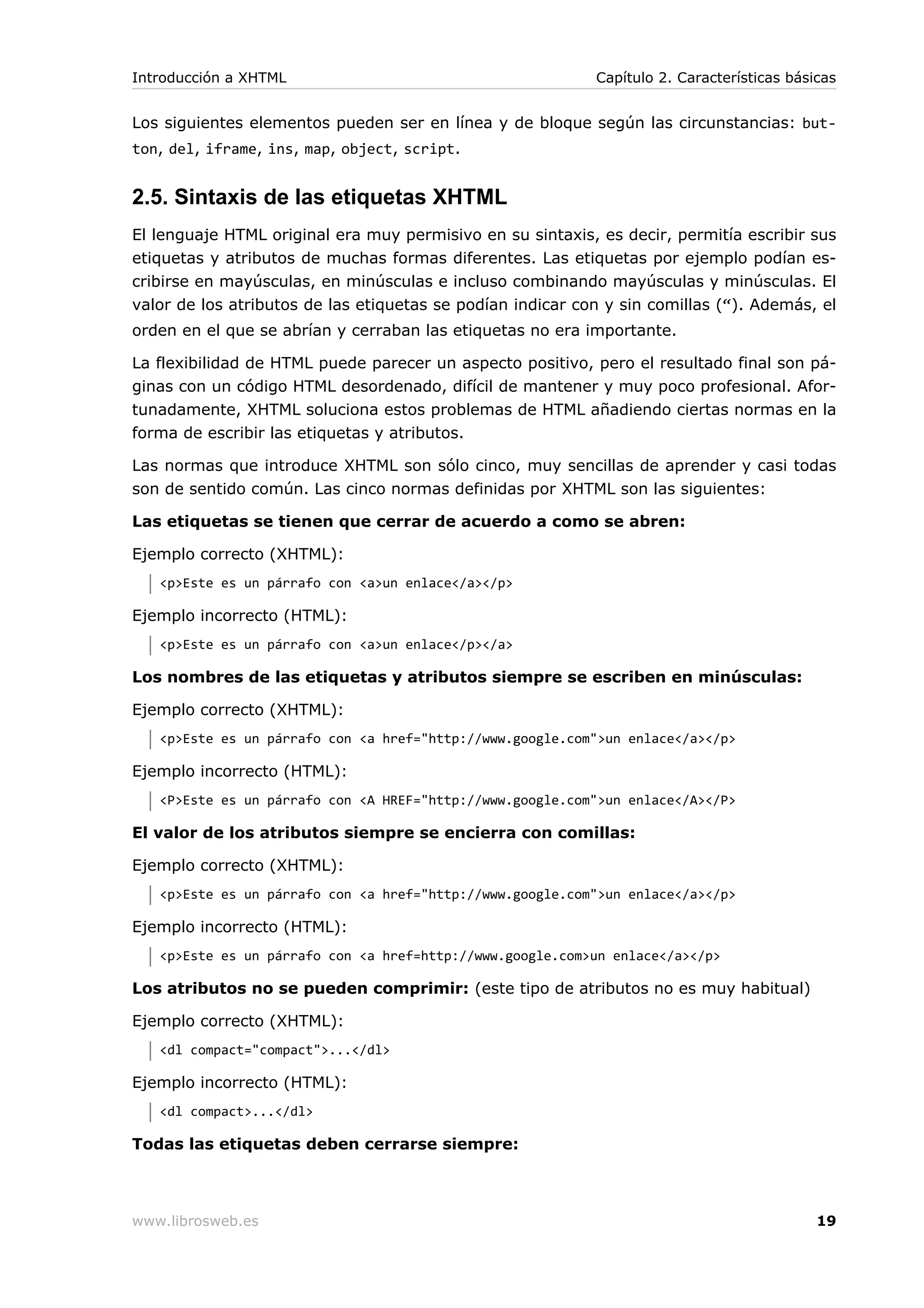Los siguientes elementos pueden ser en línea y de bloque según las circunstancias: but-
ton, del, iframe, ins, map, object, script.
2.5. Sintaxis de las etiquetas XHTML
El lenguaje HTML original era muy permisivo en su sintaxis, es decir, permitía escribir sus
etiquetas y atributos de muchas formas diferentes. Las etiquetas por ejemplo podían es-
cribirse en mayúsculas, en minúsculas e incluso combinando mayúsculas y minúsculas. El
valor de los atributos de las etiquetas se podían indicar con y sin comillas (“). Además, el
orden en el que se abrían y cerraban las etiquetas no era importante.
La flexibilidad de HTML puede parecer un aspecto positivo, pero el resultado final son pá-
ginas con un código HTML desordenado, difícil de mantener y muy poco profesional. Afor-
tunadamente, XHTML soluciona estos problemas de HTML añadiendo ciertas normas en la
forma de escribir las etiquetas y atributos.
Las normas que introduce XHTML son sólo cinco, muy sencillas de aprender y casi todas
son de sentido común. Las cinco normas definidas por XHTML son las siguientes:
Las etiquetas se tienen que cerrar de acuerdo a como se abren:
Ejemplo correcto (XHTML):
<p>Este es un párrafo con <a>un enlace</a></p>
Ejemplo incorrecto (HTML):
<p>Este es un párrafo con <a>un enlace</p></a>
Los nombres de las etiquetas y atributos siempre se escriben en minúsculas:
Ejemplo correcto (XHTML):
<p>Este es un párrafo con <a href="http://www.google.com">un enlace</a></p>
Ejemplo incorrecto (HTML):
<P>Este es un párrafo con <A HREF="http://www.google.com">un enlace</A></P>
El valor de los atributos siempre se encierra con comillas:
Ejemplo correcto (XHTML):
<p>Este es un párrafo con <a href="http://www.google.com">un enlace</a></p>
Ejemplo incorrecto (HTML):
<p>Este es un párrafo con <a href=http://www.google.com>un enlace</a></p>
Los atributos no se pueden comprimir: (este tipo de atributos no es muy habitual)
Ejemplo correcto (XHTML):
<dl compact="compact">...</dl>
Ejemplo incorrecto (HTML):
<dl compact>...</dl>
Todas las etiquetas deben cerrarse siempre:
Introducción a XHTML Capítulo 2. Características básicas
www.librosweb.es 19
 