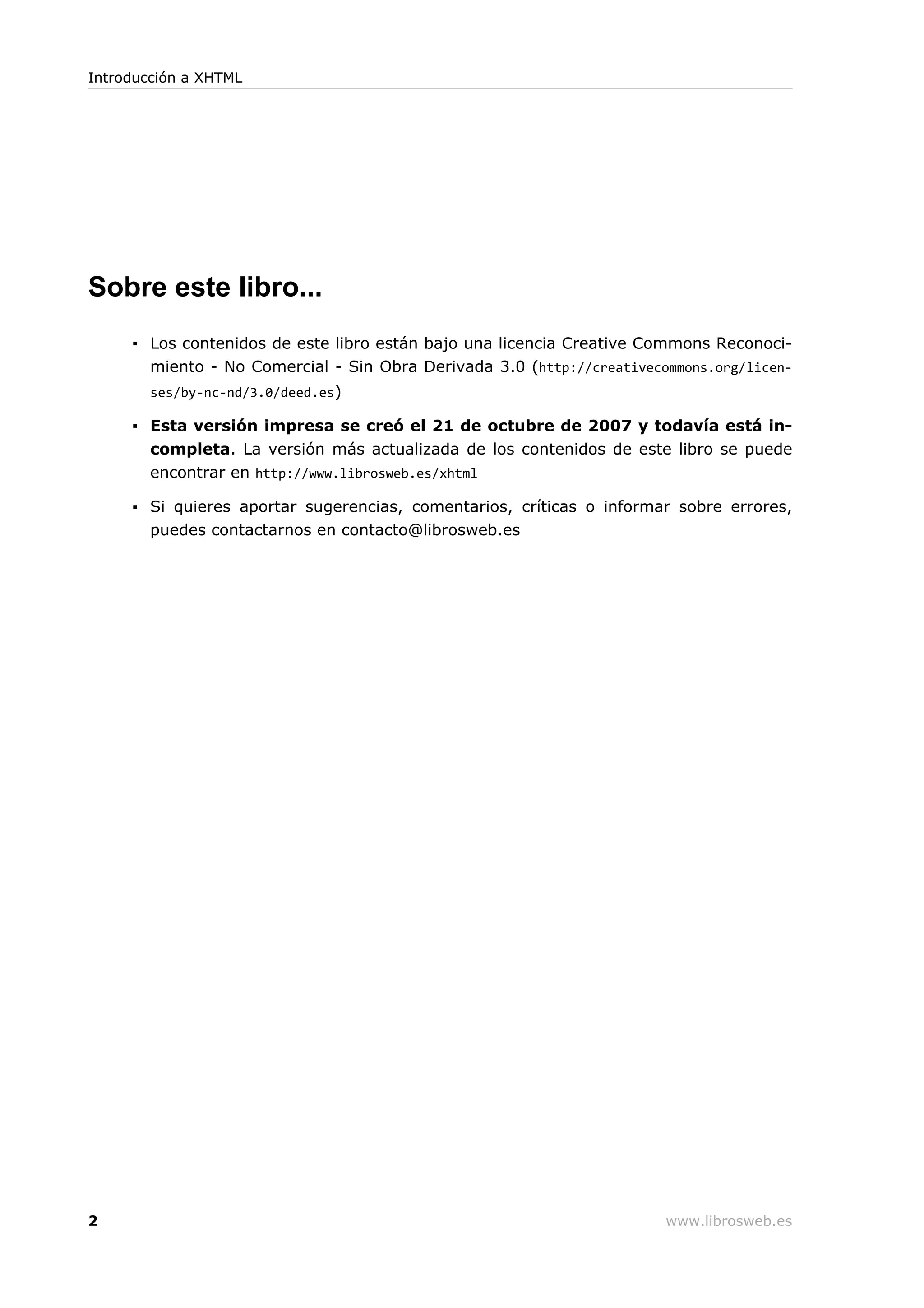 Sobre este libro...
▪ Los contenidos de este libro están bajo una licencia Creative Commons Reconoci-
miento - No Comercial - Sin Obra Derivada 3.0 (http://creativecommons.org/licen-
ses/by-nc-nd/3.0/deed.es)
▪ Esta versión impresa se creó el 21 de octubre de 2007 y todavía está in-
completa. La versión más actualizada de los contenidos de este libro se puede
encontrar en http://www.librosweb.es/xhtml
▪ Si quieres aportar sugerencias, comentarios, críticas o informar sobre errores,
puedes contactarnos en contacto@librosweb.es
Introducción a XHTML
2 www.librosweb.es
 