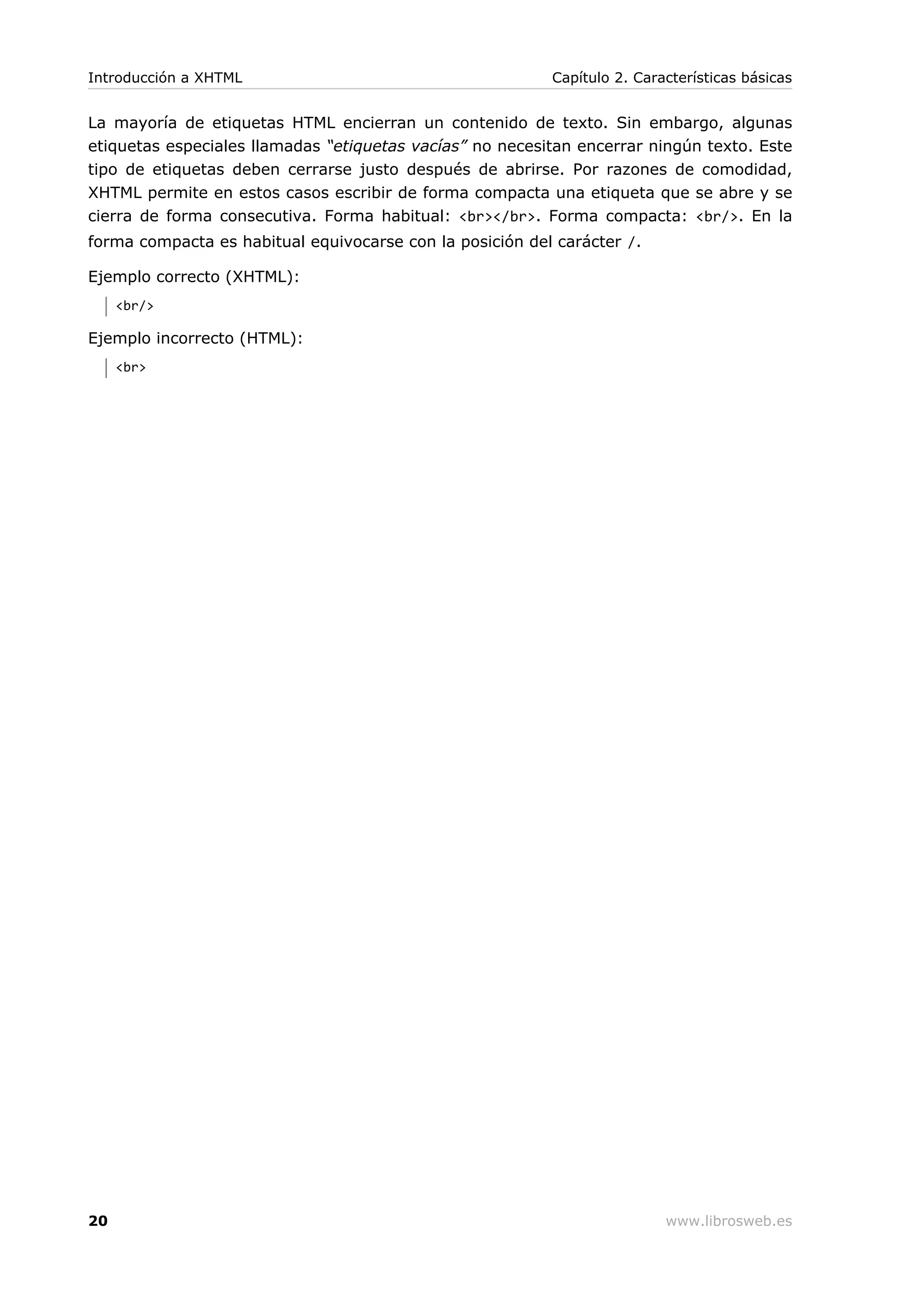 La mayoría de etiquetas HTML encierran un contenido de texto. Sin embargo, algunas
etiquetas especiales llamadas “etiquetas vacías” no necesitan encerrar ningún texto. Este
tipo de etiquetas deben cerrarse justo después de abrirse. Por razones de comodidad,
XHTML permite en estos casos escribir de forma compacta una etiqueta que se abre y se
cierra de forma consecutiva. Forma habitual: <br></br>. Forma compacta: <br/>. En la
forma compacta es habitual equivocarse con la posición del carácter /.
Ejemplo correcto (XHTML):
<br/>
Ejemplo incorrecto (HTML):
<br>
Introducción a XHTML Capítulo 2. Características básicas
20 www.librosweb.es
 