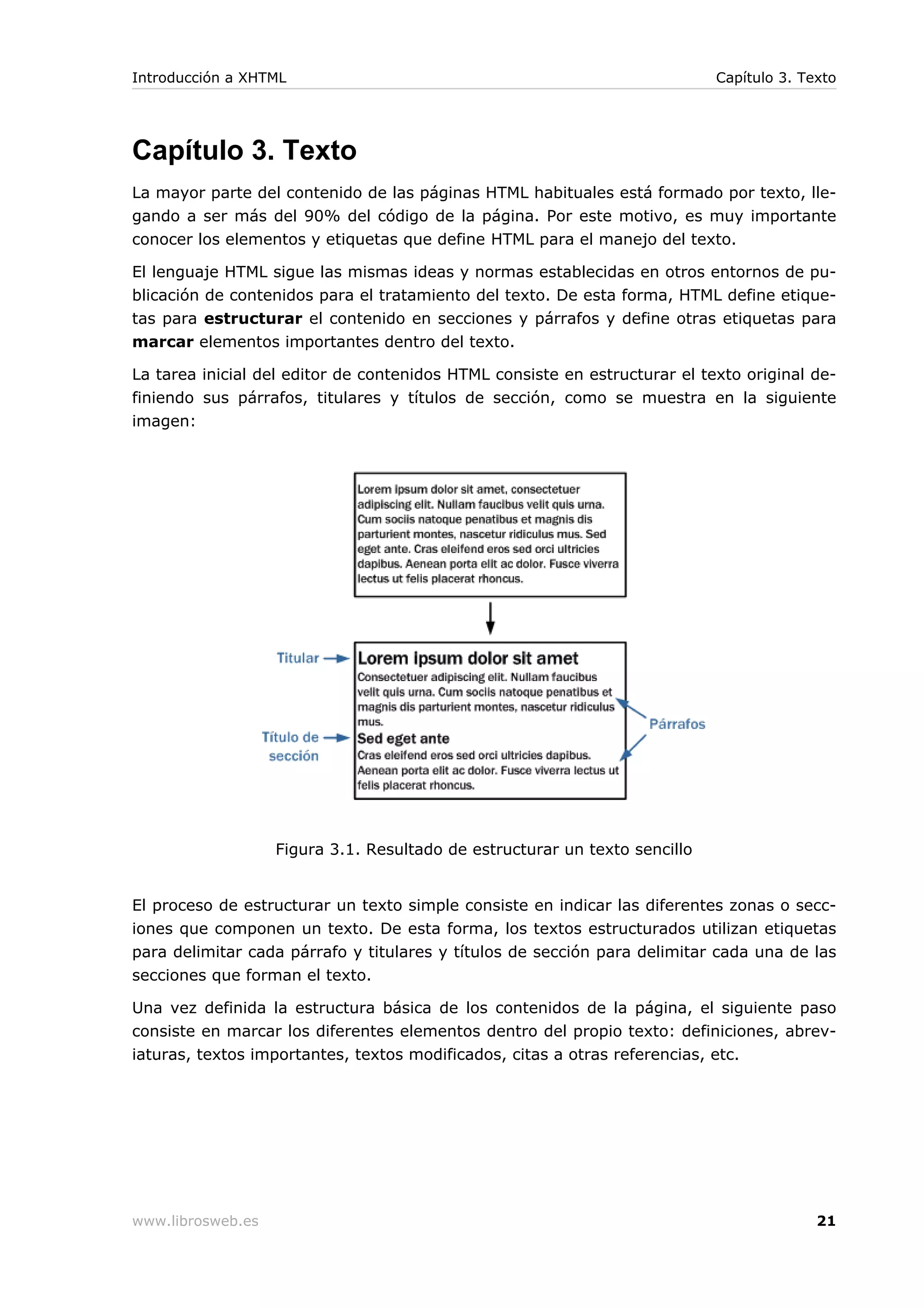 Capítulo 3. Texto
La mayor parte del contenido de las páginas HTML habituales está formado por texto, lle-
gando a ser más del 90% del código de la página. Por este motivo, es muy importante
conocer los elementos y etiquetas que define HTML para el manejo del texto.
El lenguaje HTML sigue las mismas ideas y normas establecidas en otros entornos de pu-
blicación de contenidos para el tratamiento del texto. De esta forma, HTML define etique-
tas para estructurar el contenido en secciones y párrafos y define otras etiquetas para
marcar elementos importantes dentro del texto.
La tarea inicial del editor de contenidos HTML consiste en estructurar el texto original de-
finiendo sus párrafos, titulares y títulos de sección, como se muestra en la siguiente
imagen:
Figura 3.1. Resultado de estructurar un texto sencillo
El proceso de estructurar un texto simple consiste en indicar las diferentes zonas o secc-
iones que componen un texto. De esta forma, los textos estructurados utilizan etiquetas
para delimitar cada párrafo y titulares y títulos de sección para delimitar cada una de las
secciones que forman el texto.
Una vez definida la estructura básica de los contenidos de la página, el siguiente paso
consiste en marcar los diferentes elementos dentro del propio texto: definiciones, abrev-
iaturas, textos importantes, textos modificados, citas a otras referencias, etc.
Introducción a XHTML Capítulo 3. Texto
www.librosweb.es 21
 