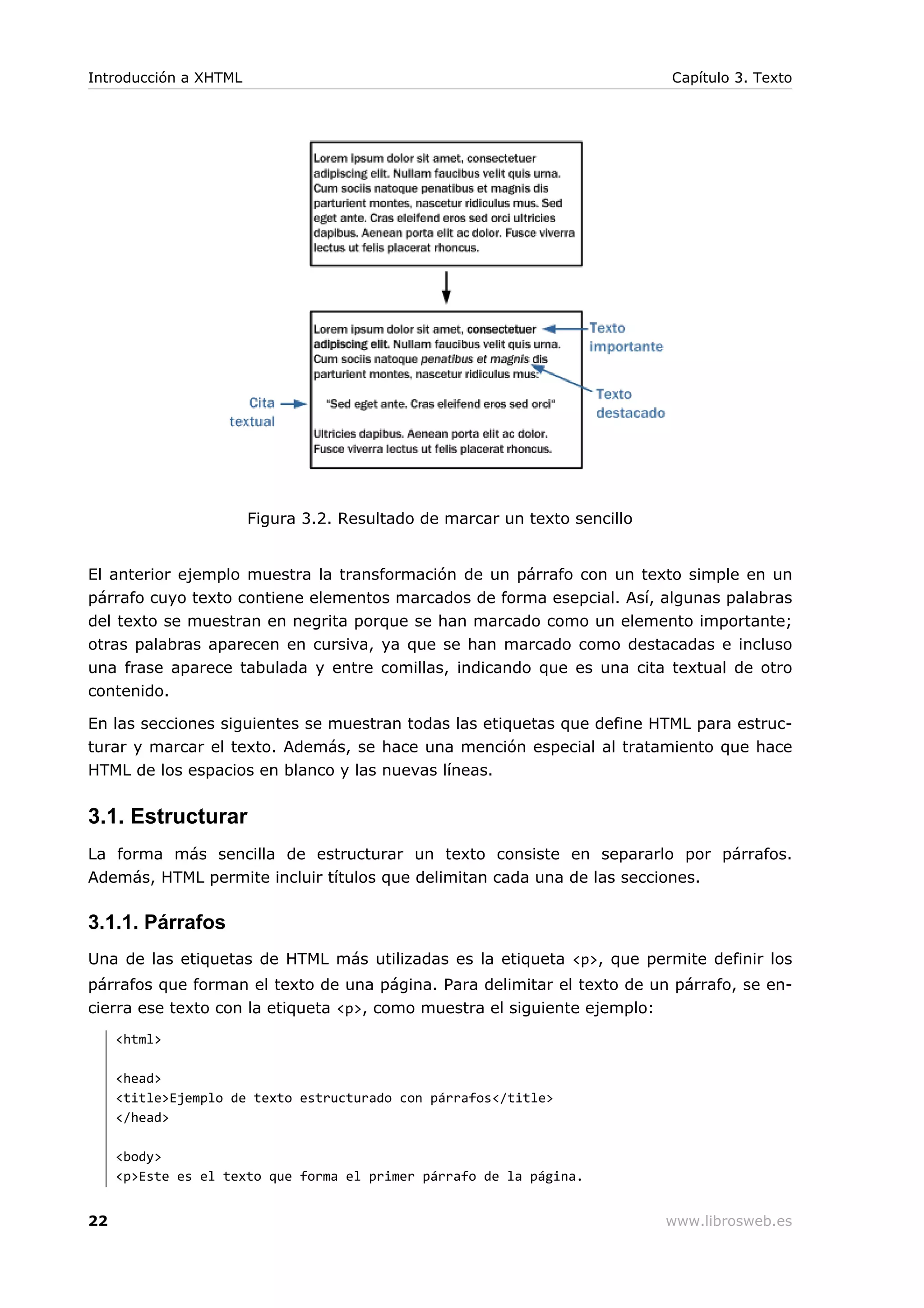 Figura 3.2. Resultado de marcar un texto sencillo
El anterior ejemplo muestra la transformación de un párrafo con un texto simple en un
párrafo cuyo texto contiene elementos marcados de forma esepcial. Así, algunas palabras
del texto se muestran en negrita porque se han marcado como un elemento importante;
otras palabras aparecen en cursiva, ya que se han marcado como destacadas e incluso
una frase aparece tabulada y entre comillas, indicando que es una cita textual de otro
contenido.
En las secciones siguientes se muestran todas las etiquetas que define HTML para estruc-
turar y marcar el texto. Además, se hace una mención especial al tratamiento que hace
HTML de los espacios en blanco y las nuevas líneas.
3.1. Estructurar
La forma más sencilla de estructurar un texto consiste en separarlo por párrafos.
Además, HTML permite incluir títulos que delimitan cada una de las secciones.
3.1.1. Párrafos
Una de las etiquetas de HTML más utilizadas es la etiqueta <p>, que permite definir los
párrafos que forman el texto de una página. Para delimitar el texto de un párrafo, se en-
cierra ese texto con la etiqueta <p>, como muestra el siguiente ejemplo:
<html>
<head>
<title>Ejemplo de texto estructurado con párrafos</title>
</head>
<body>
<p>Este es el texto que forma el primer párrafo de la página.
Introducción a XHTML Capítulo 3. Texto
22 www.librosweb.es
 