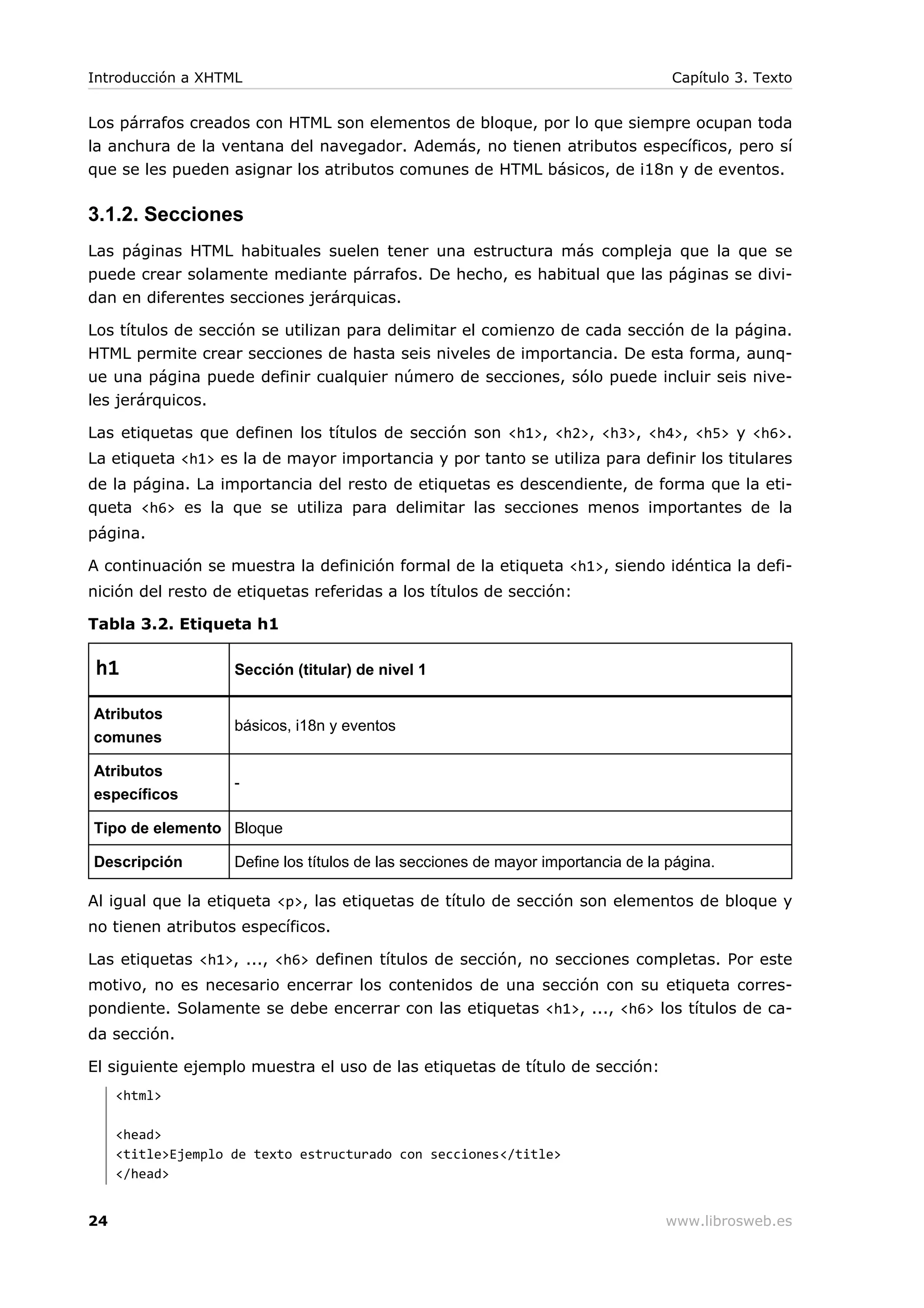Los párrafos creados con HTML son elementos de bloque, por lo que siempre ocupan toda
la anchura de la ventana del navegador. Además, no tienen atributos específicos, pero sí
que se les pueden asignar los atributos comunes de HTML básicos, de i18n y de eventos.
3.1.2. Secciones
Las páginas HTML habituales suelen tener una estructura más compleja que la que se
puede crear solamente mediante párrafos. De hecho, es habitual que las páginas se divi-
dan en diferentes secciones jerárquicas.
Los títulos de sección se utilizan para delimitar el comienzo de cada sección de la página.
HTML permite crear secciones de hasta seis niveles de importancia. De esta forma, aunq-
ue una página puede definir cualquier número de secciones, sólo puede incluir seis nive-
les jerárquicos.
Las etiquetas que definen los títulos de sección son <h1>, <h2>, <h3>, <h4>, <h5> y <h6>.
La etiqueta <h1> es la de mayor importancia y por tanto se utiliza para definir los titulares
de la página. La importancia del resto de etiquetas es descendiente, de forma que la eti-
queta <h6> es la que se utiliza para delimitar las secciones menos importantes de la
página.
A continuación se muestra la definición formal de la etiqueta <h1>, siendo idéntica la defi-
nición del resto de etiquetas referidas a los títulos de sección:
Tabla 3.2. Etiqueta h1
h1 Sección (titular) de nivel 1
Atributos
comunes
básicos, i18n y eventos
Atributos
específicos
-
Tipo de elemento Bloque
Descripción Define los títulos de las secciones de mayor importancia de la página.
Al igual que la etiqueta <p>, las etiquetas de título de sección son elementos de bloque y
no tienen atributos específicos.
Las etiquetas <h1>, ..., <h6> definen títulos de sección, no secciones completas. Por este
motivo, no es necesario encerrar los contenidos de una sección con su etiqueta corres-
pondiente. Solamente se debe encerrar con las etiquetas <h1>, ..., <h6> los títulos de ca-
da sección.
El siguiente ejemplo muestra el uso de las etiquetas de título de sección:
<html>
<head>
<title>Ejemplo de texto estructurado con secciones</title>
</head>
Introducción a XHTML Capítulo 3. Texto
24 www.librosweb.es
 