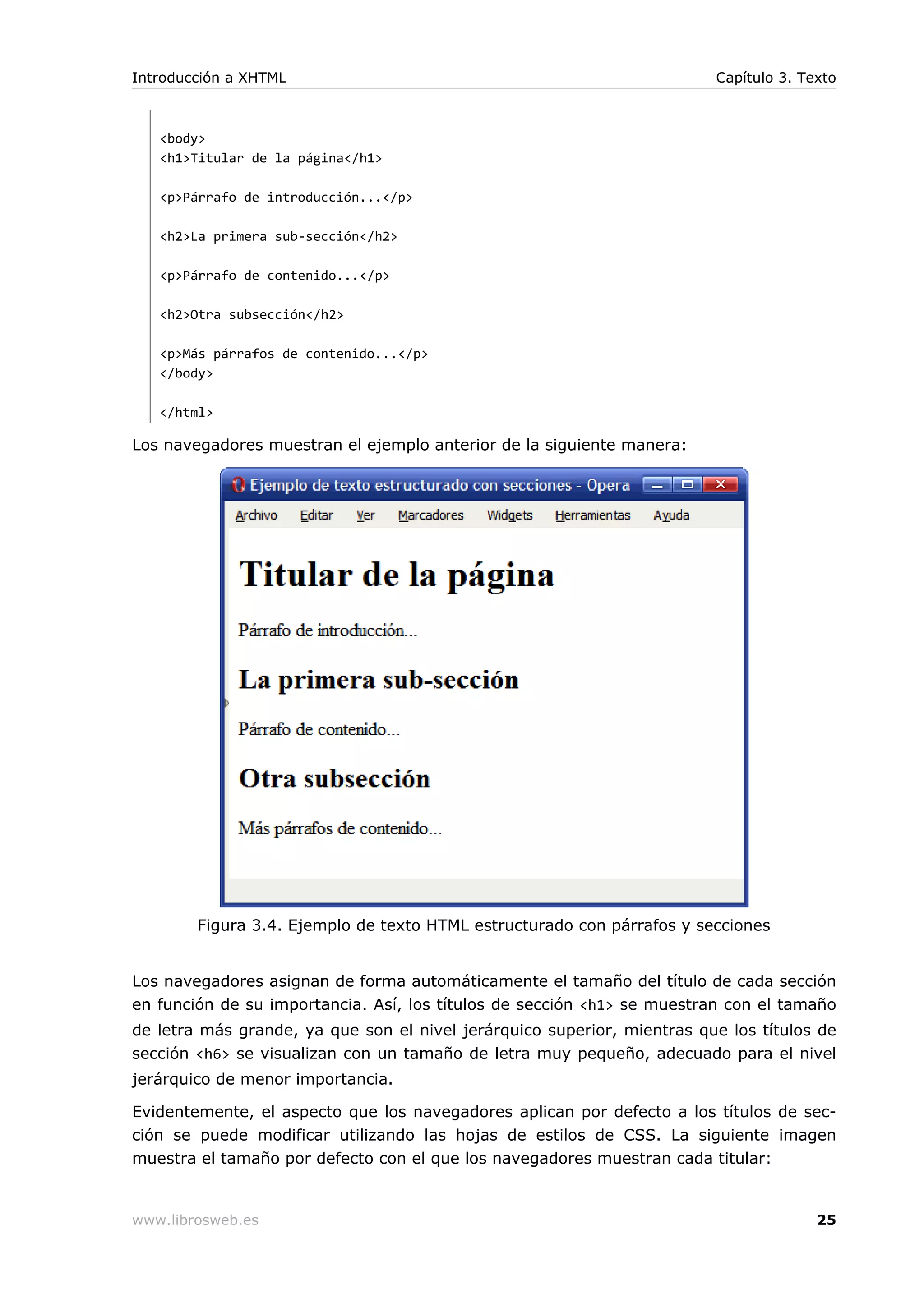 <body>
<h1>Titular de la página</h1>
<p>Párrafo de introducción...</p>
<h2>La primera sub-sección</h2>
<p>Párrafo de contenido...</p>
<h2>Otra subsección</h2>
<p>Más párrafos de contenido...</p>
</body>
</html>
Los navegadores muestran el ejemplo anterior de la siguiente manera:
Figura 3.4. Ejemplo de texto HTML estructurado con párrafos y secciones
Los navegadores asignan de forma automáticamente el tamaño del título de cada sección
en función de su importancia. Así, los títulos de sección <h1> se muestran con el tamaño
de letra más grande, ya que son el nivel jerárquico superior, mientras que los títulos de
sección <h6> se visualizan con un tamaño de letra muy pequeño, adecuado para el nivel
jerárquico de menor importancia.
Evidentemente, el aspecto que los navegadores aplican por defecto a los títulos de sec-
ción se puede modificar utilizando las hojas de estilos de CSS. La siguiente imagen
muestra el tamaño por defecto con el que los navegadores muestran cada titular:
Introducción a XHTML Capítulo 3. Texto
www.librosweb.es 25
 