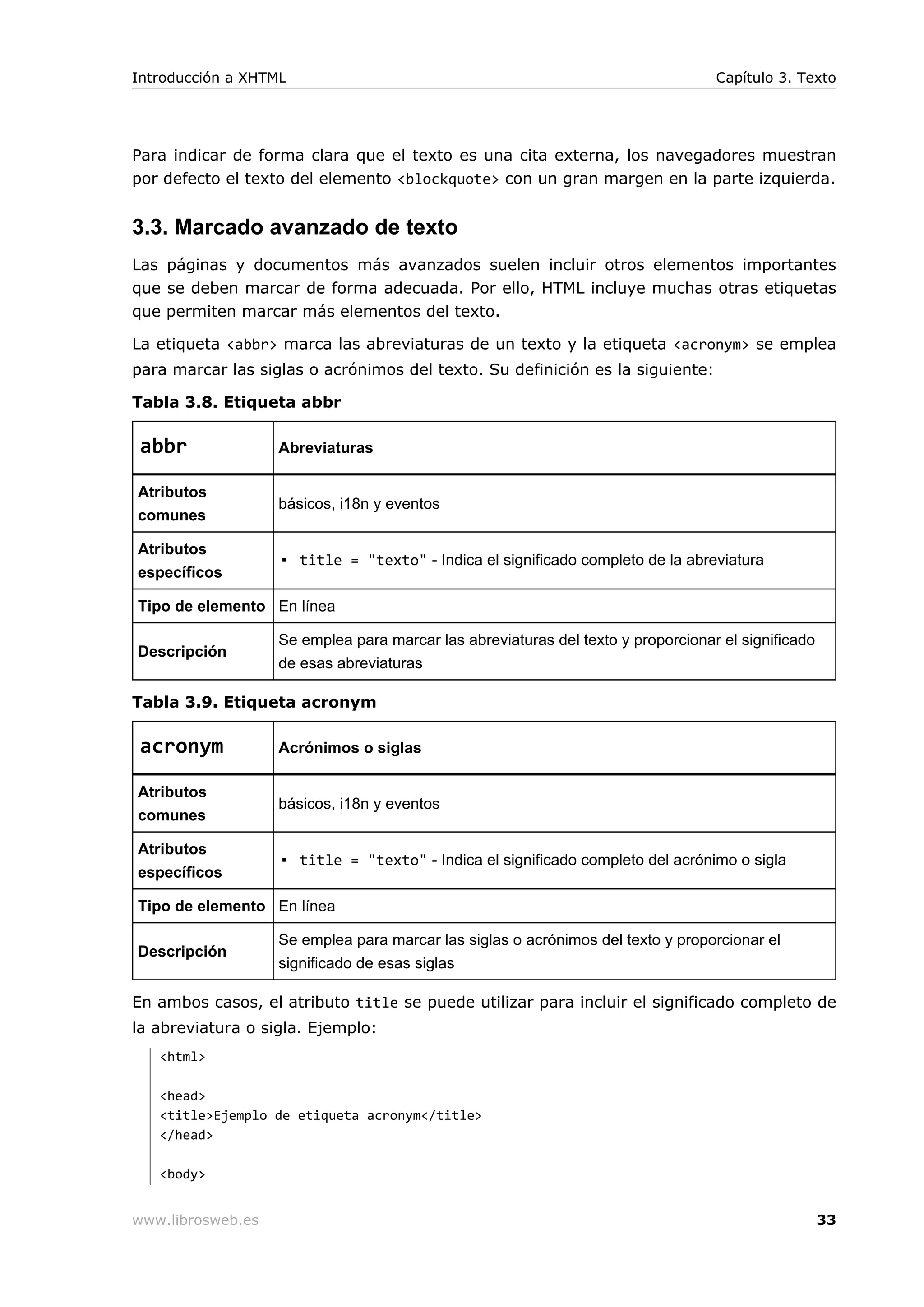 Para indicar de forma clara que el texto es una cita externa, los navegadores muestran
por defecto el texto del elemento <blockquote> con un gran margen en la parte izquierda.
3.3. Marcado avanzado de texto
Las páginas y documentos más avanzados suelen incluir otros elementos importantes
que se deben marcar de forma adecuada. Por ello, HTML incluye muchas otras etiquetas
que permiten marcar más elementos del texto.
La etiqueta <abbr> marca las abreviaturas de un texto y la etiqueta <acronym> se emplea
para marcar las siglas o acrónimos del texto. Su definición es la siguiente:
Tabla 3.8. Etiqueta abbr
abbr Abreviaturas
Atributos
comunes
básicos, i18n y eventos
Atributos
específicos
▪ title = "texto" - Indica el significado completo de la abreviatura
Tipo de elemento En línea
Descripción
Se emplea para marcar las abreviaturas del texto y proporcionar el significado
de esas abreviaturas
Tabla 3.9. Etiqueta acronym
acronym Acrónimos o siglas
Atributos
comunes
básicos, i18n y eventos
Atributos
específicos
▪ title = "texto" - Indica el significado completo del acrónimo o sigla
Tipo de elemento En línea
Descripción
Se emplea para marcar las siglas o acrónimos del texto y proporcionar el
significado de esas siglas
En ambos casos, el atributo title se puede utilizar para incluir el significado completo de
la abreviatura o sigla. Ejemplo:
<html>
<head>
<title>Ejemplo de etiqueta acronym</title>
</head>
<body>
Introducción a XHTML Capítulo 3. Texto
www.librosweb.es 33
 