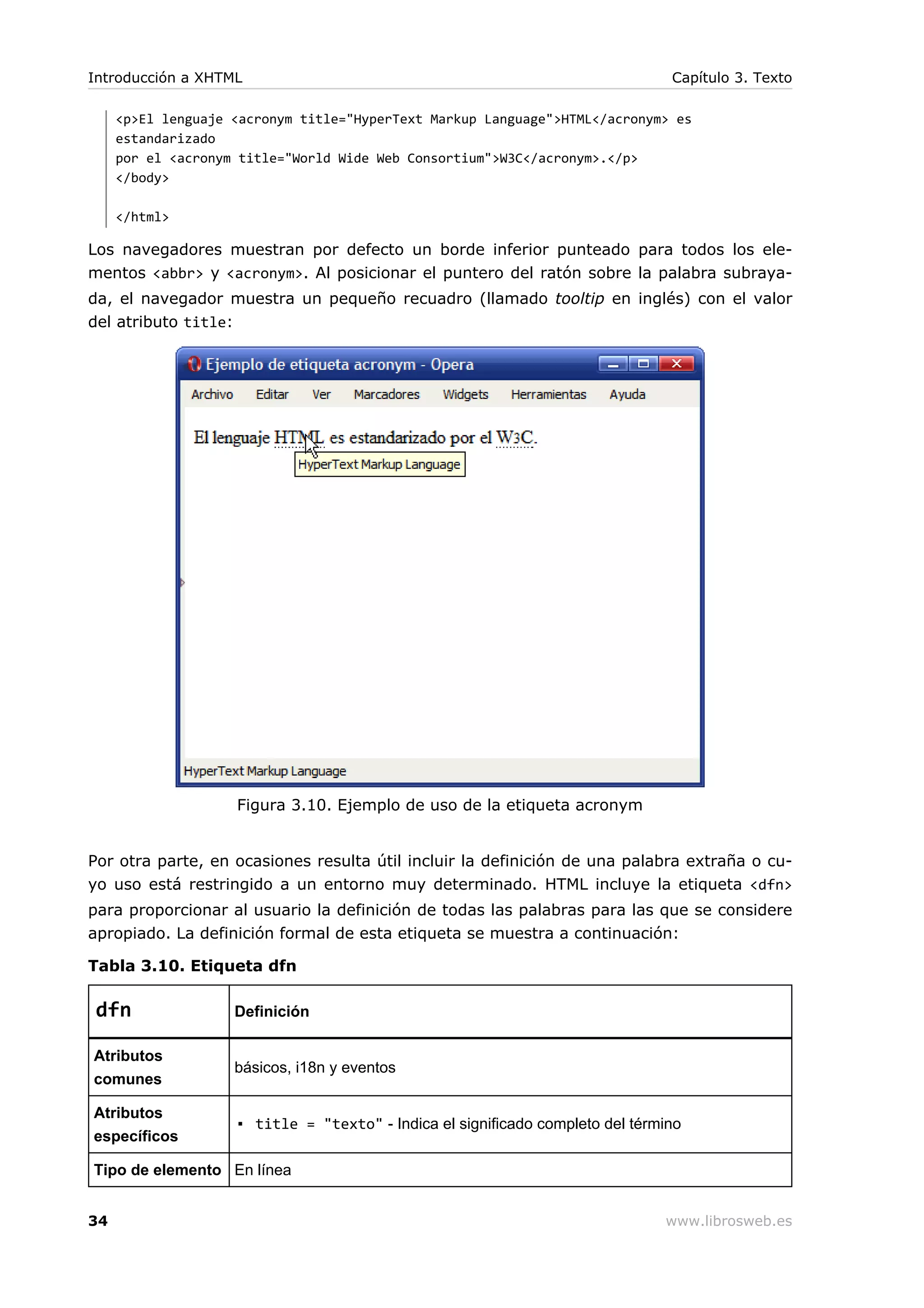 <p>El lenguaje <acronym title="HyperText Markup Language">HTML</acronym> es
estandarizado
por el <acronym title="World Wide Web Consortium">W3C</acronym>.</p>
</body>
</html>
Los navegadores muestran por defecto un borde inferior punteado para todos los ele-
mentos <abbr> y <acronym>. Al posicionar el puntero del ratón sobre la palabra subraya-
da, el navegador muestra un pequeño recuadro (llamado tooltip en inglés) con el valor
del atributo title:
Figura 3.10. Ejemplo de uso de la etiqueta acronym
Por otra parte, en ocasiones resulta útil incluir la definición de una palabra extraña o cu-
yo uso está restringido a un entorno muy determinado. HTML incluye la etiqueta <dfn>
para proporcionar al usuario la definición de todas las palabras para las que se considere
apropiado. La definición formal de esta etiqueta se muestra a continuación:
Tabla 3.10. Etiqueta dfn
dfn Definición
Atributos
comunes
básicos, i18n y eventos
Atributos
específicos
▪ title = "texto" - Indica el significado completo del término
Tipo de elemento En línea
Introducción a XHTML Capítulo 3. Texto
34 www.librosweb.es
 
