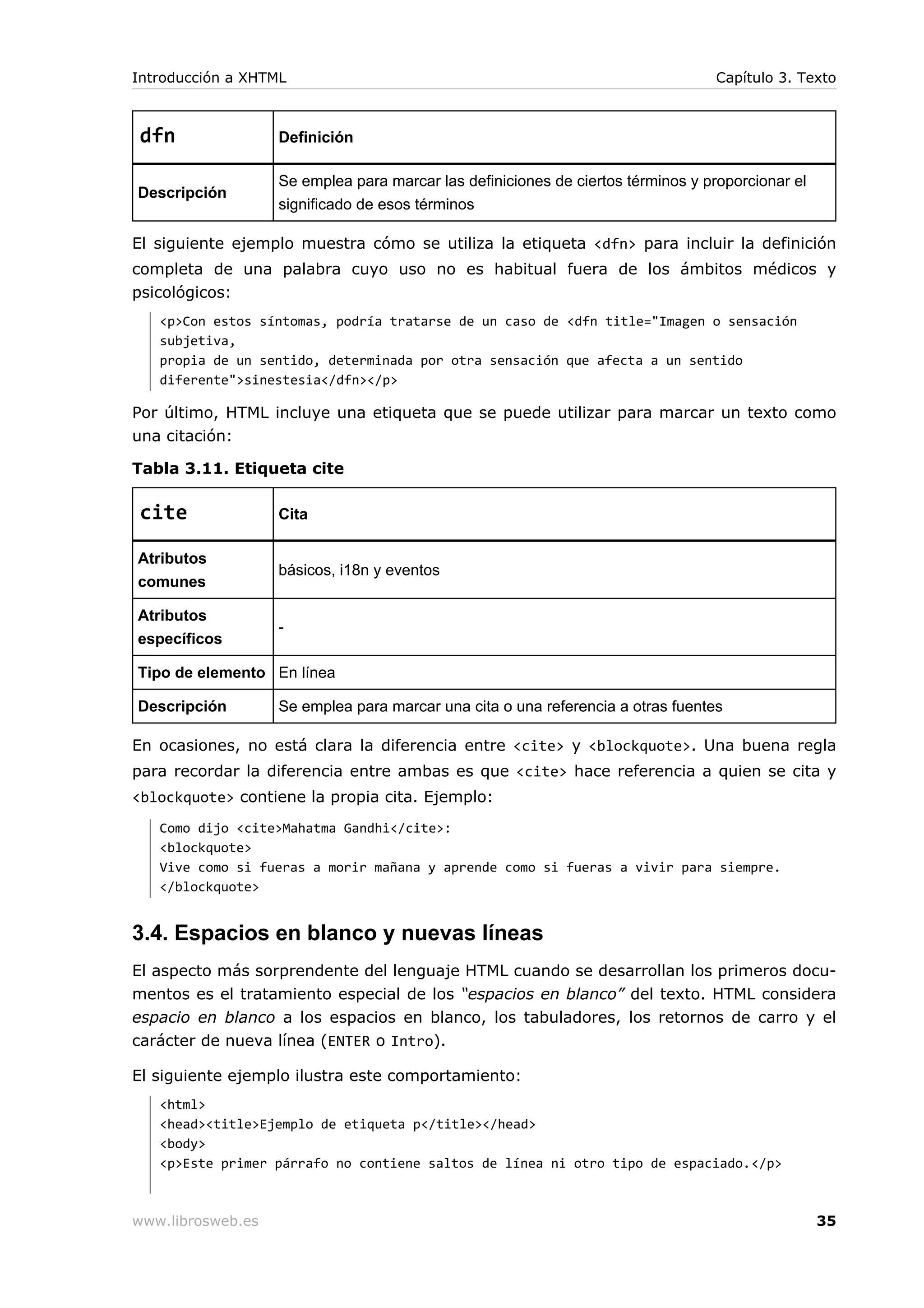 dfn Definición
Descripción
Se emplea para marcar las definiciones de ciertos términos y proporcionar el
significado de esos términos
El siguiente ejemplo muestra cómo se utiliza la etiqueta <dfn> para incluir la definición
completa de una palabra cuyo uso no es habitual fuera de los ámbitos médicos y
psicológicos:
<p>Con estos síntomas, podría tratarse de un caso de <dfn title="Imagen o sensación
subjetiva,
propia de un sentido, determinada por otra sensación que afecta a un sentido
diferente">sinestesia</dfn></p>
Por último, HTML incluye una etiqueta que se puede utilizar para marcar un texto como
una citación:
Tabla 3.11. Etiqueta cite
cite Cita
Atributos
comunes
básicos, i18n y eventos
Atributos
específicos
-
Tipo de elemento En línea
Descripción Se emplea para marcar una cita o una referencia a otras fuentes
En ocasiones, no está clara la diferencia entre <cite> y <blockquote>. Una buena regla
para recordar la diferencia entre ambas es que <cite> hace referencia a quien se cita y
<blockquote> contiene la propia cita. Ejemplo:
Como dijo <cite>Mahatma Gandhi</cite>:
<blockquote>
Vive como si fueras a morir mañana y aprende como si fueras a vivir para siempre.
</blockquote>
3.4. Espacios en blanco y nuevas líneas
El aspecto más sorprendente del lenguaje HTML cuando se desarrollan los primeros docu-
mentos es el tratamiento especial de los “espacios en blanco” del texto. HTML considera
espacio en blanco a los espacios en blanco, los tabuladores, los retornos de carro y el
carácter de nueva línea (ENTER o Intro).
El siguiente ejemplo ilustra este comportamiento:
<html>
<head><title>Ejemplo de etiqueta p</title></head>
<body>
<p>Este primer párrafo no contiene saltos de línea ni otro tipo de espaciado.</p>
Introducción a XHTML Capítulo 3. Texto
www.librosweb.es 35
 