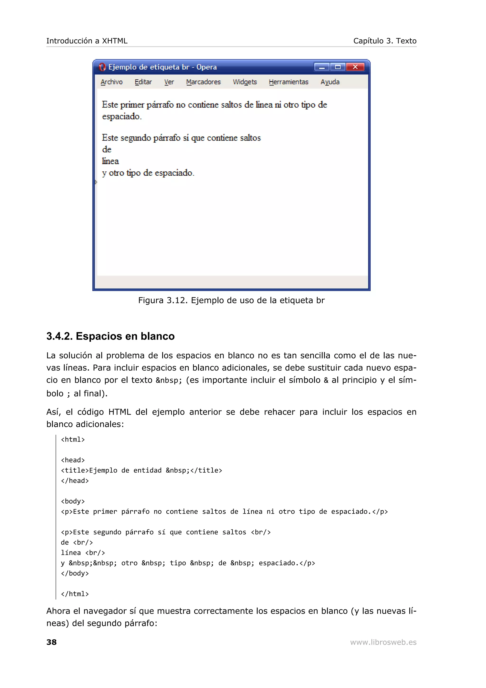 Figura 3.12. Ejemplo de uso de la etiqueta br
3.4.2. Espacios en blanco
La solución al problema de los espacios en blanco no es tan sencilla como el de las nue-
vas líneas. Para incluir espacios en blanco adicionales, se debe sustituir cada nuevo espa-
cio en blanco por el texto &nbsp; (es importante incluir el símbolo & al principio y el sím-
bolo ; al final).
Así, el código HTML del ejemplo anterior se debe rehacer para incluir los espacios en
blanco adicionales:
<html>
<head>
<title>Ejemplo de entidad &nbsp;</title>
</head>
<body>
<p>Este primer párrafo no contiene saltos de línea ni otro tipo de espaciado.</p>
<p>Este segundo párrafo sí que contiene saltos <br/>
de <br/>
línea <br/>
y &nbsp;&nbsp; otro &nbsp; tipo &nbsp; de &nbsp; espaciado.</p>
</body>
</html>
Ahora el navegador sí que muestra correctamente los espacios en blanco (y las nuevas lí-
neas) del segundo párrafo:
Introducción a XHTML Capítulo 3. Texto
38 www.librosweb.es
 