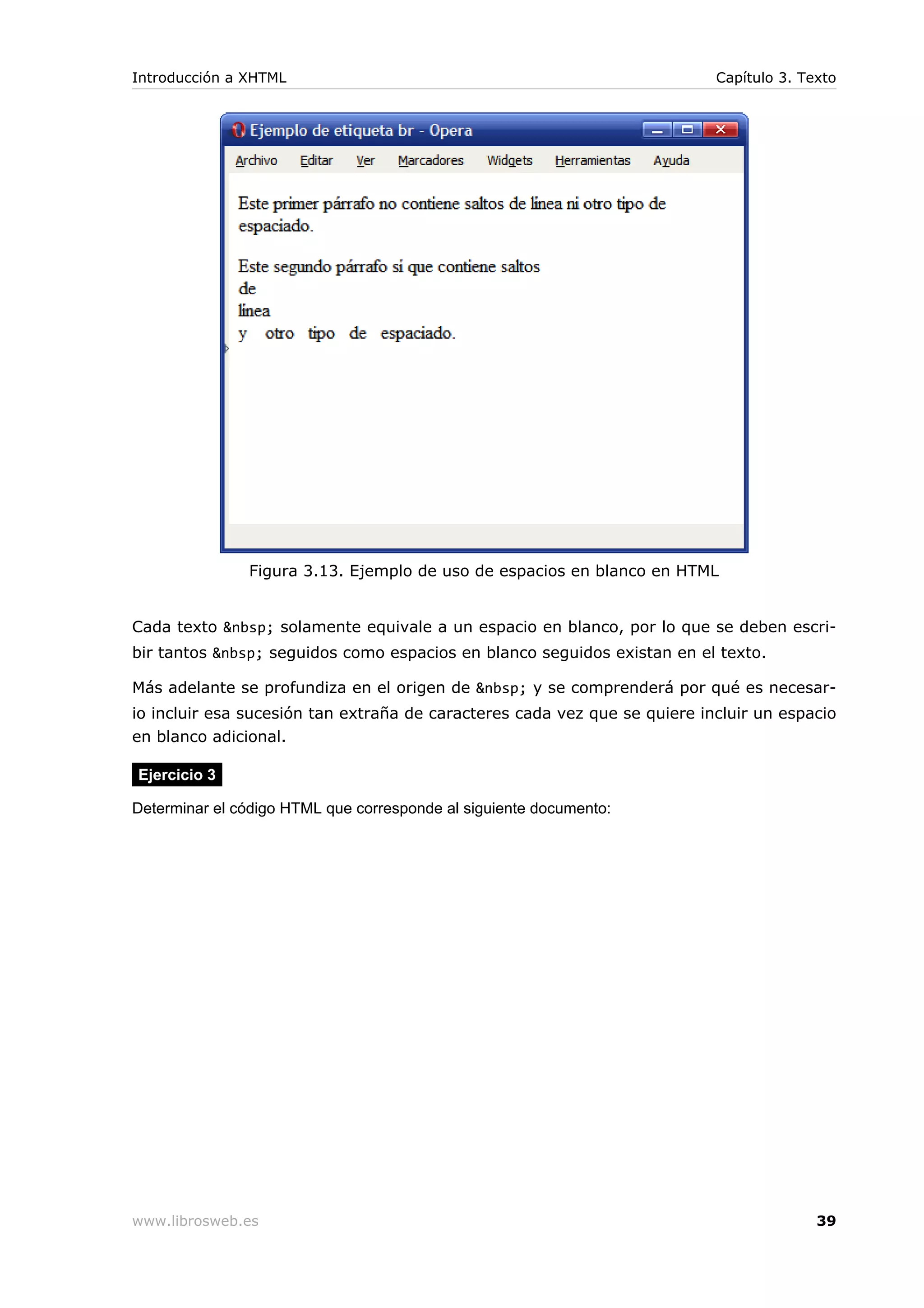 Figura 3.13. Ejemplo de uso de espacios en blanco en HTML
Cada texto &nbsp; solamente equivale a un espacio en blanco, por lo que se deben escri-
bir tantos &nbsp; seguidos como espacios en blanco seguidos existan en el texto.
Más adelante se profundiza en el origen de &nbsp; y se comprenderá por qué es necesar-
io incluir esa sucesión tan extraña de caracteres cada vez que se quiere incluir un espacio
en blanco adicional.
Ejercicio 3
Determinar el código HTML que corresponde al siguiente documento:
Introducción a XHTML Capítulo 3. Texto
www.librosweb.es 39
 