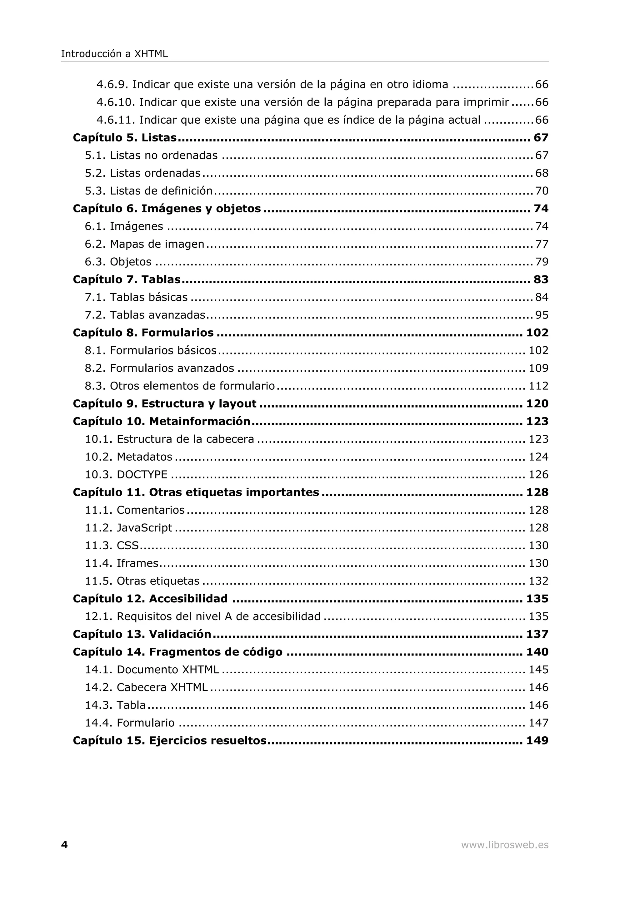 4.6.9. Indicar que existe una versión de la página en otro idioma .....................66
4.6.10. Indicar que existe una versión de la página preparada para imprimir ......66
4.6.11. Indicar que existe una página que es índice de la página actual .............66
Capítulo 5. Listas........................................................................................... 67
5.1. Listas no ordenadas ................................................................................67
5.2. Listas ordenadas.....................................................................................68
5.3. Listas de definición..................................................................................70
Capítulo 6. Imágenes y objetos ..................................................................... 74
6.1. Imágenes ..............................................................................................74
6.2. Mapas de imagen....................................................................................77
6.3. Objetos .................................................................................................79
Capítulo 7. Tablas.......................................................................................... 83
7.1. Tablas básicas ........................................................................................84
7.2. Tablas avanzadas....................................................................................95
Capítulo 8. Formularios ............................................................................... 102
8.1. Formularios básicos............................................................................... 102
8.2. Formularios avanzados .......................................................................... 109
8.3. Otros elementos de formulario................................................................ 112
Capítulo 9. Estructura y layout .................................................................... 120
Capítulo 10. Metainformación...................................................................... 123
10.1. Estructura de la cabecera ..................................................................... 123
10.2. Metadatos .......................................................................................... 124
10.3. DOCTYPE ........................................................................................... 126
Capítulo 11. Otras etiquetas importantes .................................................... 128
11.1. Comentarios....................................................................................... 128
11.2. JavaScript .......................................................................................... 128
11.3. CSS................................................................................................... 130
11.4. Iframes.............................................................................................. 130
11.5. Otras etiquetas ................................................................................... 132
Capítulo 12. Accesibilidad ........................................................................... 135
12.1. Requisitos del nivel A de accesibilidad .................................................... 135
Capítulo 13. Validación................................................................................ 137
Capítulo 14. Fragmentos de código ............................................................. 140
14.1. Documento XHTML .............................................................................. 145
14.2. Cabecera XHTML ................................................................................. 146
14.3. Tabla................................................................................................. 146
14.4. Formulario ......................................................................................... 147
Capítulo 15. Ejercicios resueltos.................................................................. 149
Introducción a XHTML
4 www.librosweb.es
 