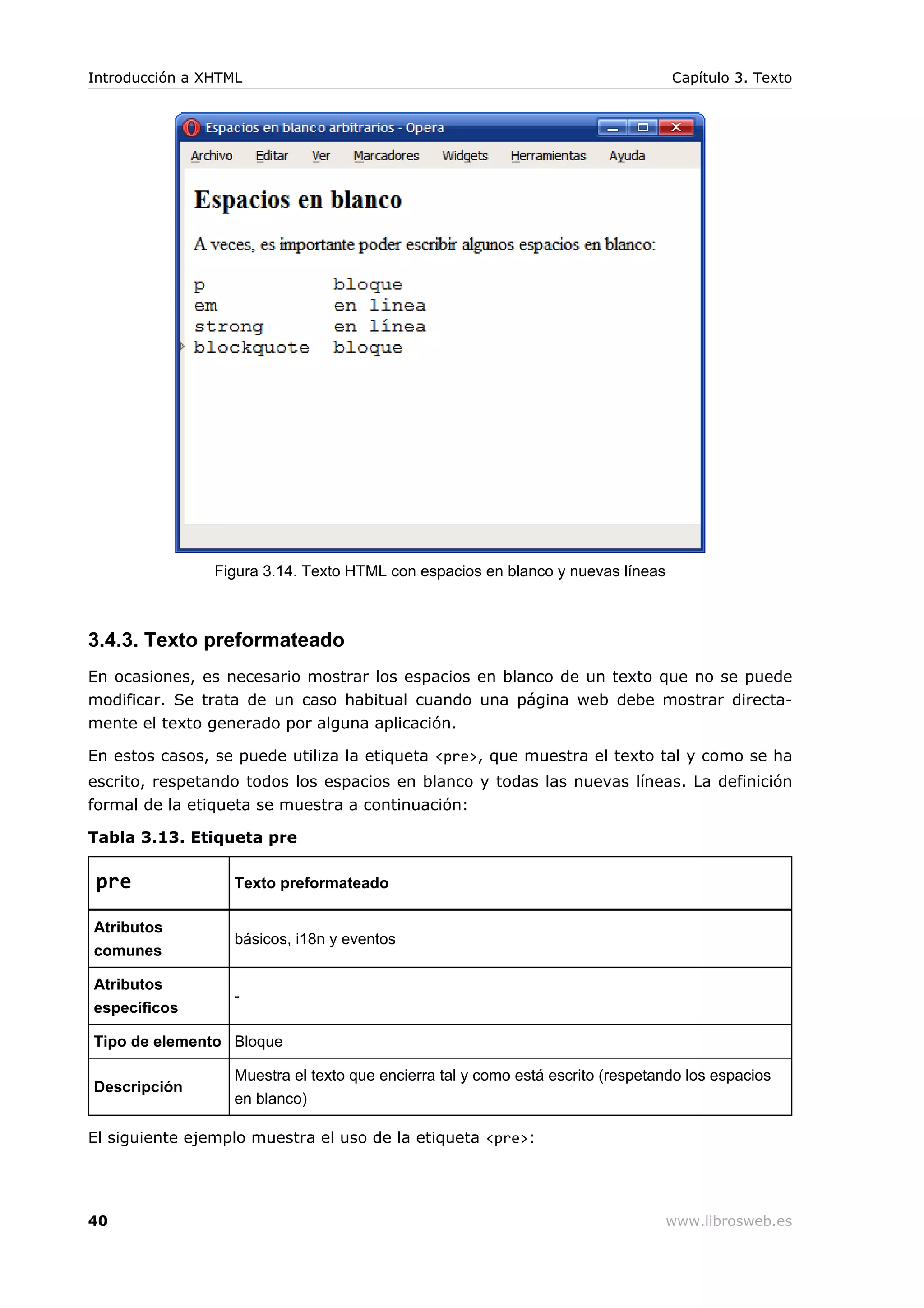 Figura 3.14. Texto HTML con espacios en blanco y nuevas líneas
3.4.3. Texto preformateado
En ocasiones, es necesario mostrar los espacios en blanco de un texto que no se puede
modificar. Se trata de un caso habitual cuando una página web debe mostrar directa-
mente el texto generado por alguna aplicación.
En estos casos, se puede utiliza la etiqueta <pre>, que muestra el texto tal y como se ha
escrito, respetando todos los espacios en blanco y todas las nuevas líneas. La definición
formal de la etiqueta se muestra a continuación:
Tabla 3.13. Etiqueta pre
pre Texto preformateado
Atributos
comunes
básicos, i18n y eventos
Atributos
específicos
-
Tipo de elemento Bloque
Descripción
Muestra el texto que encierra tal y como está escrito (respetando los espacios
en blanco)
El siguiente ejemplo muestra el uso de la etiqueta <pre>:
Introducción a XHTML Capítulo 3. Texto
40 www.librosweb.es
 