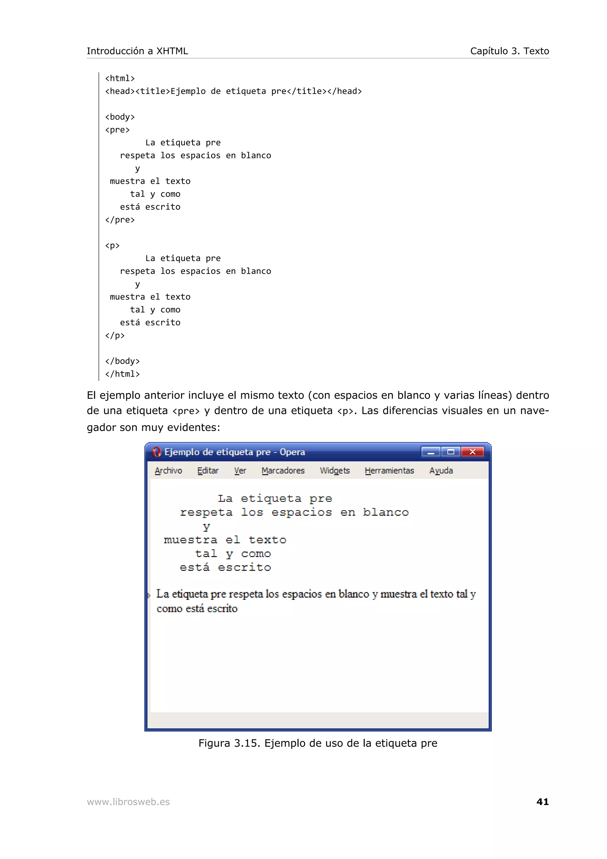 <html>
<head><title>Ejemplo de etiqueta pre</title></head>
<body>
<pre>
La etiqueta pre
respeta los espacios en blanco
y
muestra el texto
tal y como
está escrito
</pre>
<p>
La etiqueta pre
respeta los espacios en blanco
y
muestra el texto
tal y como
está escrito
</p>
</body>
</html>
El ejemplo anterior incluye el mismo texto (con espacios en blanco y varias líneas) dentro
de una etiqueta <pre> y dentro de una etiqueta <p>. Las diferencias visuales en un nave-
gador son muy evidentes:
Figura 3.15. Ejemplo de uso de la etiqueta pre
Introducción a XHTML Capítulo 3. Texto
www.librosweb.es 41
 