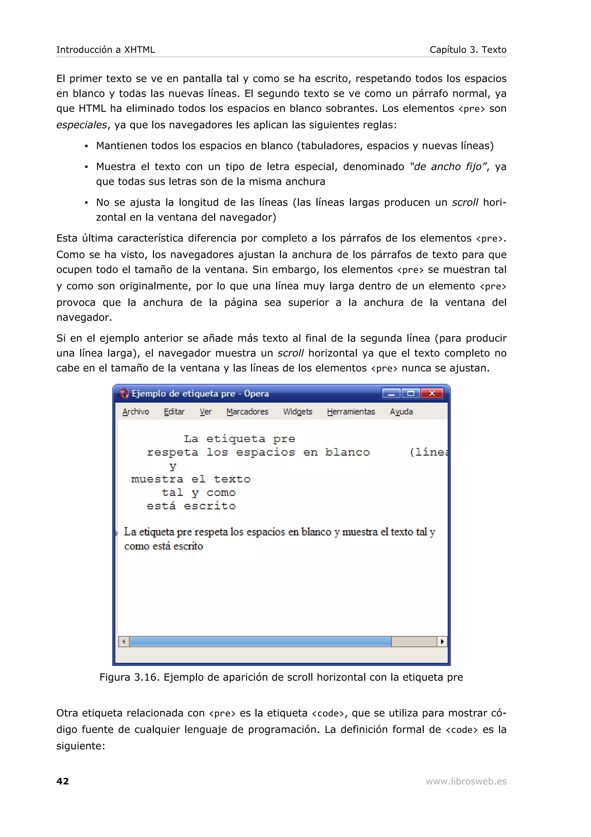 El primer texto se ve en pantalla tal y como se ha escrito, respetando todos los espacios
en blanco y todas las nuevas líneas. El segundo texto se ve como un párrafo normal, ya
que HTML ha eliminado todos los espacios en blanco sobrantes. Los elementos <pre> son
especiales, ya que los navegadores les aplican las siguientes reglas:
▪ Mantienen todos los espacios en blanco (tabuladores, espacios y nuevas líneas)
▪ Muestra el texto con un tipo de letra especial, denominado “de ancho fijo”, ya
que todas sus letras son de la misma anchura
▪ No se ajusta la longitud de las líneas (las líneas largas producen un scroll hori-
zontal en la ventana del navegador)
Esta última característica diferencia por completo a los párrafos de los elementos <pre>.
Como se ha visto, los navegadores ajustan la anchura de los párrafos de texto para que
ocupen todo el tamaño de la ventana. Sin embargo, los elementos <pre> se muestran tal
y como son originalmente, por lo que una línea muy larga dentro de un elemento <pre>
provoca que la anchura de la página sea superior a la anchura de la ventana del
navegador.
Si en el ejemplo anterior se añade más texto al final de la segunda línea (para producir
una línea larga), el navegador muestra un scroll horizontal ya que el texto completo no
cabe en el tamaño de la ventana y las líneas de los elementos <pre> nunca se ajustan.
Figura 3.16. Ejemplo de aparición de scroll horizontal con la etiqueta pre
Otra etiqueta relacionada con <pre> es la etiqueta <code>, que se utiliza para mostrar có-
digo fuente de cualquier lenguaje de programación. La definición formal de <code> es la
siguiente:
Introducción a XHTML Capítulo 3. Texto
42 www.librosweb.es
 
