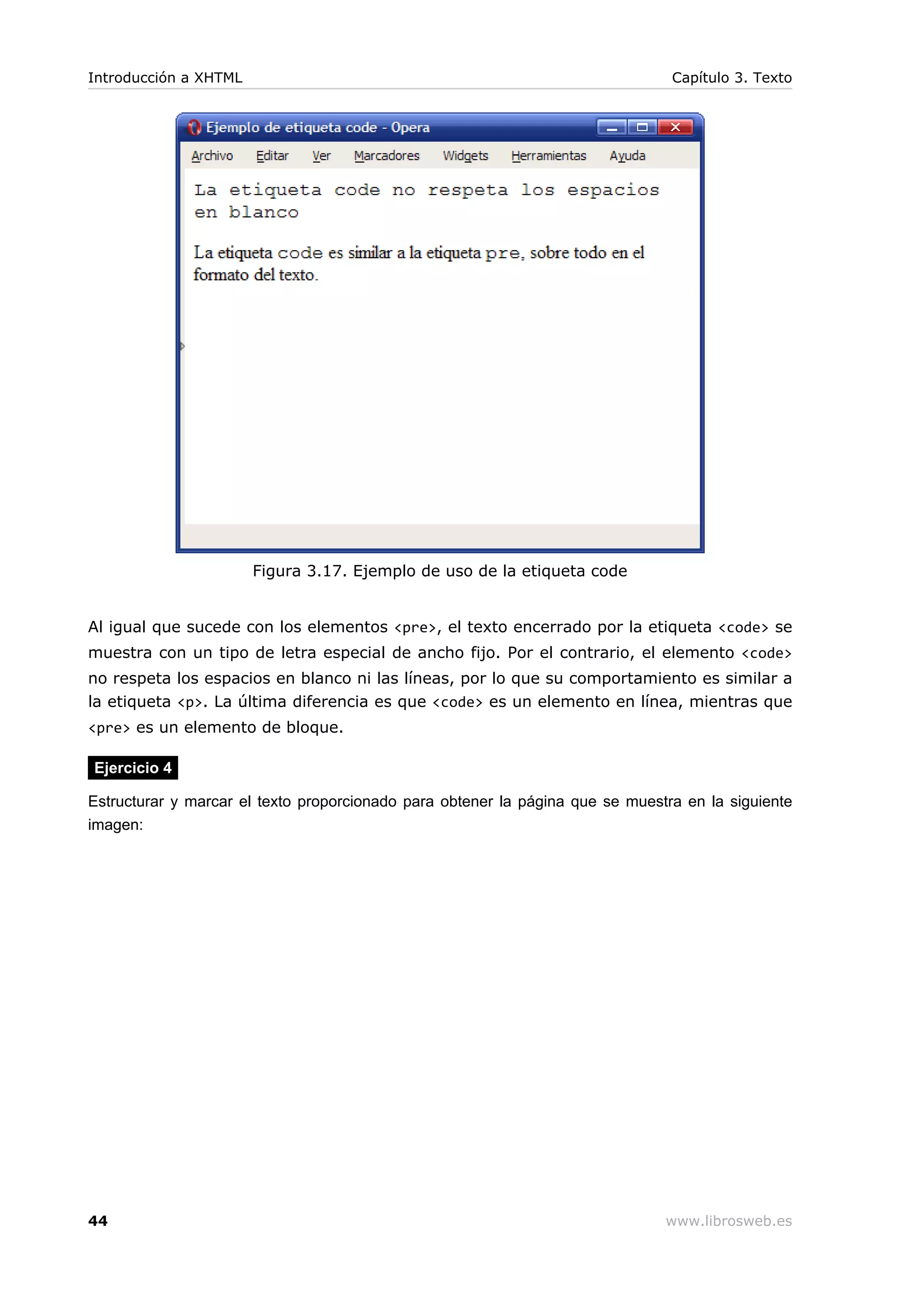 Figura 3.17. Ejemplo de uso de la etiqueta code
Al igual que sucede con los elementos <pre>, el texto encerrado por la etiqueta <code> se
muestra con un tipo de letra especial de ancho fijo. Por el contrario, el elemento <code>
no respeta los espacios en blanco ni las líneas, por lo que su comportamiento es similar a
la etiqueta <p>. La última diferencia es que <code> es un elemento en línea, mientras que
<pre> es un elemento de bloque.
Ejercicio 4
Estructurar y marcar el texto proporcionado para obtener la página que se muestra en la siguiente
imagen:
Introducción a XHTML Capítulo 3. Texto
44 www.librosweb.es
 