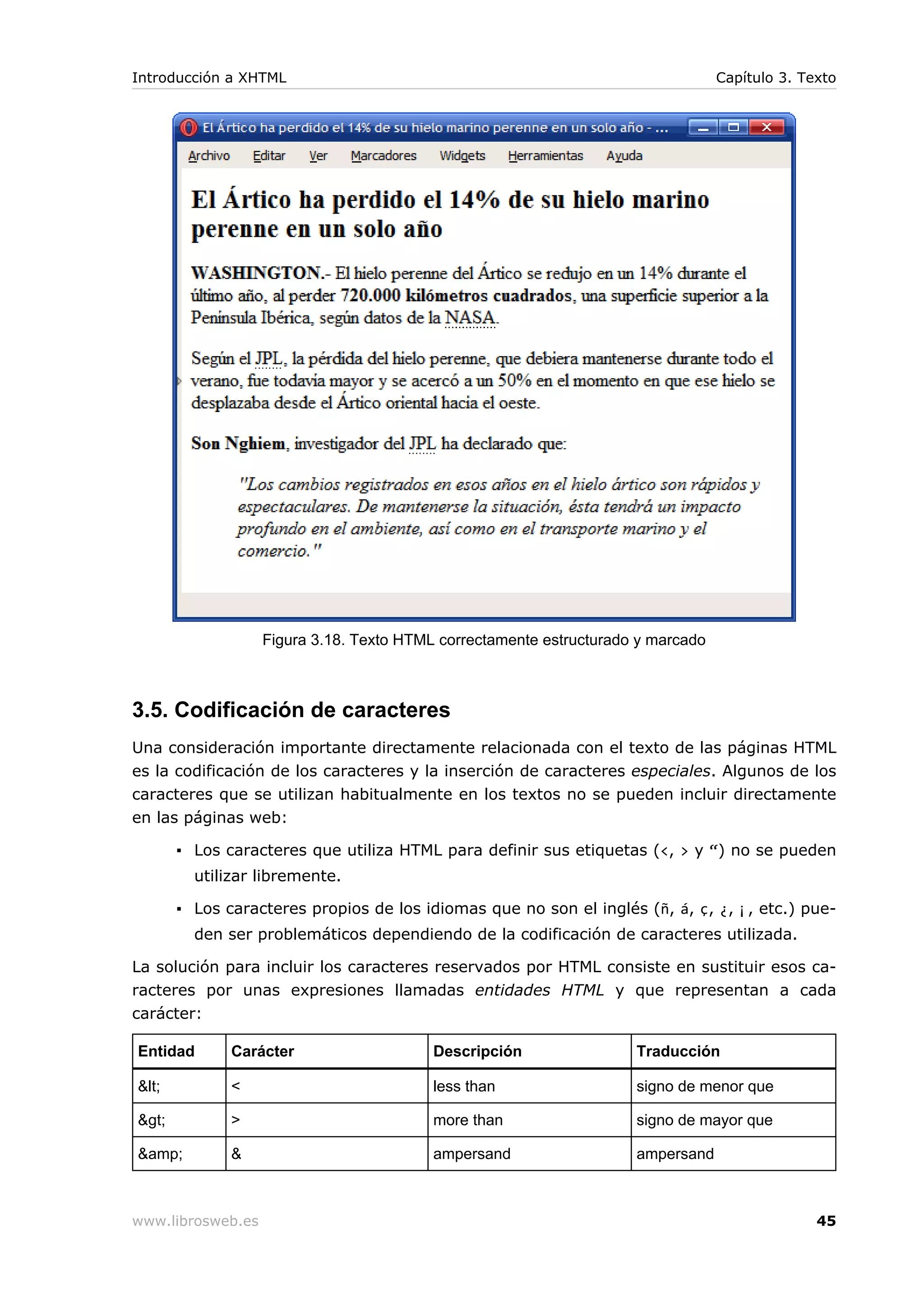 Figura 3.18. Texto HTML correctamente estructurado y marcado
3.5. Codificación de caracteres
Una consideración importante directamente relacionada con el texto de las páginas HTML
es la codificación de los caracteres y la inserción de caracteres especiales. Algunos de los
caracteres que se utilizan habitualmente en los textos no se pueden incluir directamente
en las páginas web:
▪ Los caracteres que utiliza HTML para definir sus etiquetas (<, > y “) no se pueden
utilizar libremente.
▪ Los caracteres propios de los idiomas que no son el inglés (ñ, á, ç, ¿, ¡, etc.) pue-
den ser problemáticos dependiendo de la codificación de caracteres utilizada.
La solución para incluir los caracteres reservados por HTML consiste en sustituir esos ca-
racteres por unas expresiones llamadas entidades HTML y que representan a cada
carácter:
Entidad Carácter Descripción Traducción
&lt; < less than signo de menor que
&gt; > more than signo de mayor que
&amp; & ampersand ampersand
Introducción a XHTML Capítulo 3. Texto
www.librosweb.es 45
 