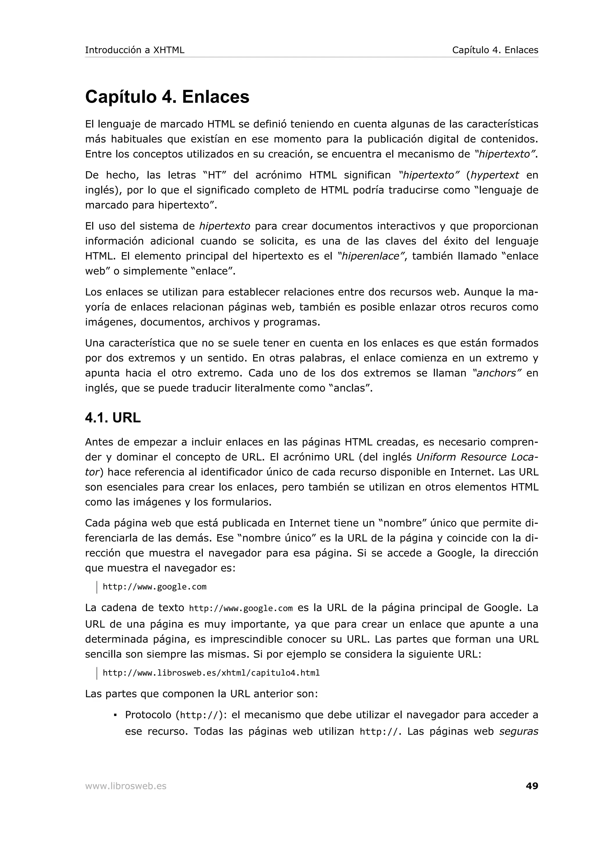 Capítulo 4. Enlaces
El lenguaje de marcado HTML se definió teniendo en cuenta algunas de las características
más habituales que existían en ese momento para la publicación digital de contenidos.
Entre los conceptos utilizados en su creación, se encuentra el mecanismo de “hipertexto”.
De hecho, las letras “HT” del acrónimo HTML significan “hipertexto” (hypertext en
inglés), por lo que el significado completo de HTML podría traducirse como “lenguaje de
marcado para hipertexto”.
El uso del sistema de hipertexto para crear documentos interactivos y que proporcionan
información adicional cuando se solicita, es una de las claves del éxito del lenguaje
HTML. El elemento principal del hipertexto es el “hiperenlace”, también llamado “enlace
web” o simplemente “enlace”.
Los enlaces se utilizan para establecer relaciones entre dos recursos web. Aunque la ma-
yoría de enlaces relacionan páginas web, también es posible enlazar otros recuros como
imágenes, documentos, archivos y programas.
Una característica que no se suele tener en cuenta en los enlaces es que están formados
por dos extremos y un sentido. En otras palabras, el enlace comienza en un extremo y
apunta hacia el otro extremo. Cada uno de los dos extremos se llaman “anchors” en
inglés, que se puede traducir literalmente como “anclas”.
4.1. URL
Antes de empezar a incluir enlaces en las páginas HTML creadas, es necesario compren-
der y dominar el concepto de URL. El acrónimo URL (del inglés Uniform Resource Loca-
tor) hace referencia al identificador único de cada recurso disponible en Internet. Las URL
son esenciales para crear los enlaces, pero también se utilizan en otros elementos HTML
como las imágenes y los formularios.
Cada página web que está publicada en Internet tiene un “nombre” único que permite di-
ferenciarla de las demás. Ese “nombre único” es la URL de la página y coincide con la di-
rección que muestra el navegador para esa página. Si se accede a Google, la dirección
que muestra el navegador es:
http://www.google.com
La cadena de texto http://www.google.com es la URL de la página principal de Google. La
URL de una página es muy importante, ya que para crear un enlace que apunte a una
determinada página, es imprescindible conocer su URL. Las partes que forman una URL
sencilla son siempre las mismas. Si por ejemplo se considera la siguiente URL:
http://www.librosweb.es/xhtml/capitulo4.html
Las partes que componen la URL anterior son:
▪ Protocolo (http://): el mecanismo que debe utilizar el navegador para acceder a
ese recurso. Todas las páginas web utilizan http://. Las páginas web seguras
Introducción a XHTML Capítulo 4. Enlaces
www.librosweb.es 49
 