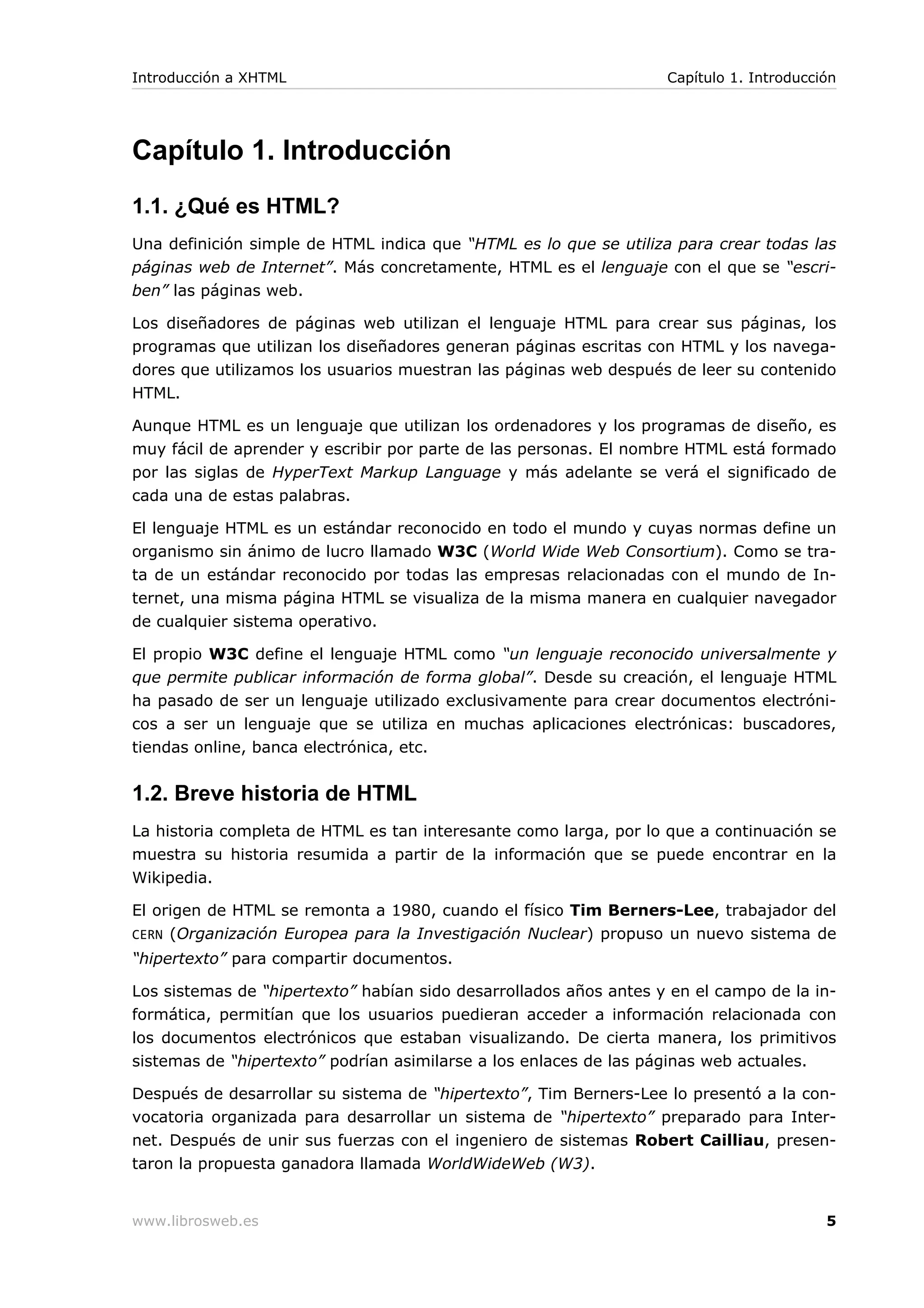 Capítulo 1. Introducción
1.1. ¿Qué es HTML?
Una definición simple de HTML indica que “HTML es lo que se utiliza para crear todas las
páginas web de Internet”. Más concretamente, HTML es el lenguaje con el que se “escri-
ben” las páginas web.
Los diseñadores de páginas web utilizan el lenguaje HTML para crear sus páginas, los
programas que utilizan los diseñadores generan páginas escritas con HTML y los navega-
dores que utilizamos los usuarios muestran las páginas web después de leer su contenido
HTML.
Aunque HTML es un lenguaje que utilizan los ordenadores y los programas de diseño, es
muy fácil de aprender y escribir por parte de las personas. El nombre HTML está formado
por las siglas de HyperText Markup Language y más adelante se verá el significado de
cada una de estas palabras.
El lenguaje HTML es un estándar reconocido en todo el mundo y cuyas normas define un
organismo sin ánimo de lucro llamado W3C (World Wide Web Consortium). Como se tra-
ta de un estándar reconocido por todas las empresas relacionadas con el mundo de In-
ternet, una misma página HTML se visualiza de la misma manera en cualquier navegador
de cualquier sistema operativo.
El propio W3C define el lenguaje HTML como “un lenguaje reconocido universalmente y
que permite publicar información de forma global”. Desde su creación, el lenguaje HTML
ha pasado de ser un lenguaje utilizado exclusivamente para crear documentos electróni-
cos a ser un lenguaje que se utiliza en muchas aplicaciones electrónicas: buscadores,
tiendas online, banca electrónica, etc.
1.2. Breve historia de HTML
La historia completa de HTML es tan interesante como larga, por lo que a continuación se
muestra su historia resumida a partir de la información que se puede encontrar en la
Wikipedia.
El origen de HTML se remonta a 1980, cuando el físico Tim Berners-Lee, trabajador del
CERN (Organización Europea para la Investigación Nuclear) propuso un nuevo sistema de
“hipertexto” para compartir documentos.
Los sistemas de “hipertexto” habían sido desarrollados años antes y en el campo de la in-
formática, permitían que los usuarios puedieran acceder a información relacionada con
los documentos electrónicos que estaban visualizando. De cierta manera, los primitivos
sistemas de “hipertexto” podrían asimilarse a los enlaces de las páginas web actuales.
Después de desarrollar su sistema de “hipertexto”, Tim Berners-Lee lo presentó a la con-
vocatoria organizada para desarrollar un sistema de “hipertexto” preparado para Inter-
net. Después de unir sus fuerzas con el ingeniero de sistemas Robert Cailliau, presen-
taron la propuesta ganadora llamada WorldWideWeb (W3).
Introducción a XHTML Capítulo 1. Introducción
www.librosweb.es 5
 