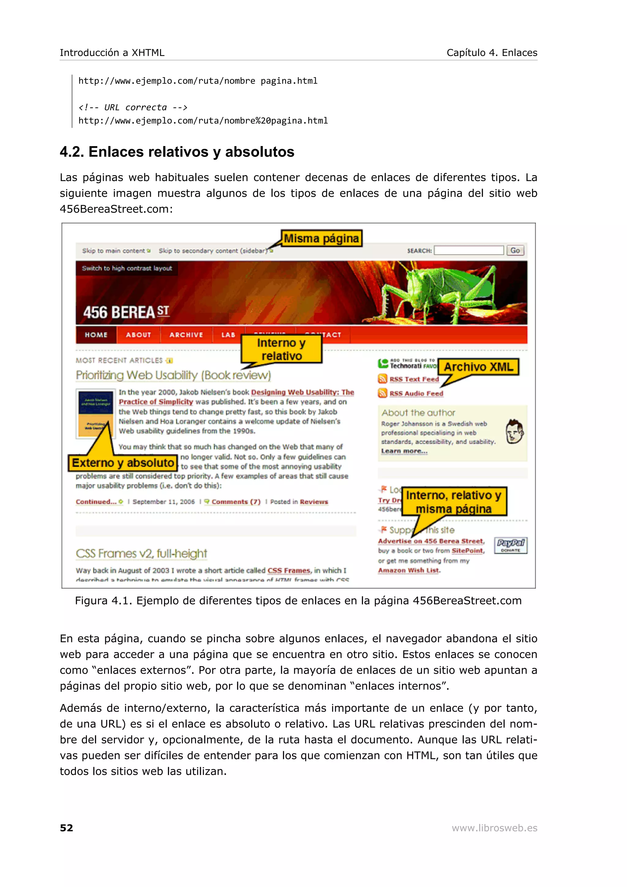 http://www.ejemplo.com/ruta/nombre pagina.html
<!-- URL correcta -->
http://www.ejemplo.com/ruta/nombre%20pagina.html
4.2. Enlaces relativos y absolutos
Las páginas web habituales suelen contener decenas de enlaces de diferentes tipos. La
siguiente imagen muestra algunos de los tipos de enlaces de una página del sitio web
456BereaStreet.com:
Figura 4.1. Ejemplo de diferentes tipos de enlaces en la página 456BereaStreet.com
En esta página, cuando se pincha sobre algunos enlaces, el navegador abandona el sitio
web para acceder a una página que se encuentra en otro sitio. Estos enlaces se conocen
como “enlaces externos”. Por otra parte, la mayoría de enlaces de un sitio web apuntan a
páginas del propio sitio web, por lo que se denominan “enlaces internos”.
Además de interno/externo, la característica más importante de un enlace (y por tanto,
de una URL) es si el enlace es absoluto o relativo. Las URL relativas prescinden del nom-
bre del servidor y, opcionalmente, de la ruta hasta el documento. Aunque las URL relati-
vas pueden ser difíciles de entender para los que comienzan con HTML, son tan útiles que
todos los sitios web las utilizan.
Introducción a XHTML Capítulo 4. Enlaces
52 www.librosweb.es
 