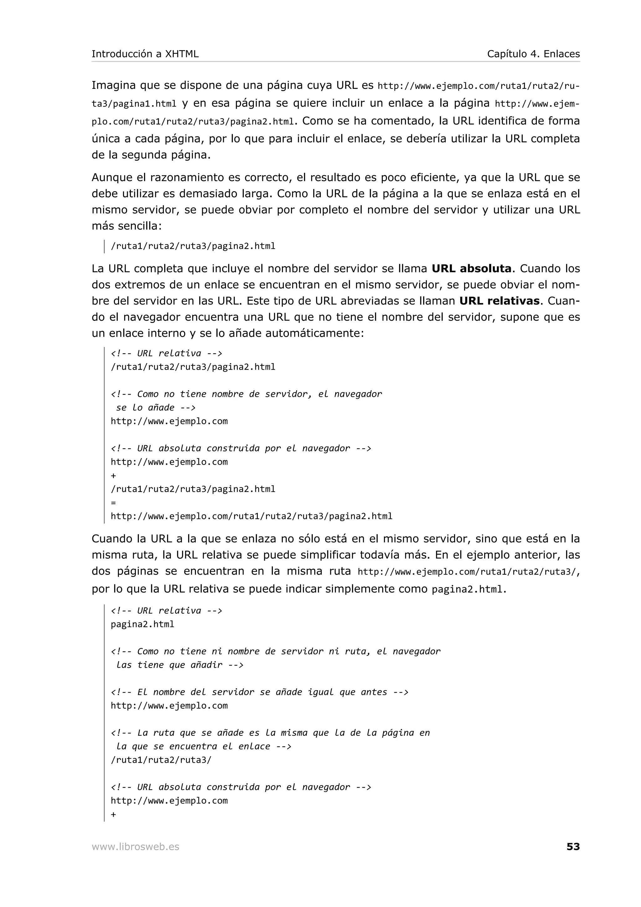 Imagina que se dispone de una página cuya URL es http://www.ejemplo.com/ruta1/ruta2/ru-
ta3/pagina1.html y en esa página se quiere incluir un enlace a la página http://www.ejem-
plo.com/ruta1/ruta2/ruta3/pagina2.html. Como se ha comentado, la URL identifica de forma
única a cada página, por lo que para incluir el enlace, se debería utilizar la URL completa
de la segunda página.
Aunque el razonamiento es correcto, el resultado es poco eficiente, ya que la URL que se
debe utilizar es demasiado larga. Como la URL de la página a la que se enlaza está en el
mismo servidor, se puede obviar por completo el nombre del servidor y utilizar una URL
más sencilla:
/ruta1/ruta2/ruta3/pagina2.html
La URL completa que incluye el nombre del servidor se llama URL absoluta. Cuando los
dos extremos de un enlace se encuentran en el mismo servidor, se puede obviar el nom-
bre del servidor en las URL. Este tipo de URL abreviadas se llaman URL relativas. Cuan-
do el navegador encuentra una URL que no tiene el nombre del servidor, supone que es
un enlace interno y se lo añade automáticamente:
<!-- URL relativa -->
/ruta1/ruta2/ruta3/pagina2.html
<!-- Como no tiene nombre de servidor, el navegador
se lo añade -->
http://www.ejemplo.com
<!-- URL absoluta construida por el navegador -->
http://www.ejemplo.com
+
/ruta1/ruta2/ruta3/pagina2.html
=
http://www.ejemplo.com/ruta1/ruta2/ruta3/pagina2.html
Cuando la URL a la que se enlaza no sólo está en el mismo servidor, sino que está en la
misma ruta, la URL relativa se puede simplificar todavía más. En el ejemplo anterior, las
dos páginas se encuentran en la misma ruta http://www.ejemplo.com/ruta1/ruta2/ruta3/,
por lo que la URL relativa se puede indicar simplemente como pagina2.html.
<!-- URL relativa -->
pagina2.html
<!-- Como no tiene ni nombre de servidor ni ruta, el navegador
las tiene que añadir -->
<!-- El nombre del servidor se añade igual que antes -->
http://www.ejemplo.com
<!-- La ruta que se añade es la misma que la de la página en
la que se encuentra el enlace -->
/ruta1/ruta2/ruta3/
<!-- URL absoluta construida por el navegador -->
http://www.ejemplo.com
+
Introducción a XHTML Capítulo 4. Enlaces
www.librosweb.es 53
 