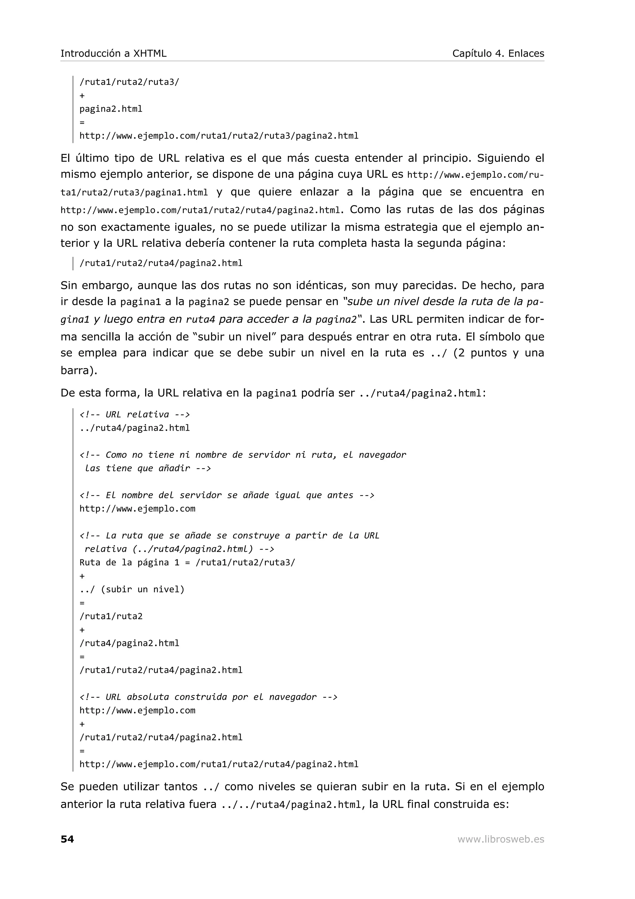 /ruta1/ruta2/ruta3/
+
pagina2.html
=
http://www.ejemplo.com/ruta1/ruta2/ruta3/pagina2.html
El último tipo de URL relativa es el que más cuesta entender al principio. Siguiendo el
mismo ejemplo anterior, se dispone de una página cuya URL es http://www.ejemplo.com/ru-
ta1/ruta2/ruta3/pagina1.html y que quiere enlazar a la página que se encuentra en
http://www.ejemplo.com/ruta1/ruta2/ruta4/pagina2.html. Como las rutas de las dos páginas
no son exactamente iguales, no se puede utilizar la misma estrategia que el ejemplo an-
terior y la URL relativa debería contener la ruta completa hasta la segunda página:
/ruta1/ruta2/ruta4/pagina2.html
Sin embargo, aunque las dos rutas no son idénticas, son muy parecidas. De hecho, para
ir desde la pagina1 a la pagina2 se puede pensar en “sube un nivel desde la ruta de la pa-
gina1 y luego entra en ruta4 para acceder a la pagina2“. Las URL permiten indicar de for-
ma sencilla la acción de “subir un nivel” para después entrar en otra ruta. El símbolo que
se emplea para indicar que se debe subir un nivel en la ruta es ../ (2 puntos y una
barra).
De esta forma, la URL relativa en la pagina1 podría ser ../ruta4/pagina2.html:
<!-- URL relativa -->
../ruta4/pagina2.html
<!-- Como no tiene ni nombre de servidor ni ruta, el navegador
las tiene que añadir -->
<!-- El nombre del servidor se añade igual que antes -->
http://www.ejemplo.com
<!-- La ruta que se añade se construye a partir de la URL
relativa (../ruta4/pagina2.html) -->
Ruta de la página 1 = /ruta1/ruta2/ruta3/
+
../ (subir un nivel)
=
/ruta1/ruta2
+
/ruta4/pagina2.html
=
/ruta1/ruta2/ruta4/pagina2.html
<!-- URL absoluta construida por el navegador -->
http://www.ejemplo.com
+
/ruta1/ruta2/ruta4/pagina2.html
=
http://www.ejemplo.com/ruta1/ruta2/ruta4/pagina2.html
Se pueden utilizar tantos ../ como niveles se quieran subir en la ruta. Si en el ejemplo
anterior la ruta relativa fuera ../../ruta4/pagina2.html, la URL final construida es:
Introducción a XHTML Capítulo 4. Enlaces
54 www.librosweb.es
 