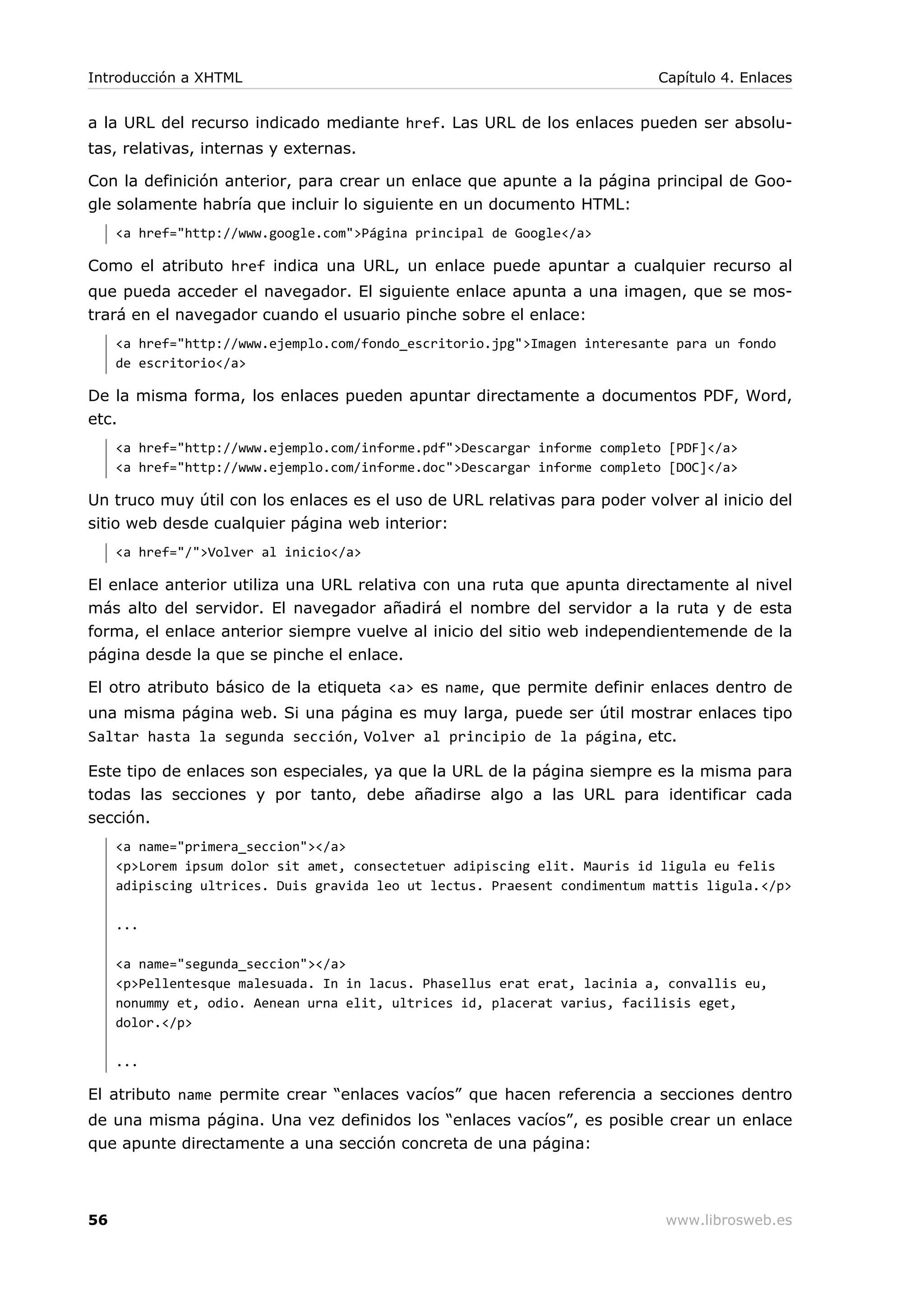 a la URL del recurso indicado mediante href. Las URL de los enlaces pueden ser absolu-
tas, relativas, internas y externas.
Con la definición anterior, para crear un enlace que apunte a la página principal de Goo-
gle solamente habría que incluir lo siguiente en un documento HTML:
<a href="http://www.google.com">Página principal de Google</a>
Como el atributo href indica una URL, un enlace puede apuntar a cualquier recurso al
que pueda acceder el navegador. El siguiente enlace apunta a una imagen, que se mos-
trará en el navegador cuando el usuario pinche sobre el enlace:
<a href="http://www.ejemplo.com/fondo_escritorio.jpg">Imagen interesante para un fondo
de escritorio</a>
De la misma forma, los enlaces pueden apuntar directamente a documentos PDF, Word,
etc.
<a href="http://www.ejemplo.com/informe.pdf">Descargar informe completo [PDF]</a>
<a href="http://www.ejemplo.com/informe.doc">Descargar informe completo [DOC]</a>
Un truco muy útil con los enlaces es el uso de URL relativas para poder volver al inicio del
sitio web desde cualquier página web interior:
<a href="/">Volver al inicio</a>
El enlace anterior utiliza una URL relativa con una ruta que apunta directamente al nivel
más alto del servidor. El navegador añadirá el nombre del servidor a la ruta y de esta
forma, el enlace anterior siempre vuelve al inicio del sitio web independientemende de la
página desde la que se pinche el enlace.
El otro atributo básico de la etiqueta <a> es name, que permite definir enlaces dentro de
una misma página web. Si una página es muy larga, puede ser útil mostrar enlaces tipo
Saltar hasta la segunda sección, Volver al principio de la página, etc.
Este tipo de enlaces son especiales, ya que la URL de la página siempre es la misma para
todas las secciones y por tanto, debe añadirse algo a las URL para identificar cada
sección.
<a name="primera_seccion"></a>
<p>Lorem ipsum dolor sit amet, consectetuer adipiscing elit. Mauris id ligula eu felis
adipiscing ultrices. Duis gravida leo ut lectus. Praesent condimentum mattis ligula.</p>
...
<a name="segunda_seccion"></a>
<p>Pellentesque malesuada. In in lacus. Phasellus erat erat, lacinia a, convallis eu,
nonummy et, odio. Aenean urna elit, ultrices id, placerat varius, facilisis eget,
dolor.</p>
...
El atributo name permite crear “enlaces vacíos” que hacen referencia a secciones dentro
de una misma página. Una vez definidos los “enlaces vacíos”, es posible crear un enlace
que apunte directamente a una sección concreta de una página:
Introducción a XHTML Capítulo 4. Enlaces
56 www.librosweb.es
 
