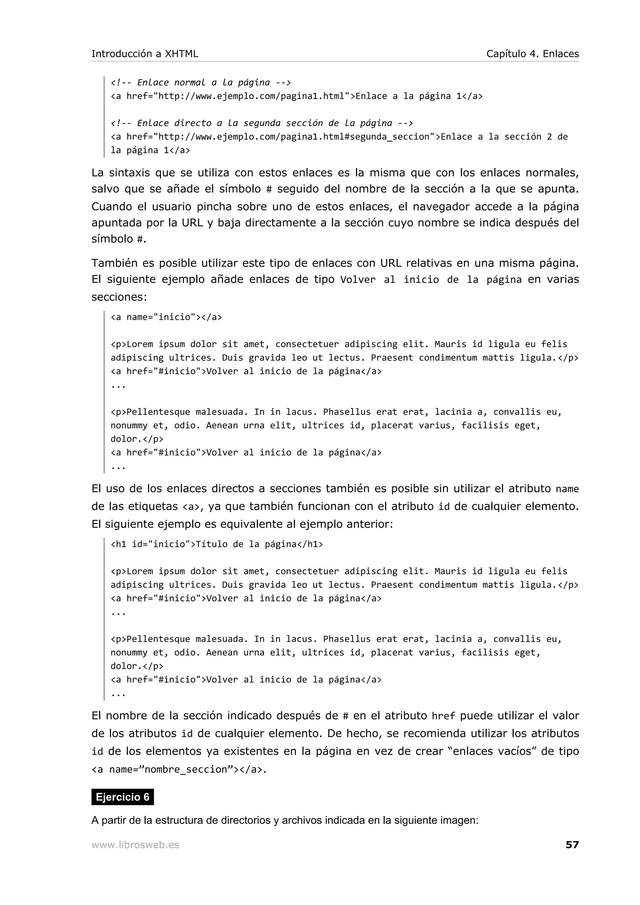 <!-- Enlace normal a la página -->
<a href="http://www.ejemplo.com/pagina1.html">Enlace a la página 1</a>
<!-- Enlace directo a la segunda sección de la página -->
<a href="http://www.ejemplo.com/pagina1.html#segunda_seccion">Enlace a la sección 2 de
la página 1</a>
La sintaxis que se utiliza con estos enlaces es la misma que con los enlaces normales,
salvo que se añade el símbolo # seguido del nombre de la sección a la que se apunta.
Cuando el usuario pincha sobre uno de estos enlaces, el navegador accede a la página
apuntada por la URL y baja directamente a la sección cuyo nombre se indica después del
símbolo #.
También es posible utilizar este tipo de enlaces con URL relativas en una misma página.
El siguiente ejemplo añade enlaces de tipo Volver al inicio de la página en varias
secciones:
<a name="inicio"></a>
<p>Lorem ipsum dolor sit amet, consectetuer adipiscing elit. Mauris id ligula eu felis
adipiscing ultrices. Duis gravida leo ut lectus. Praesent condimentum mattis ligula.</p>
<a href="#inicio">Volver al inicio de la página</a>
...
<p>Pellentesque malesuada. In in lacus. Phasellus erat erat, lacinia a, convallis eu,
nonummy et, odio. Aenean urna elit, ultrices id, placerat varius, facilisis eget,
dolor.</p>
<a href="#inicio">Volver al inicio de la página</a>
...
El uso de los enlaces directos a secciones también es posible sin utilizar el atributo name
de las etiquetas <a>, ya que también funcionan con el atributo id de cualquier elemento.
El siguiente ejemplo es equivalente al ejemplo anterior:
<h1 id="inicio">Título de la página</h1>
<p>Lorem ipsum dolor sit amet, consectetuer adipiscing elit. Mauris id ligula eu felis
adipiscing ultrices. Duis gravida leo ut lectus. Praesent condimentum mattis ligula.</p>
<a href="#inicio">Volver al inicio de la página</a>
...
<p>Pellentesque malesuada. In in lacus. Phasellus erat erat, lacinia a, convallis eu,
nonummy et, odio. Aenean urna elit, ultrices id, placerat varius, facilisis eget,
dolor.</p>
<a href="#inicio">Volver al inicio de la página</a>
...
El nombre de la sección indicado después de # en el atributo href puede utilizar el valor
de los atributos id de cualquier elemento. De hecho, se recomienda utilizar los atributos
id de los elementos ya existentes en la página en vez de crear “enlaces vacíos” de tipo
<a name=”nombre_seccion”></a>.
Ejercicio 6
A partir de la estructura de directorios y archivos indicada en la siguiente imagen:
Introducción a XHTML Capítulo 4. Enlaces
www.librosweb.es 57
 