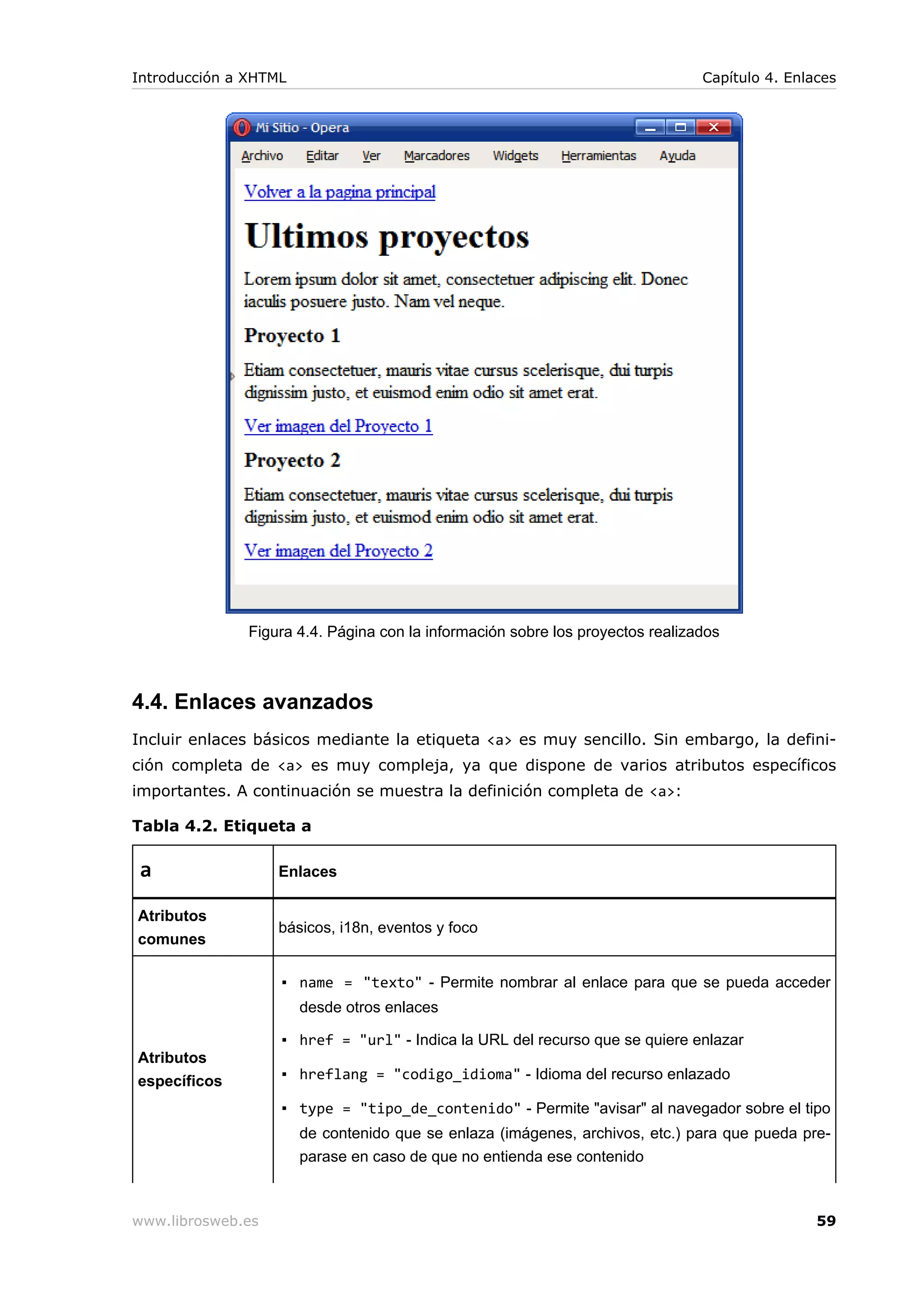 Figura 4.4. Página con la información sobre los proyectos realizados
4.4. Enlaces avanzados
Incluir enlaces básicos mediante la etiqueta <a> es muy sencillo. Sin embargo, la defini-
ción completa de <a> es muy compleja, ya que dispone de varios atributos específicos
importantes. A continuación se muestra la definición completa de <a>:
Tabla 4.2. Etiqueta a
a Enlaces
Atributos
comunes
básicos, i18n, eventos y foco
Atributos
específicos
▪ name = "texto" - Permite nombrar al enlace para que se pueda acceder
desde otros enlaces
▪ href = "url" - Indica la URL del recurso que se quiere enlazar
▪ hreflang = "codigo_idioma" - Idioma del recurso enlazado
▪ type = "tipo_de_contenido" - Permite "avisar" al navegador sobre el tipo
de contenido que se enlaza (imágenes, archivos, etc.) para que pueda pre-
parase en caso de que no entienda ese contenido
Introducción a XHTML Capítulo 4. Enlaces
www.librosweb.es 59
 