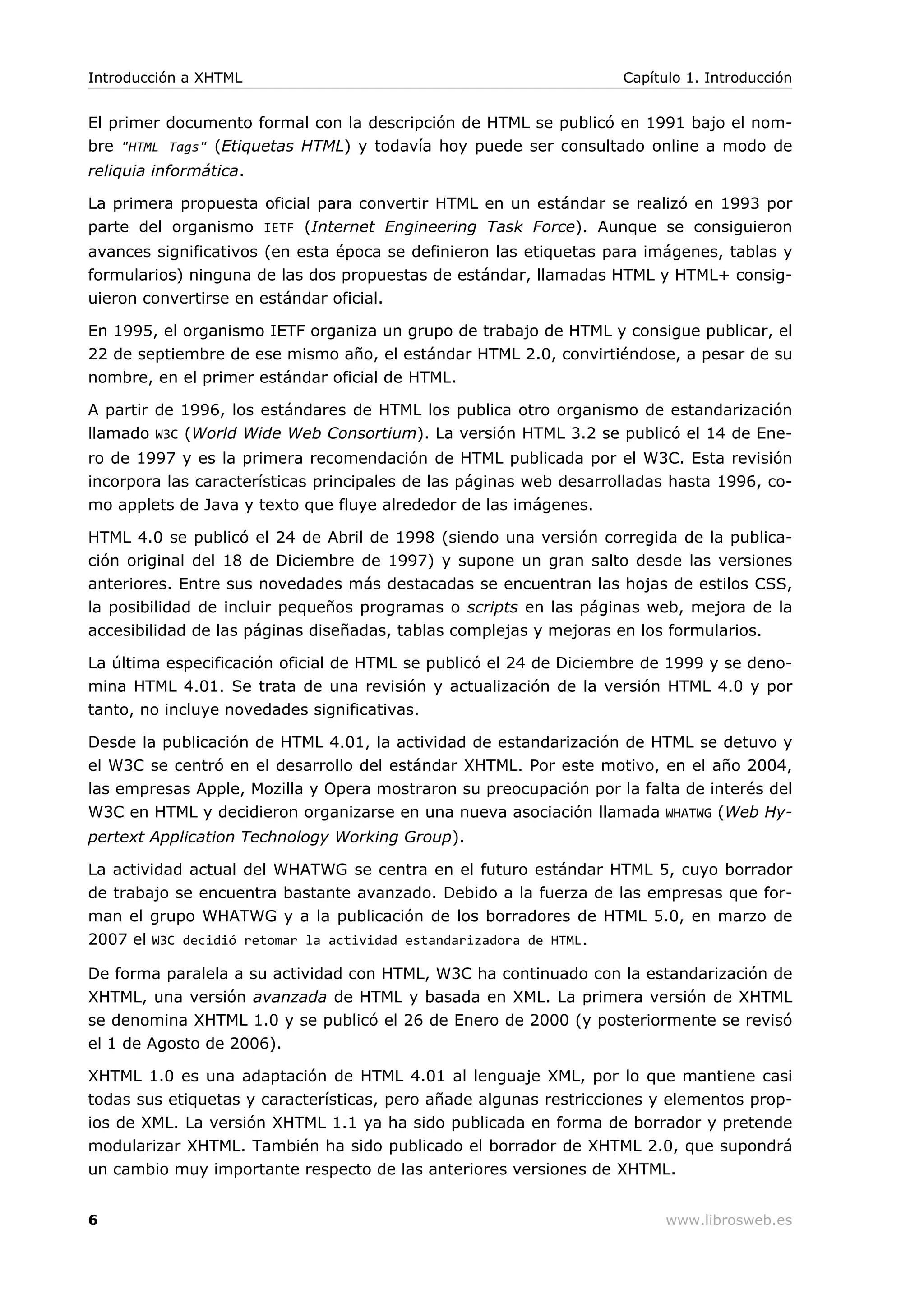 El primer documento formal con la descripción de HTML se publicó en 1991 bajo el nom-
bre "HTML Tags" (Etiquetas HTML) y todavía hoy puede ser consultado online a modo de
reliquia informática.
La primera propuesta oficial para convertir HTML en un estándar se realizó en 1993 por
parte del organismo IETF (Internet Engineering Task Force). Aunque se consiguieron
avances significativos (en esta época se definieron las etiquetas para imágenes, tablas y
formularios) ninguna de las dos propuestas de estándar, llamadas HTML y HTML+ consig-
uieron convertirse en estándar oficial.
En 1995, el organismo IETF organiza un grupo de trabajo de HTML y consigue publicar, el
22 de septiembre de ese mismo año, el estándar HTML 2.0, convirtiéndose, a pesar de su
nombre, en el primer estándar oficial de HTML.
A partir de 1996, los estándares de HTML los publica otro organismo de estandarización
llamado W3C (World Wide Web Consortium). La versión HTML 3.2 se publicó el 14 de Ene-
ro de 1997 y es la primera recomendación de HTML publicada por el W3C. Esta revisión
incorpora las características principales de las páginas web desarrolladas hasta 1996, co-
mo applets de Java y texto que fluye alrededor de las imágenes.
HTML 4.0 se publicó el 24 de Abril de 1998 (siendo una versión corregida de la publica-
ción original del 18 de Diciembre de 1997) y supone un gran salto desde las versiones
anteriores. Entre sus novedades más destacadas se encuentran las hojas de estilos CSS,
la posibilidad de incluir pequeños programas o scripts en las páginas web, mejora de la
accesibilidad de las páginas diseñadas, tablas complejas y mejoras en los formularios.
La última especificación oficial de HTML se publicó el 24 de Diciembre de 1999 y se deno-
mina HTML 4.01. Se trata de una revisión y actualización de la versión HTML 4.0 y por
tanto, no incluye novedades significativas.
Desde la publicación de HTML 4.01, la actividad de estandarización de HTML se detuvo y
el W3C se centró en el desarrollo del estándar XHTML. Por este motivo, en el año 2004,
las empresas Apple, Mozilla y Opera mostraron su preocupación por la falta de interés del
W3C en HTML y decidieron organizarse en una nueva asociación llamada WHATWG (Web Hy-
pertext Application Technology Working Group).
La actividad actual del WHATWG se centra en el futuro estándar HTML 5, cuyo borrador
de trabajo se encuentra bastante avanzado. Debido a la fuerza de las empresas que for-
man el grupo WHATWG y a la publicación de los borradores de HTML 5.0, en marzo de
2007 el W3C decidió retomar la actividad estandarizadora de HTML.
De forma paralela a su actividad con HTML, W3C ha continuado con la estandarización de
XHTML, una versión avanzada de HTML y basada en XML. La primera versión de XHTML
se denomina XHTML 1.0 y se publicó el 26 de Enero de 2000 (y posteriormente se revisó
el 1 de Agosto de 2006).
XHTML 1.0 es una adaptación de HTML 4.01 al lenguaje XML, por lo que mantiene casi
todas sus etiquetas y características, pero añade algunas restricciones y elementos prop-
ios de XML. La versión XHTML 1.1 ya ha sido publicada en forma de borrador y pretende
modularizar XHTML. También ha sido publicado el borrador de XHTML 2.0, que supondrá
un cambio muy importante respecto de las anteriores versiones de XHTML.
Introducción a XHTML Capítulo 1. Introducción
6 www.librosweb.es
 