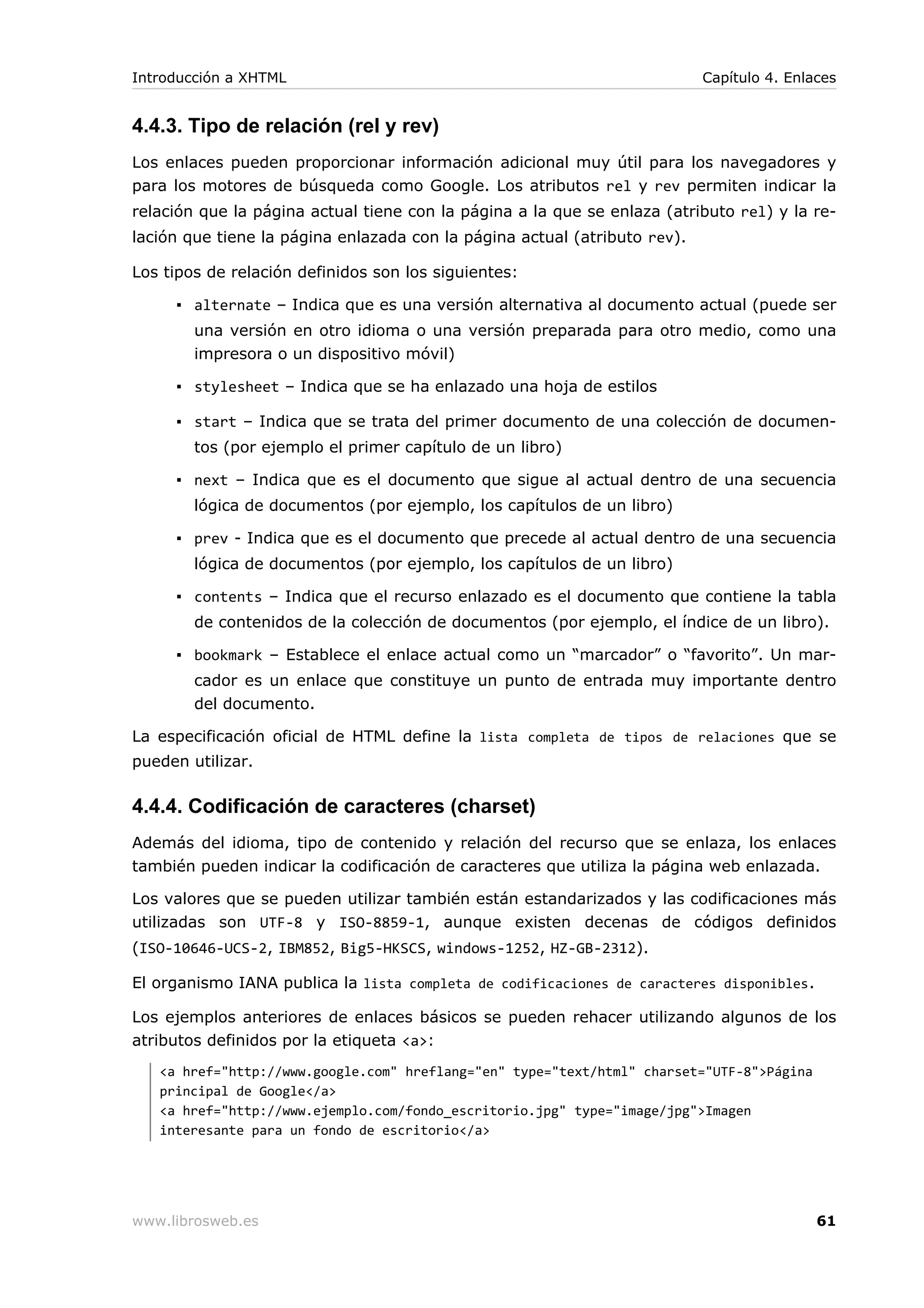 4.4.3. Tipo de relación (rel y rev)
Los enlaces pueden proporcionar información adicional muy útil para los navegadores y
para los motores de búsqueda como Google. Los atributos rel y rev permiten indicar la
relación que la página actual tiene con la página a la que se enlaza (atributo rel) y la re-
lación que tiene la página enlazada con la página actual (atributo rev).
Los tipos de relación definidos son los siguientes:
▪ alternate – Indica que es una versión alternativa al documento actual (puede ser
una versión en otro idioma o una versión preparada para otro medio, como una
impresora o un dispositivo móvil)
▪ stylesheet – Indica que se ha enlazado una hoja de estilos
▪ start – Indica que se trata del primer documento de una colección de documen-
tos (por ejemplo el primer capítulo de un libro)
▪ next – Indica que es el documento que sigue al actual dentro de una secuencia
lógica de documentos (por ejemplo, los capítulos de un libro)
▪ prev - Indica que es el documento que precede al actual dentro de una secuencia
lógica de documentos (por ejemplo, los capítulos de un libro)
▪ contents – Indica que el recurso enlazado es el documento que contiene la tabla
de contenidos de la colección de documentos (por ejemplo, el índice de un libro).
▪ bookmark – Establece el enlace actual como un “marcador” o “favorito”. Un mar-
cador es un enlace que constituye un punto de entrada muy importante dentro
del documento.
La especificación oficial de HTML define la lista completa de tipos de relaciones que se
pueden utilizar.
4.4.4. Codificación de caracteres (charset)
Además del idioma, tipo de contenido y relación del recurso que se enlaza, los enlaces
también pueden indicar la codificación de caracteres que utiliza la página web enlazada.
Los valores que se pueden utilizar también están estandarizados y las codificaciones más
utilizadas son UTF-8 y ISO-8859-1, aunque existen decenas de códigos definidos
(ISO-10646-UCS-2, IBM852, Big5-HKSCS, windows-1252, HZ-GB-2312).
El organismo IANA publica la lista completa de codificaciones de caracteres disponibles.
Los ejemplos anteriores de enlaces básicos se pueden rehacer utilizando algunos de los
atributos definidos por la etiqueta <a>:
<a href="http://www.google.com" hreflang="en" type="text/html" charset="UTF-8">Página
principal de Google</a>
<a href="http://www.ejemplo.com/fondo_escritorio.jpg" type="image/jpg">Imagen
interesante para un fondo de escritorio</a>
Introducción a XHTML Capítulo 4. Enlaces
www.librosweb.es 61
 