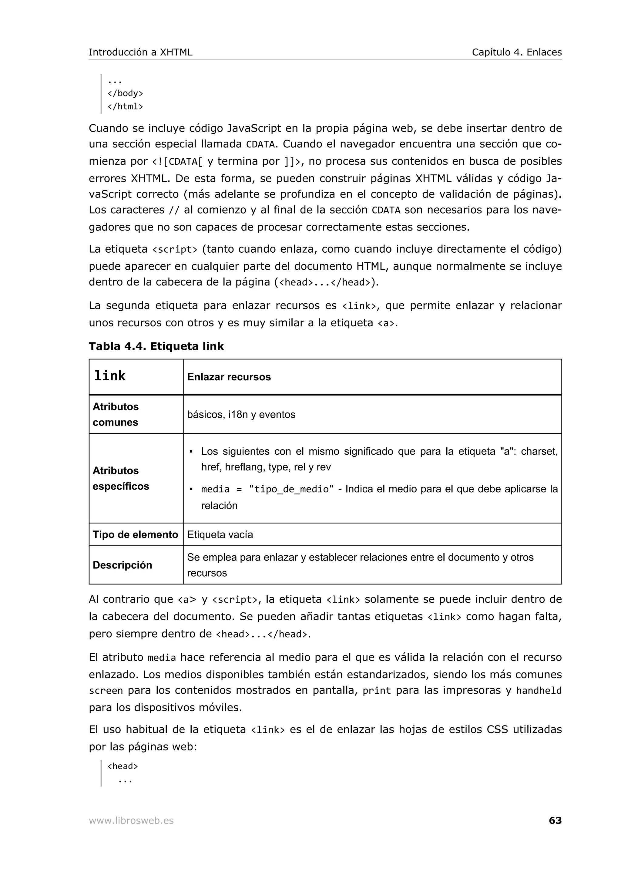 ...
</body>
</html>
Cuando se incluye código JavaScript en la propia página web, se debe insertar dentro de
una sección especial llamada CDATA. Cuando el navegador encuentra una sección que co-
mienza por <![CDATA[ y termina por ]]>, no procesa sus contenidos en busca de posibles
errores XHTML. De esta forma, se pueden construir páginas XHTML válidas y código Ja-
vaScript correcto (más adelante se profundiza en el concepto de validación de páginas).
Los caracteres // al comienzo y al final de la sección CDATA son necesarios para los nave-
gadores que no son capaces de procesar correctamente estas secciones.
La etiqueta <script> (tanto cuando enlaza, como cuando incluye directamente el código)
puede aparecer en cualquier parte del documento HTML, aunque normalmente se incluye
dentro de la cabecera de la página (<head>...</head>).
La segunda etiqueta para enlazar recursos es <link>, que permite enlazar y relacionar
unos recursos con otros y es muy similar a la etiqueta <a>.
Tabla 4.4. Etiqueta link
link Enlazar recursos
Atributos
comunes
básicos, i18n y eventos
Atributos
específicos
▪ Los siguientes con el mismo significado que para la etiqueta "a": charset,
href, hreflang, type, rel y rev
▪ media = "tipo_de_medio" - Indica el medio para el que debe aplicarse la
relación
Tipo de elemento Etiqueta vacía
Descripción
Se emplea para enlazar y establecer relaciones entre el documento y otros
recursos
Al contrario que <a> y <script>, la etiqueta <link> solamente se puede incluir dentro de
la cabecera del documento. Se pueden añadir tantas etiquetas <link> como hagan falta,
pero siempre dentro de <head>...</head>.
El atributo media hace referencia al medio para el que es válida la relación con el recurso
enlazado. Los medios disponibles también están estandarizados, siendo los más comunes
screen para los contenidos mostrados en pantalla, print para las impresoras y handheld
para los dispositivos móviles.
El uso habitual de la etiqueta <link> es el de enlazar las hojas de estilos CSS utilizadas
por las páginas web:
<head>
...
Introducción a XHTML Capítulo 4. Enlaces
www.librosweb.es 63
 