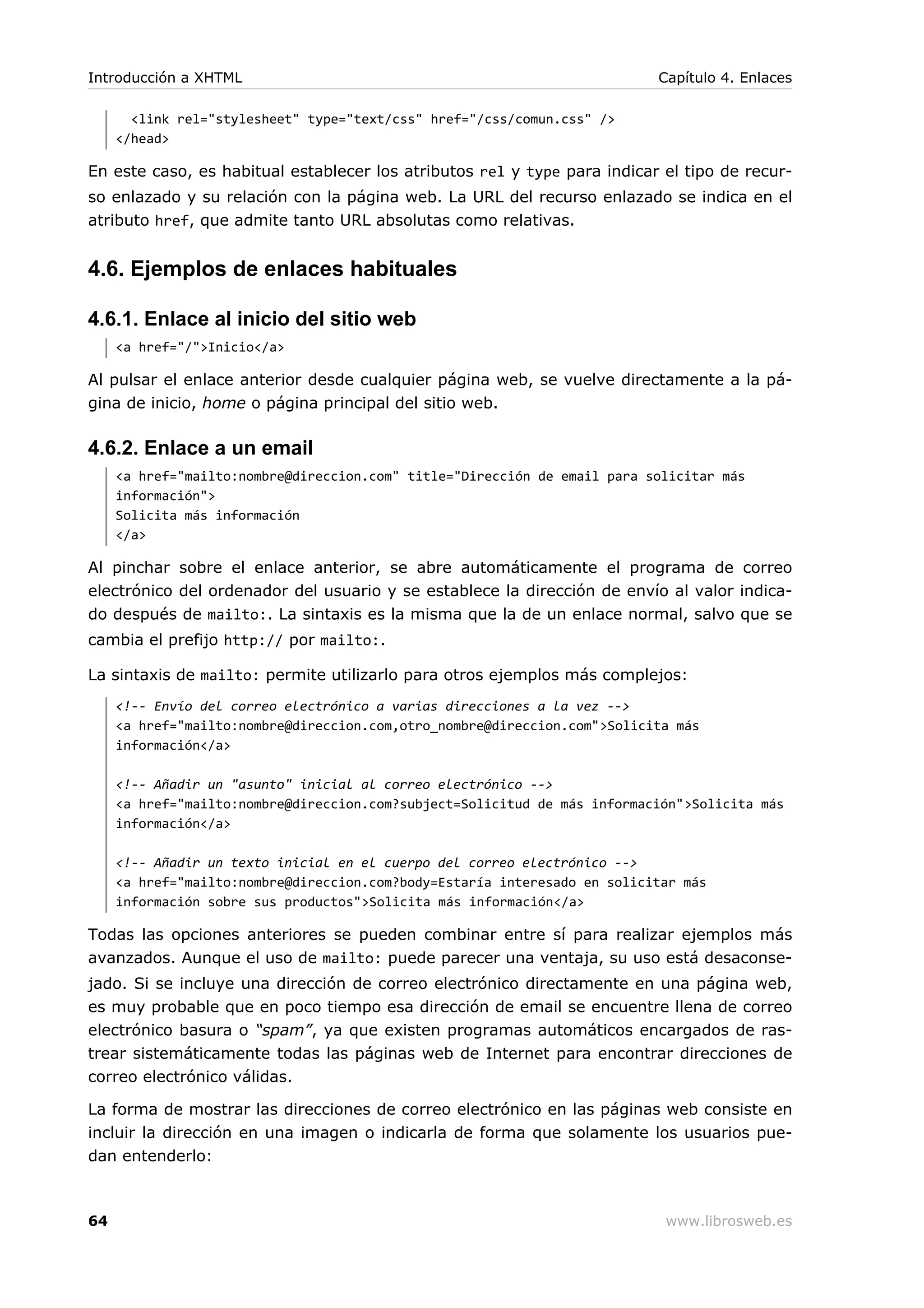 <link rel="stylesheet" type="text/css" href="/css/comun.css" />
</head>
En este caso, es habitual establecer los atributos rel y type para indicar el tipo de recur-
so enlazado y su relación con la página web. La URL del recurso enlazado se indica en el
atributo href, que admite tanto URL absolutas como relativas.
4.6. Ejemplos de enlaces habituales
4.6.1. Enlace al inicio del sitio web
<a href="/">Inicio</a>
Al pulsar el enlace anterior desde cualquier página web, se vuelve directamente a la pá-
gina de inicio, home o página principal del sitio web.
4.6.2. Enlace a un email
<a href="mailto:nombre@direccion.com" title="Dirección de email para solicitar más
información">
Solicita más información
</a>
Al pinchar sobre el enlace anterior, se abre automáticamente el programa de correo
electrónico del ordenador del usuario y se establece la dirección de envío al valor indica-
do después de mailto:. La sintaxis es la misma que la de un enlace normal, salvo que se
cambia el prefijo http:// por mailto:.
La sintaxis de mailto: permite utilizarlo para otros ejemplos más complejos:
<!-- Envío del correo electrónico a varias direcciones a la vez -->
<a href="mailto:nombre@direccion.com,otro_nombre@direccion.com">Solicita más
información</a>
<!-- Añadir un "asunto" inicial al correo electrónico -->
<a href="mailto:nombre@direccion.com?subject=Solicitud de más información">Solicita más
información</a>
<!-- Añadir un texto inicial en el cuerpo del correo electrónico -->
<a href="mailto:nombre@direccion.com?body=Estaría interesado en solicitar más
información sobre sus productos">Solicita más información</a>
Todas las opciones anteriores se pueden combinar entre sí para realizar ejemplos más
avanzados. Aunque el uso de mailto: puede parecer una ventaja, su uso está desaconse-
jado. Si se incluye una dirección de correo electrónico directamente en una página web,
es muy probable que en poco tiempo esa dirección de email se encuentre llena de correo
electrónico basura o “spam”, ya que existen programas automáticos encargados de ras-
trear sistemáticamente todas las páginas web de Internet para encontrar direcciones de
correo electrónico válidas.
La forma de mostrar las direcciones de correo electrónico en las páginas web consiste en
incluir la dirección en una imagen o indicarla de forma que solamente los usuarios pue-
dan entenderlo:
Introducción a XHTML Capítulo 4. Enlaces
64 www.librosweb.es
 