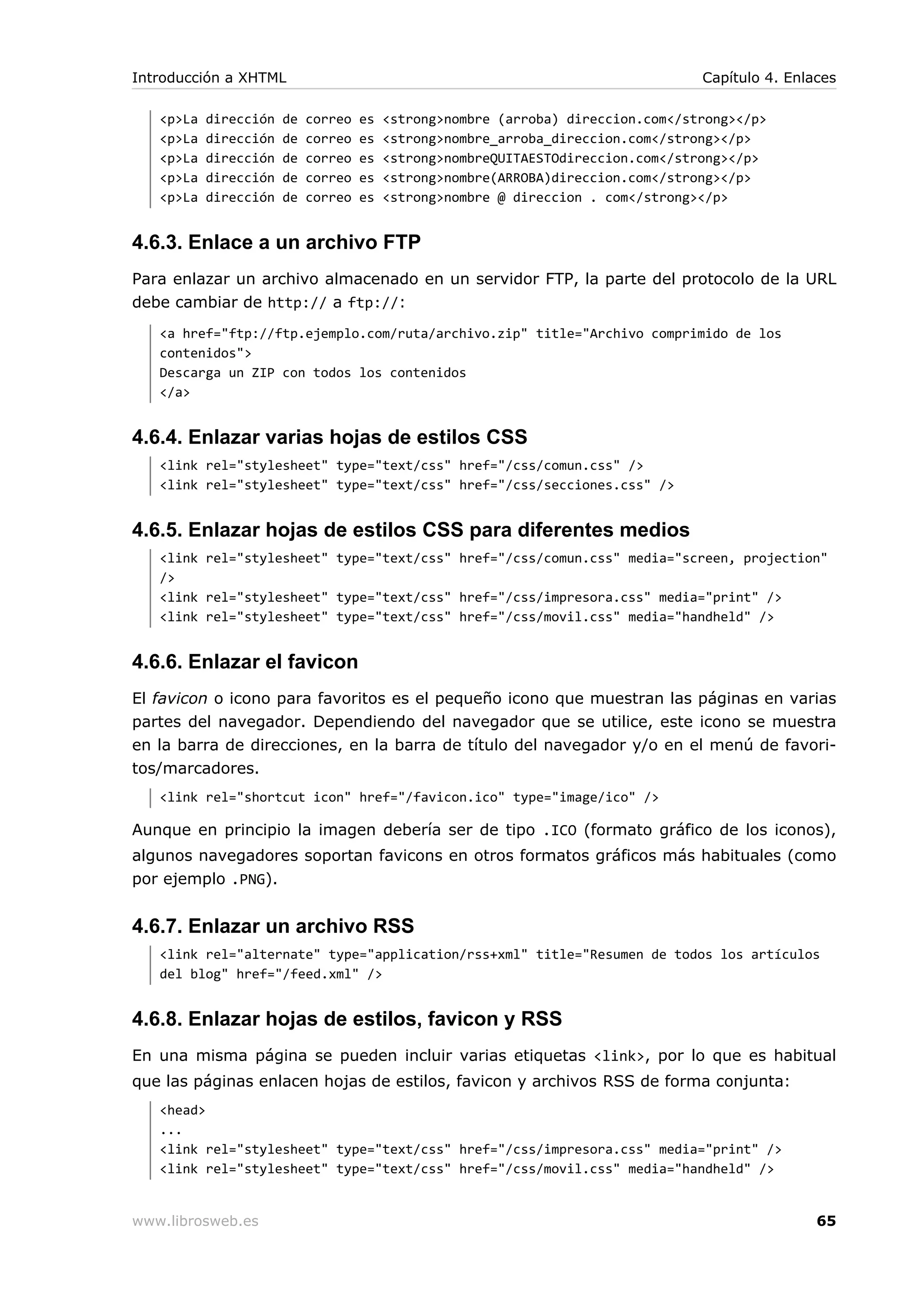 <p>La dirección de correo es <strong>nombre (arroba) direccion.com</strong></p>
<p>La dirección de correo es <strong>nombre_arroba_direccion.com</strong></p>
<p>La dirección de correo es <strong>nombreQUITAESTOdireccion.com</strong></p>
<p>La dirección de correo es <strong>nombre(ARROBA)direccion.com</strong></p>
<p>La dirección de correo es <strong>nombre @ direccion . com</strong></p>
4.6.3. Enlace a un archivo FTP
Para enlazar un archivo almacenado en un servidor FTP, la parte del protocolo de la URL
debe cambiar de http:// a ftp://:
<a href="ftp://ftp.ejemplo.com/ruta/archivo.zip" title="Archivo comprimido de los
contenidos">
Descarga un ZIP con todos los contenidos
</a>
4.6.4. Enlazar varias hojas de estilos CSS
<link rel="stylesheet" type="text/css" href="/css/comun.css" />
<link rel="stylesheet" type="text/css" href="/css/secciones.css" />
4.6.5. Enlazar hojas de estilos CSS para diferentes medios
<link rel="stylesheet" type="text/css" href="/css/comun.css" media="screen, projection"
/>
<link rel="stylesheet" type="text/css" href="/css/impresora.css" media="print" />
<link rel="stylesheet" type="text/css" href="/css/movil.css" media="handheld" />
4.6.6. Enlazar el favicon
El favicon o icono para favoritos es el pequeño icono que muestran las páginas en varias
partes del navegador. Dependiendo del navegador que se utilice, este icono se muestra
en la barra de direcciones, en la barra de título del navegador y/o en el menú de favori-
tos/marcadores.
<link rel="shortcut icon" href="/favicon.ico" type="image/ico" />
Aunque en principio la imagen debería ser de tipo .ICO (formato gráfico de los iconos),
algunos navegadores soportan favicons en otros formatos gráficos más habituales (como
por ejemplo .PNG).
4.6.7. Enlazar un archivo RSS
<link rel="alternate" type="application/rss+xml" title="Resumen de todos los artículos
del blog" href="/feed.xml" />
4.6.8. Enlazar hojas de estilos, favicon y RSS
En una misma página se pueden incluir varias etiquetas <link>, por lo que es habitual
que las páginas enlacen hojas de estilos, favicon y archivos RSS de forma conjunta:
<head>
...
<link rel="stylesheet" type="text/css" href="/css/impresora.css" media="print" />
<link rel="stylesheet" type="text/css" href="/css/movil.css" media="handheld" />
Introducción a XHTML Capítulo 4. Enlaces
www.librosweb.es 65
 