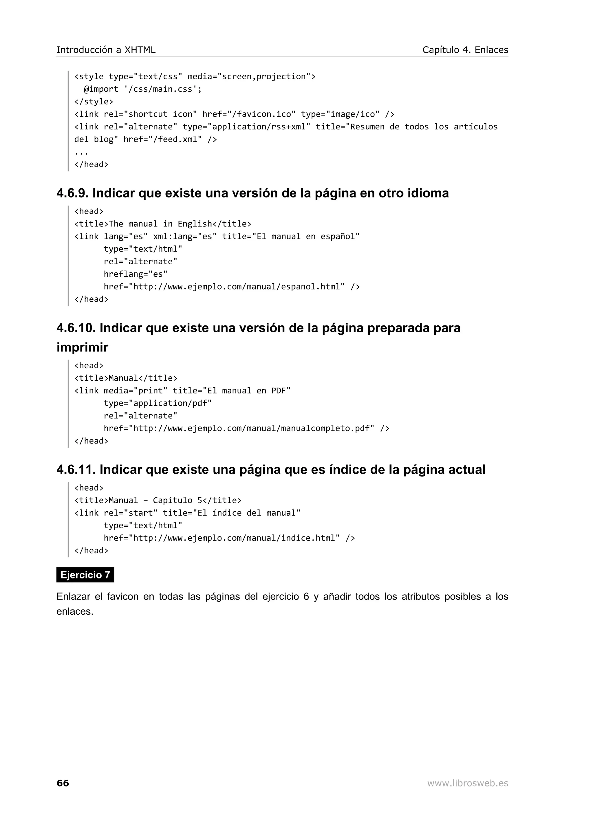 <style type="text/css" media="screen,projection">
@import '/css/main.css';
</style>
<link rel="shortcut icon" href="/favicon.ico" type="image/ico" />
<link rel="alternate" type="application/rss+xml" title="Resumen de todos los artículos
del blog" href="/feed.xml" />
...
</head>
4.6.9. Indicar que existe una versión de la página en otro idioma
<head>
<title>The manual in English</title>
<link lang="es" xml:lang="es" title="El manual en español"
type="text/html"
rel="alternate"
hreflang="es"
href="http://www.ejemplo.com/manual/espanol.html" />
</head>
4.6.10. Indicar que existe una versión de la página preparada para
imprimir
<head>
<title>Manual</title>
<link media="print" title="El manual en PDF"
type="application/pdf"
rel="alternate"
href="http://www.ejemplo.com/manual/manualcompleto.pdf" />
</head>
4.6.11. Indicar que existe una página que es índice de la página actual
<head>
<title>Manual – Capítulo 5</title>
<link rel="start" title="El índice del manual"
type="text/html"
href="http://www.ejemplo.com/manual/indice.html" />
</head>
Ejercicio 7
Enlazar el favicon en todas las páginas del ejercicio 6 y añadir todos los atributos posibles a los
enlaces.
Introducción a XHTML Capítulo 4. Enlaces
66 www.librosweb.es
 