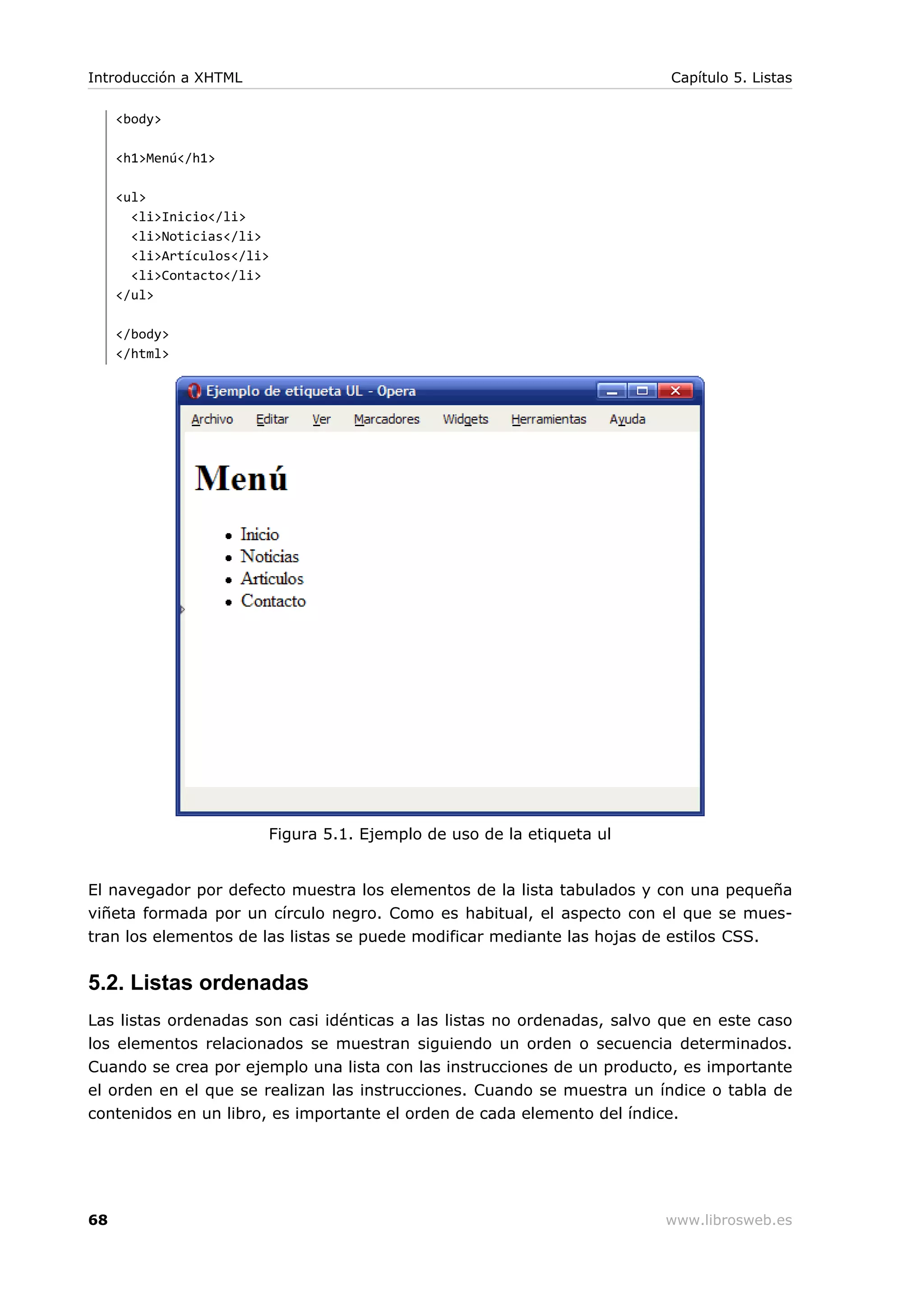 <body>
<h1>Menú</h1>
<ul>
<li>Inicio</li>
<li>Noticias</li>
<li>Artículos</li>
<li>Contacto</li>
</ul>
</body>
</html>
Figura 5.1. Ejemplo de uso de la etiqueta ul
El navegador por defecto muestra los elementos de la lista tabulados y con una pequeña
viñeta formada por un círculo negro. Como es habitual, el aspecto con el que se mues-
tran los elementos de las listas se puede modificar mediante las hojas de estilos CSS.
5.2. Listas ordenadas
Las listas ordenadas son casi idénticas a las listas no ordenadas, salvo que en este caso
los elementos relacionados se muestran siguiendo un orden o secuencia determinados.
Cuando se crea por ejemplo una lista con las instrucciones de un producto, es importante
el orden en el que se realizan las instrucciones. Cuando se muestra un índice o tabla de
contenidos en un libro, es importante el orden de cada elemento del índice.
Introducción a XHTML Capítulo 5. Listas
68 www.librosweb.es
 