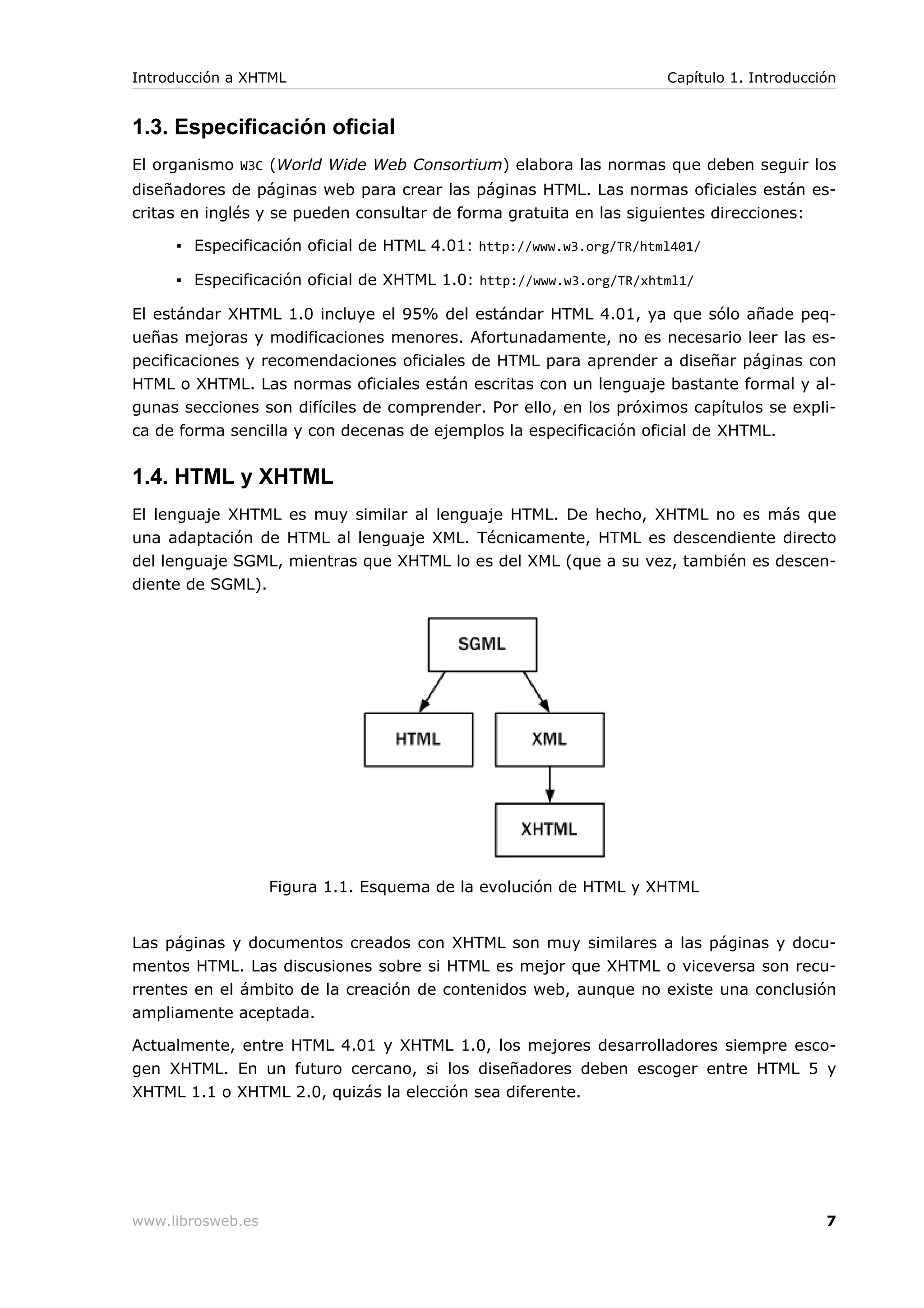 1.3. Especificación oficial
El organismo W3C (World Wide Web Consortium) elabora las normas que deben seguir los
diseñadores de páginas web para crear las páginas HTML. Las normas oficiales están es-
critas en inglés y se pueden consultar de forma gratuita en las siguientes direcciones:
▪ Especificación oficial de HTML 4.01: http://www.w3.org/TR/html401/
▪ Especificación oficial de XHTML 1.0: http://www.w3.org/TR/xhtml1/
El estándar XHTML 1.0 incluye el 95% del estándar HTML 4.01, ya que sólo añade peq-
ueñas mejoras y modificaciones menores. Afortunadamente, no es necesario leer las es-
pecificaciones y recomendaciones oficiales de HTML para aprender a diseñar páginas con
HTML o XHTML. Las normas oficiales están escritas con un lenguaje bastante formal y al-
gunas secciones son difíciles de comprender. Por ello, en los próximos capítulos se expli-
ca de forma sencilla y con decenas de ejemplos la especificación oficial de XHTML.
1.4. HTML y XHTML
El lenguaje XHTML es muy similar al lenguaje HTML. De hecho, XHTML no es más que
una adaptación de HTML al lenguaje XML. Técnicamente, HTML es descendiente directo
del lenguaje SGML, mientras que XHTML lo es del XML (que a su vez, también es descen-
diente de SGML).
Figura 1.1. Esquema de la evolución de HTML y XHTML
Las páginas y documentos creados con XHTML son muy similares a las páginas y docu-
mentos HTML. Las discusiones sobre si HTML es mejor que XHTML o viceversa son recu-
rrentes en el ámbito de la creación de contenidos web, aunque no existe una conclusión
ampliamente aceptada.
Actualmente, entre HTML 4.01 y XHTML 1.0, los mejores desarrolladores siempre esco-
gen XHTML. En un futuro cercano, si los diseñadores deben escoger entre HTML 5 y
XHTML 1.1 o XHTML 2.0, quizás la elección sea diferente.
Introducción a XHTML Capítulo 1. Introducción
www.librosweb.es 7
 