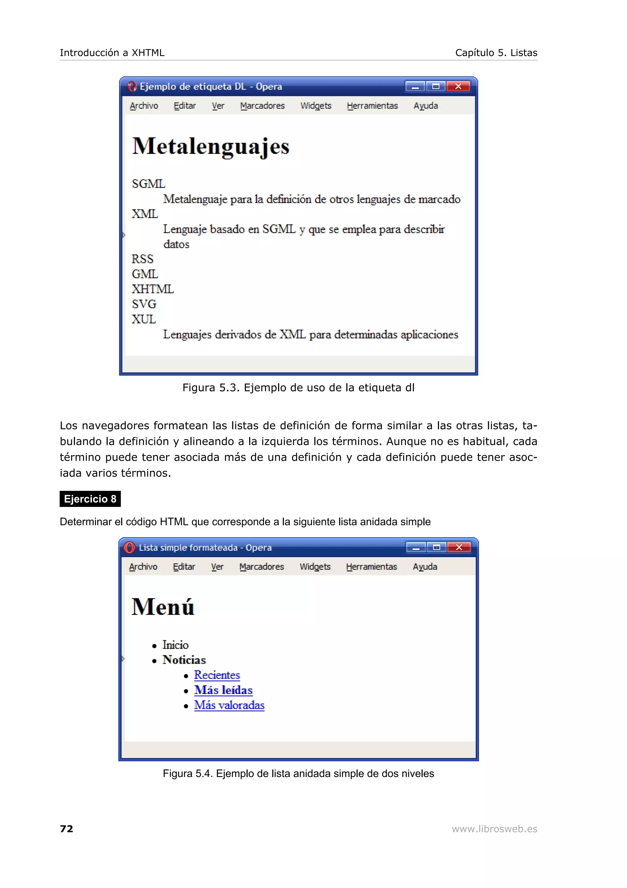 Figura 5.3. Ejemplo de uso de la etiqueta dl
Los navegadores formatean las listas de definición de forma similar a las otras listas, ta-
bulando la definición y alineando a la izquierda los términos. Aunque no es habitual, cada
término puede tener asociada más de una definición y cada definición puede tener asoc-
iada varios términos.
Ejercicio 8
Determinar el código HTML que corresponde a la siguiente lista anidada simple
Figura 5.4. Ejemplo de lista anidada simple de dos niveles
Introducción a XHTML Capítulo 5. Listas
72 www.librosweb.es
 