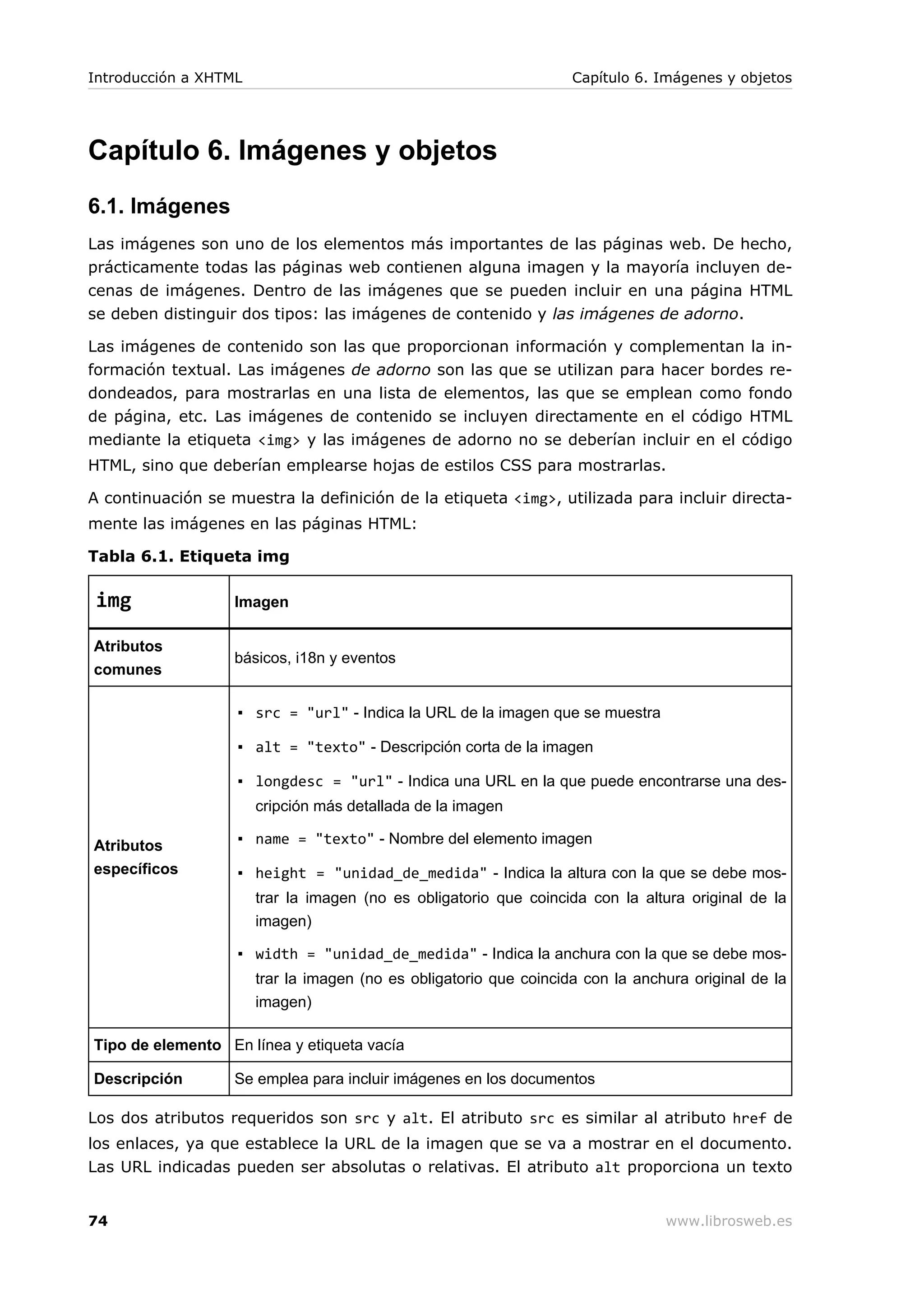 Capítulo 6. Imágenes y objetos
6.1. Imágenes
Las imágenes son uno de los elementos más importantes de las páginas web. De hecho,
prácticamente todas las páginas web contienen alguna imagen y la mayoría incluyen de-
cenas de imágenes. Dentro de las imágenes que se pueden incluir en una página HTML
se deben distinguir dos tipos: las imágenes de contenido y las imágenes de adorno.
Las imágenes de contenido son las que proporcionan información y complementan la in-
formación textual. Las imágenes de adorno son las que se utilizan para hacer bordes re-
dondeados, para mostrarlas en una lista de elementos, las que se emplean como fondo
de página, etc. Las imágenes de contenido se incluyen directamente en el código HTML
mediante la etiqueta <img> y las imágenes de adorno no se deberían incluir en el código
HTML, sino que deberían emplearse hojas de estilos CSS para mostrarlas.
A continuación se muestra la definición de la etiqueta <img>, utilizada para incluir directa-
mente las imágenes en las páginas HTML:
Tabla 6.1. Etiqueta img
img Imagen
Atributos
comunes
básicos, i18n y eventos
Atributos
específicos
▪ src = "url" - Indica la URL de la imagen que se muestra
▪ alt = "texto" - Descripción corta de la imagen
▪ longdesc = "url" - Indica una URL en la que puede encontrarse una des-
cripción más detallada de la imagen
▪ name = "texto" - Nombre del elemento imagen
▪ height = "unidad_de_medida" - Indica la altura con la que se debe mos-
trar la imagen (no es obligatorio que coincida con la altura original de la
imagen)
▪ width = "unidad_de_medida" - Indica la anchura con la que se debe mos-
trar la imagen (no es obligatorio que coincida con la anchura original de la
imagen)
Tipo de elemento En línea y etiqueta vacía
Descripción Se emplea para incluir imágenes en los documentos
Los dos atributos requeridos son src y alt. El atributo src es similar al atributo href de
los enlaces, ya que establece la URL de la imagen que se va a mostrar en el documento.
Las URL indicadas pueden ser absolutas o relativas. El atributo alt proporciona un texto
Introducción a XHTML Capítulo 6. Imágenes y objetos
74 www.librosweb.es
 