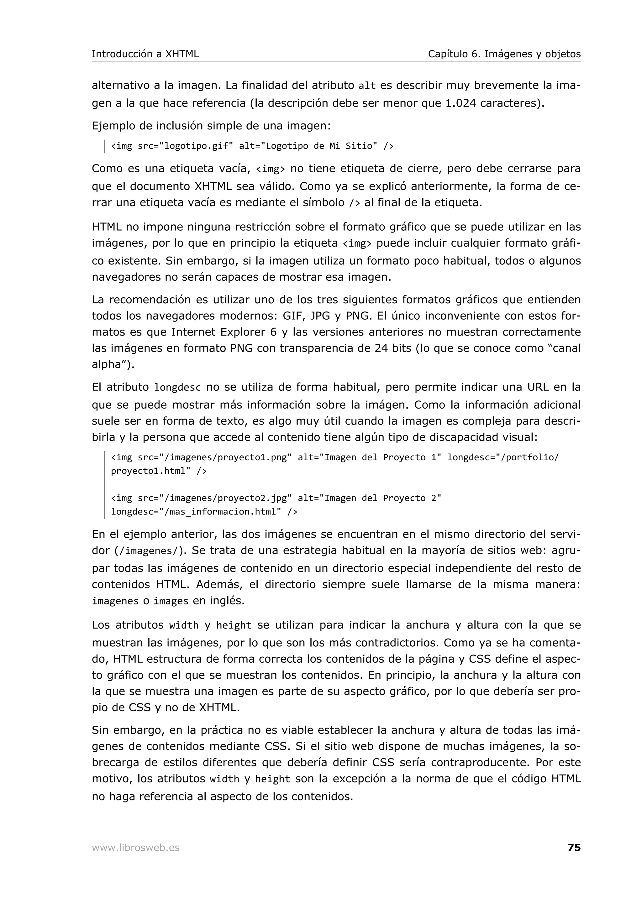 alternativo a la imagen. La finalidad del atributo alt es describir muy brevemente la ima-
gen a la que hace referencia (la descripción debe ser menor que 1.024 caracteres).
Ejemplo de inclusión simple de una imagen:
<img src="logotipo.gif" alt="Logotipo de Mi Sitio" />
Como es una etiqueta vacía, <img> no tiene etiqueta de cierre, pero debe cerrarse para
que el documento XHTML sea válido. Como ya se explicó anteriormente, la forma de ce-
rrar una etiqueta vacía es mediante el símbolo /> al final de la etiqueta.
HTML no impone ninguna restricción sobre el formato gráfico que se puede utilizar en las
imágenes, por lo que en principio la etiqueta <img> puede incluir cualquier formato gráfi-
co existente. Sin embargo, si la imagen utiliza un formato poco habitual, todos o algunos
navegadores no serán capaces de mostrar esa imagen.
La recomendación es utilizar uno de los tres siguientes formatos gráficos que entienden
todos los navegadores modernos: GIF, JPG y PNG. El único inconveniente con estos for-
matos es que Internet Explorer 6 y las versiones anteriores no muestran correctamente
las imágenes en formato PNG con transparencia de 24 bits (lo que se conoce como “canal
alpha”).
El atributo longdesc no se utiliza de forma habitual, pero permite indicar una URL en la
que se puede mostrar más información sobre la imágen. Como la información adicional
suele ser en forma de texto, es algo muy útil cuando la imagen es compleja para descri-
birla y la persona que accede al contenido tiene algún tipo de discapacidad visual:
<img src="/imagenes/proyecto1.png" alt="Imagen del Proyecto 1" longdesc="/portfolio/
proyecto1.html" />
<img src="/imagenes/proyecto2.jpg" alt="Imagen del Proyecto 2"
longdesc="/mas_informacion.html" />
En el ejemplo anterior, las dos imágenes se encuentran en el mismo directorio del servi-
dor (/imagenes/). Se trata de una estrategia habitual en la mayoría de sitios web: agru-
par todas las imágenes de contenido en un directorio especial independiente del resto de
contenidos HTML. Además, el directorio siempre suele llamarse de la misma manera:
imagenes o images en inglés.
Los atributos width y height se utilizan para indicar la anchura y altura con la que se
muestran las imágenes, por lo que son los más contradictorios. Como ya se ha comenta-
do, HTML estructura de forma correcta los contenidos de la página y CSS define el aspec-
to gráfico con el que se muestran los contenidos. En principio, la anchura y la altura con
la que se muestra una imagen es parte de su aspecto gráfico, por lo que debería ser pro-
pio de CSS y no de XHTML.
Sin embargo, en la práctica no es viable establecer la anchura y altura de todas las imá-
genes de contenidos mediante CSS. Si el sitio web dispone de muchas imágenes, la so-
brecarga de estilos diferentes que debería definir CSS sería contraproducente. Por este
motivo, los atributos width y height son la excepción a la norma de que el código HTML
no haga referencia al aspecto de los contenidos.
Introducción a XHTML Capítulo 6. Imágenes y objetos
www.librosweb.es 75
 