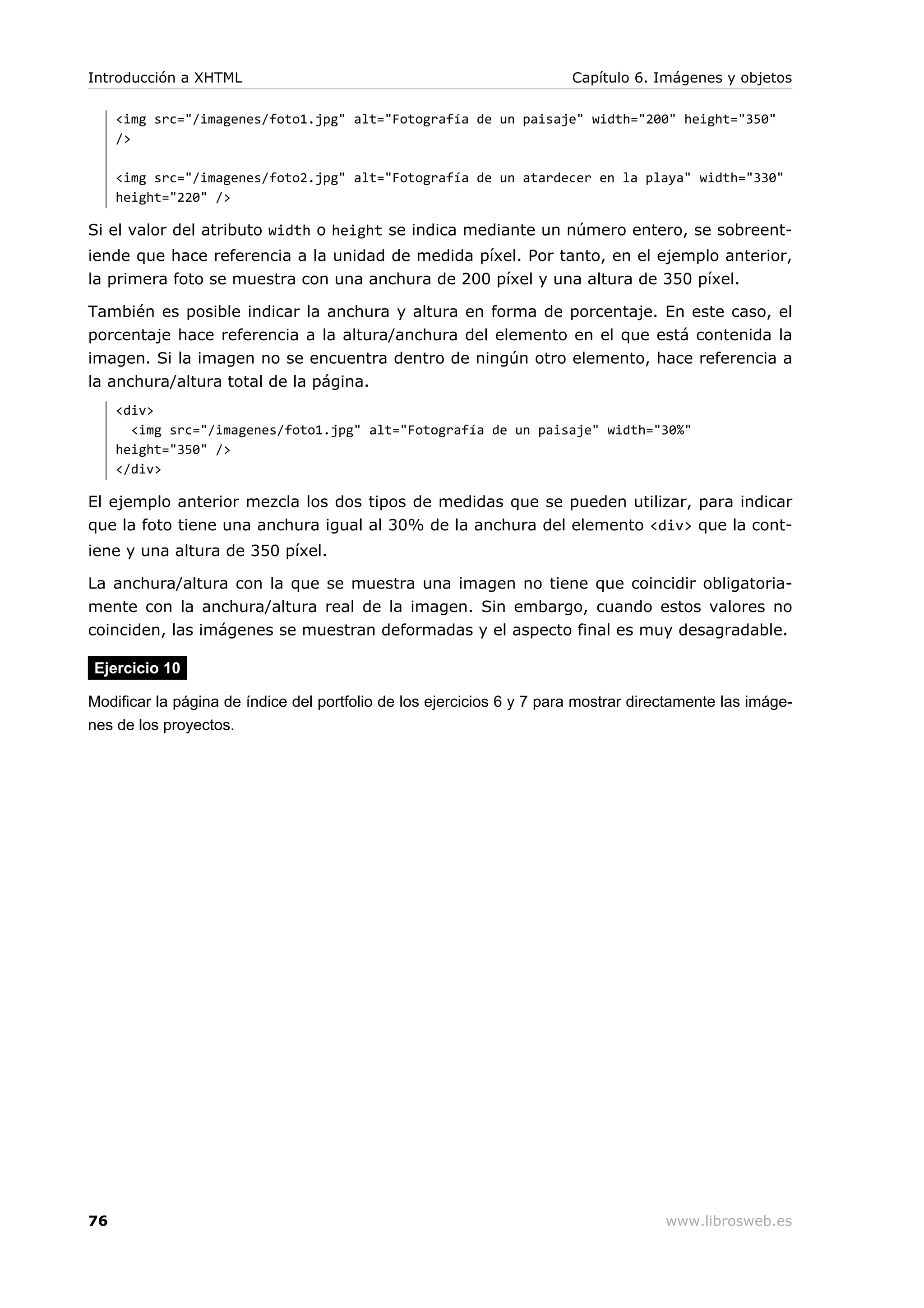 <img src="/imagenes/foto1.jpg" alt="Fotografía de un paisaje" width="200" height="350"
/>
<img src="/imagenes/foto2.jpg" alt="Fotografía de un atardecer en la playa" width="330"
height="220" />
Si el valor del atributo width o height se indica mediante un número entero, se sobreent-
iende que hace referencia a la unidad de medida píxel. Por tanto, en el ejemplo anterior,
la primera foto se muestra con una anchura de 200 píxel y una altura de 350 píxel.
También es posible indicar la anchura y altura en forma de porcentaje. En este caso, el
porcentaje hace referencia a la altura/anchura del elemento en el que está contenida la
imagen. Si la imagen no se encuentra dentro de ningún otro elemento, hace referencia a
la anchura/altura total de la página.
<div>
<img src="/imagenes/foto1.jpg" alt="Fotografía de un paisaje" width="30%"
height="350" />
</div>
El ejemplo anterior mezcla los dos tipos de medidas que se pueden utilizar, para indicar
que la foto tiene una anchura igual al 30% de la anchura del elemento <div> que la cont-
iene y una altura de 350 píxel.
La anchura/altura con la que se muestra una imagen no tiene que coincidir obligatoria-
mente con la anchura/altura real de la imagen. Sin embargo, cuando estos valores no
coinciden, las imágenes se muestran deformadas y el aspecto final es muy desagradable.
Ejercicio 10
Modificar la página de índice del portfolio de los ejercicios 6 y 7 para mostrar directamente las imáge-
nes de los proyectos.
Introducción a XHTML Capítulo 6. Imágenes y objetos
76 www.librosweb.es
 